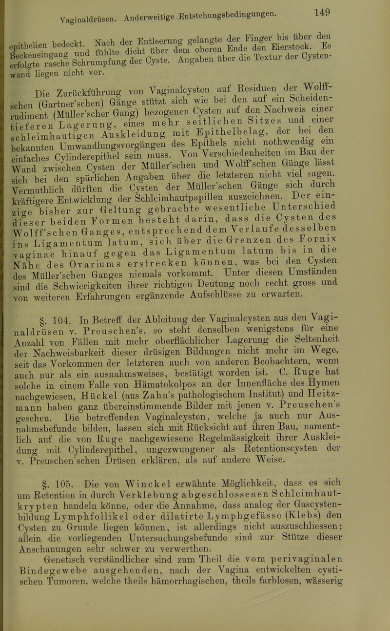Vaginaldrüsen. Anderweitige Entstehungsbedingungen. S^Äg Ä. Xaben übe. die Te.tu, der C..te„. wand liegen nicht vor. Die Zurückführung von Vaginalcysten anf Residuen der Wolff- schen (Gartner'schen) Gänge stützt sich wie bei den auf em Scheiden- ud ment (MüUer'scher Gang) bezogenen Cys en auf den Nachweis einer Hefeten Lagerung, eines mehr seitlichen Sitzes und einer Ohle mhau^fgen Auskleidung mit Epithelbelag, der bei den bekannten Umwandlungsvorgängen des Epithels nicht nothwendig em ehifache. Cvlinderepithel sein muss. Von Verschiedenheiten im Bau der m^d zwisLn c/sten der MüUer'schen und WoM'schen Gänge lasst sich bei den spärHchen Angaben über die letzteren nicht viel sagem Vermuthlich dürften die Cysten der MüUer'schen Gänge sich durch kräftigere Entwicklung der Schleimhautpapillen auszeichnen. -L>er ein- zige bisher zur Geltung gebrachte wesentliche Unterschied di°eser beiden Formen besteht darin, dass die Cysten des Wolff'schen Ganges, entsprechend dem Verlaufe desselben ins Ligamentum latum, sich über die Grenzen des Fornix vaginae hinauf gegen das Ligamentum latum bis in die Nähe des Ovariums erstrecken können, was bei den Cysten des MüUer'schen Ganges niemals vorkommt. Unter diesen Umstanden sind die Schwierigkeiten ihrer richtigen Deutung noch recht gross und von weiteren Erfahrungen ergänzende Aufschlüsse zu erwarten. §. 104. In Betreff der Ableitung der Vaginalcysten aus den Vagi- naldrüsen V. Preuschen's, so steht denselben wenigstens für eine Anzahl von FäUen mit mehr oberflächlicher Lagerung die Seltenheit der Nachweisbarkeit dieser drüsigen BUdungen nicht mehr im Wege, seit das Vorkommen der letzteren auch von anderen Beobachtern, wemi auch nur als ein ausnahmsweises, bestätigt worden ist. C. Rüge hat solche in einem FaUe von Hämatokolpos an der Innenfläche des Hymen nachgewiesen, Hückel (aus Zahns pathologischem Institut) und Heitz- mann haben ganz übereinstimmende BUder mit jenen v. Preuschen's gesehen. Die betreffenden Vaginalcysten, welche ja auch nur Aus- nahmsbefunde bilden, lassen sich mit Rücksicht auf ihren Bau, nament- lich auf die von Rüge nachgewiesene Regelmässigkeit ihrer Ausklei- dung mit Cylinderepithel, ungezwungener als Retentionscysten der V. Preuschen'schen Drüsen erklären, als auf andere Weise. §. 105. Die von Winckel erwähnte Möglichkeit, dass es sich um Retention in durch Verklebung abgeschlossenen Schleimhaut- krypten handeln könne, oder die Annahme, dass analog der Gascysten- bildung Lymphfollikel oder dilatirte Lymphgefässe (Klebs) den Cysten zu Grunde liegen können, ist aUerdings nicht auszuschliessen; allein die vorliegenden Untersuchungsbefunde sind zur Stütze dieser Anschauungen sehr schwer zu verwerthen. Genetisch verständlicher sind zum Theil die vom perivaginalen Bindegewebe ausgehenden, nach der Vagina entwickelten cysti- schen Tumoren, welche theils hämorrhagischen, theils farblosen, wässerig
