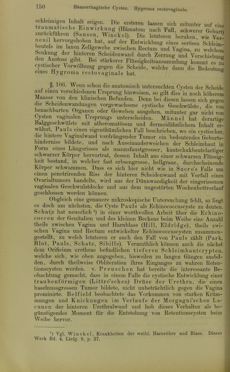 schleimigen Inhalt zeigen. Die ersteren lassen sich mitunter auf eine traumatische Einwirkung (Hämatom nach Fall, schwerer Gehu zurückführen (Sanson, Winckel). Die letzteren beruhen, wie Ver neui hervorgehoben hat auf der Entwicklung eines serösen Schleim- beu eis im laxen Zellgewebe zwischen Rectum und Vagina, zu welchem benkung der luntemi Scheidenwand durch Zerrung und Verschiebung- den Anstoss gibt Bei stärkerer Flüssigkeitsansammlung kommt es zu cystischer Vorwölbung gegen die Scheide, welche dann die Bedeutung, eines Hygroma rectovaginale hat. -  106. Wenn schon die anatomisch untersuchten Cysten der Scheide auf emen verschiedenen Ursprung hinweisen, so gilt dies in noch höherem Maasse von den klinischen Befunden. Denn bei diesen lassen sich gegen die Scheidenwandungen vorgewachsene cystische Geschwülste, die von benachbarten Organen oder Geweben ausgehen, mitunter gar nicht von Cysten vaginalen Ursprungs unterscheiden. Männel hat derartige Balggeschwülste mit atheromatösem und dermoidähnlichem Inhalt er- wähnt, Pauls einen eigenthümlichen Fall beschrieben, wo ein cystischer, die hintere Vaginalwand vordrängender Tumor ein bedeutendes Geburts- liinderniss bildete, und nach Auseinanderweichen der Schleimhaut in Form eines Längsrisses als mannsfaustgrosser, kautschukbeutelartiger schwarzer Körper hervortrat, dessen Inhalt aus einer schwarzen Flüssig- keit bestand, in welcher fast erbsengrosse, hellgraue, durchscheinende Körper schwammen. Dass es sich liier nicht wie in Sucro's Falle um einen penetrirenden Riss der hinteren Scheidenwand mit Vorfall eines Ovarialtumors handelte, wird aus der Dünnwandigkeit der eingerisseneu vaginalen Geschwulstdecke und aus dem ungestörten Wochenbettverlauf geschlossen werden können. Obgleich eine genauere mikroskopische Untersuchung felilt, so hegt es doch am nächsten, die Cyste Pauls als Echinococcuscyste zu deuten. Schatz hat neuerlich^) in einer werthvollen Arbeit über die Echino- coccen der Genitalien und des kleinen Beckens beim Weibe eine Anzahl theils zwischen Vagina und Harnblase (Hill, Eldridge), theils zwi- schen Vagina und Rectum entwickelter Echinococcuscysten zusammen- gestellt, zu welch letzteren er auch den FaU von Pauls zählt (Park, Blot, Pauls, Schatz, Sibille). Vermuthlich können auch die nächst dem Orificium urethrae befindlichen tieferen Schleimhautcrypten, welche sich, wie oben angegeben, bisweilen zu langen Gängen ausbil- den, durch theilweise Obliteration ihres Einganges zu walu-en Reten- tionscysten werden, v. Preuschen hat bereits die interessante Be- obachtung gemacht, dass in einem FaUe die cystische Entwicklung einer traubenförmigen (Littrc'schen) Drüse der Urethra, die einen haselnussgrossen Tumor bildete, nicht unbeträchtlich gegen die Vagina prominirte. Belfield beobachtete das Vorkommen von starken Krüm- mungen und Knickungen im Verlaufe der Morgagni'schen La- cunen der hinteren Urethral wand und hob dieses Verhalten als be- i günstigendes Moment für die Entstehung von Retentionscysten beim Weibe hervor. Vgl. Winckel, Krankheiten der weibl. Harnröhre und Blase. Dieses Werk Bd. 4, Liefg. 9, p. 37.
