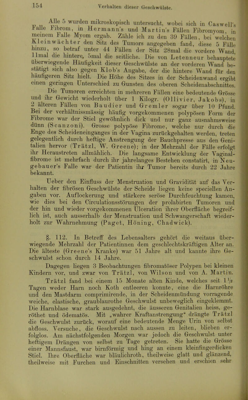 Verhalten dieser Geschwülste. n ^^1^ ^ wurden mikroskopisch untersucht, wobei sich in Caswell'« ±alle J^ibrom, in Hermanns und Martins Fällen Fibromyom in meinem Falle Myom ergab. Zähle ich zu den 39 Fällen, bei welchen K.1 ein Wächter den Sitz des Tumors angegeben fand, diese 5 Fälle hinzu, so betraf unter 44 Fällen der Sitz 28mal die vordere Wand llmal die hintere., 5mal die seitliche. Die von Letenneur behauptete überwiegende Häufigkeit dieser Geschwülste an der vorderen Wand be- stätigt sich also gegen Klob's Angabe, der die hintere Wand für den häufigeren Sitz hielt. Die Höhe des Sitzes in der Scheidenwand ergibt einen geringen Unterschied zu Gunsten des oberen Scheidenabschnittes. Die Tumoren erreichten in mehreren Fällen eine bedeutende Grösse und ihr Gewicht wiederholt über 1 Kilogr. (Olli vi er, Jakobs), in 2 älteren Fällen von Baudier und Gremier sogar über 10 Pfund. Bei der verhältnissmässig häufig vorgekommenen polypösen Form der Fibrome war der Stiel gewöhnlich dick und nur ganz ausnahmsweise dünn (Scanzoni). Grosse polypöse Fibrome, welche nur durch die Enge des Scheideneinganges in der Vagina zurückgehalten werden, treten gelegentlich durch heftige Anstrengung der Bauchpresse aus den Geni- talien hervor (Trätzl, W. Greene); in der Mehrzahl der Fälle erfolgt ihr Heraustreten allmählich. Die langsame Entwicklung der Vaginal- fibrome ist mehrfach durch ihr jahrelanges Bestehen constatirt, in Neu- geb au er's Falle war der Patientin ihr Tumor bereits durch 22 Jahre bekannt. lieber den Einfluss der Menstruation und Gravidität auf das Ver- halten der fibrösen Geschwülste der Scheide liegen keine speciellen An- gaben vor. Auflockerung und stärkere seröse Durchfeuchtung kamen, wie dies bei den Circulationsstörungen der prolabirten Tumoren und der hin und wieder vorgekommenen Ulceration ihrer Oberfläche begreif- lich ist, auch ausserhalb der Menstruation und Schwangerschaft wieder- holt zur Wahrnehmung (Paget, Höning, Chadwick). §. 112. In Betreff des Lebensalters gehört die weitaus über- wiegende Mehrzahl der Patientinnen dem geschlechtskräftigen Alter an. Die älteste (Greene's Kranke) war 51 Jahre alt und kannte ihre Ge- schwulst schon durch 14 Jahre. Dagegen liegen 3 Beobachtungen fibromatöser Polypen bei kleinen Kindern vor, und zwar von Trätzl, von Wilson und von A. Martin. Trätzl fand bei einem 15 Monate alten Kinde, welches seit 1^2 Tagen weder Harn noch Koth entleeren konnte, eine die Harnröhre und den Mastdarm comprimirende, in der Scheidenmündung vorragende weiche, elastische, graublaurothe Geschwulst unbeweglich eingeklemmt. Die Harnblase war stark ausgedehnt, die äusseren Genitalien heiss, ge- röthet und ödematös. Mit „wahrer Kraftanstrengung drängte Trätzl die Geschwulst zurück, worauf eine bedeutende Menge Urin von selbst abfloss. Versuche, die Geschwulst nach aussen zu leiten, blieben er- folglos. Am nächstfolgenden Morgen war jedoch die Geschwulst unter heftigem Drängen von selbst zu Tage getreten. Sie hatte die Grösse einer Mannsfaust, war birnförmig und hing an einem kleinfingerdicken Stiel. Ihre Oberfläche war bläuhchroth, theilweise glatt und glänzend, theilweise mit Furchen und Einschnitten versehen und erscliien sein-