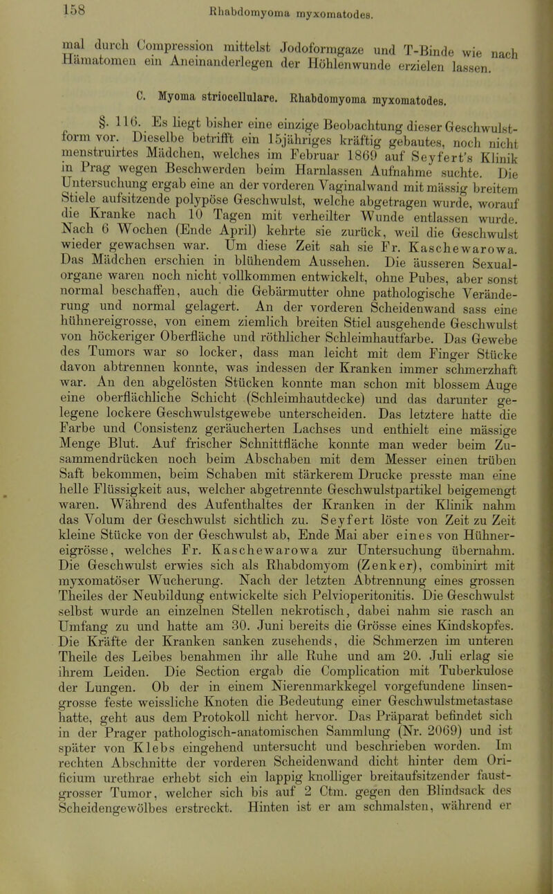 Rhabdomyoma myxomatodes. mal durch Corapression mittelst Jodoformgaze und T-Binde wie nach Hämatomen em Anemanderlegen der Höhlenwunde erzielen lassen. C. Myoma striocellulare. Rhabdomyoma myxomatodes. §. 116. Es liegt bisher eine einzige Beobachtung dieser Geschwulst- form vor. Dieselbe betrifft ein 15jähriges kräftig gebautes, noch nicht menstruirtes Mädchen, welches im Februar 1869 auf Seyfert's Klinik in Prag wegen Beschwerden beim Harnlassen Aufnahme suchte. Die Untersuchung ergab eine an der vorderen Vaginalwand mit massig breitem Stiele aufsitzende polypöse Geschwulst, welche abgetragen wurde, worauf die Kranke nach 10 Tagen mit verheilter Wunde entlassen' wurde. Nach 6 Wochen (Ende April) kehrte sie zurück, weil die Geschwulst wieder gewachsen war. Um diese Zeit sah sie Fr. Kaschewarowa. Das Mädchen erschien in blühendem Aussehen. Die äusseren Sexual- organe waren noch nicht vollkommen entwickelt, ohne Pubes, aber sonst normal beschaffen, auch die Gebärmutter ohne pathologische Verände- rung und normal gelagert. An der vorderen Scheidenwand sass eine hühnereigrosse, von einem ziemlich breiten Stiel ausgehende Geschwulst von höckeriger Oberfläche und röthlicher Schleimhautfarbe. Das Gewebe des Tumors war so locker, dass man leicht mit dem Finger Stücke davon abtrennen konnte, was indessen der Kranken immer schmerzhaft war. An den abgelösten Stücken konnte man schon mit blossem Auge eine oberflächhche Schicht (Schleimhautdecke) und das darunter ge- legene lockere Geschwulstgewebe unterscheiden. Das letztere hatte die Farbe und Consistenz geräucherten Lachses und enthielt eine massige Menge Blut. Auf frischer Schnittfläche konnte man weder beim Zu- sammendrücken noch beim Abschaben mit dem Messer einen trüben Saft bekommen, beim Schaben mit stärkerem Drucke presste man eine helle Flüssigkeit aus, welcher abgetrennte Geschwulstpartikel beigemengt waren. Während des Aufenthaltes der Kranken in der Klinik nahm das Volum der Geschwulst sichtlich zu. Seyfert löste von Zeit zu Zeit kleine Stücke von der Geschwulst ab, Ende Mai aber eines von Hühner- eigrösse, welches Fr. Kaschewarowa zur Untersuchung übernahm. Die Geschwulst erwies sich als Rhabdomyom (Zenker), combinirt mit myxomatöser Wucherung. Nach der letzten Abtrennung eines grossen Theiles der Neubildung entwickelte sich Pelvioperitonitis. Die Geschwulst selbst wurde an einzelnen Stellen nekrotisch, dabei nahm sie rasch an Umfang zu und hatte am 30. Juni bereits die Grösse eines Kindskopfes. Die Kräfte der Kranken sanken zusehends, die Schmerzen im unteren Theile des Leibes benahmen ihr alle Ruhe und am 20. Juli erlag sie ihrem Leiden. Die Section ergab die Complication mit Tuberkulose der Lungen. Ob der in einem Nierenmarkkegel vorgefundene linsen- grosse feste weissliche Knoten die Bedeutung einer Geschwulstmetastase hatte, geht aus dem Protokoll nicht hervor. Das Präparat befindet sich in der Prager pathologisch-anatomischen Sammlung (Nr. 2069) und ist später von Klebs eingehend untersucht und beschrieben worden. Im rechten Abschnitte der vorderen Scheidenwand dicht hinter dem Ori- ficium urethrae erhebt sich ein lappig knolliger breitaufsitzender faust- grosser Tumor, welcher sich bis auf 2 Ctm. gegen den Blindsack des Scheidengewölbes erstreckt. Hinten ist er am schmälsten, während er