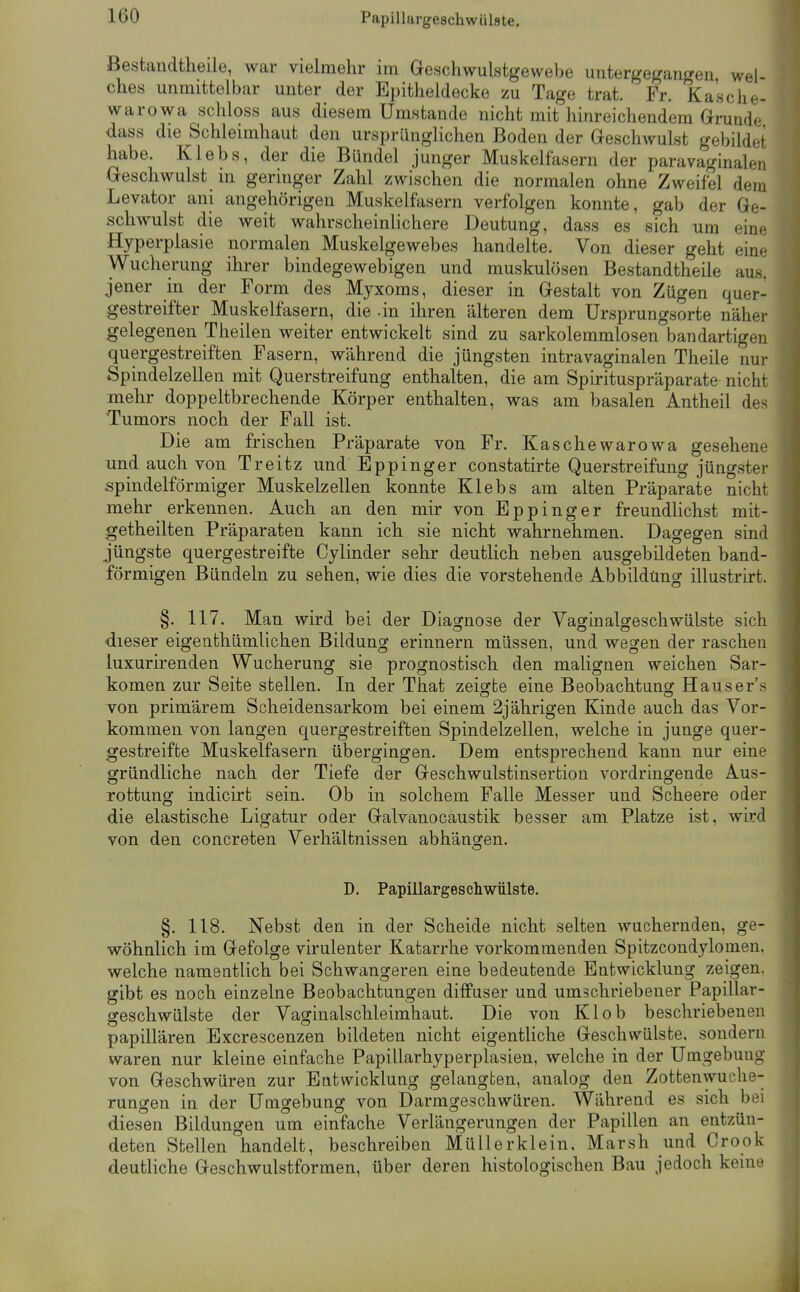 Bestandtheile, war vielmehr im öeschwulstgewebe untergegangen, wel- ches unmittelbar unter der Epitheldecke zu Tage trat. Fr. Ka'sche- warowa schloss aus diesem Umstände nicht mit hinreichendem Grunde dass die Schleimhaut den ursprünglichen Boden der Geschwulst gebildet habe. Klebs, der die Bündel junger Muskelfasern der paravaginalen Geschwulst in geringer Zahl zwischen die normalen ohne Zweifbi dem Levator ani angehörigen Muskelfasern verfolgen konnte, gab der Ge- schwulst die weit wahrscheinlichere Deutung, dass es sich um eine Hyperplasie normalen Muskelgewebes handelte. Von dieser geht eine Wucherung ihrer bindegewebigen und muskulösen Bestandtheile aus. jener in der Form des Myxoms, dieser in Gestalt von Zügen quer- gestreifter Muskelfasern, die -in ihren älteren dem ürsprungsorte näher gelegenen Theilen weiter entwickelt sind zu sarkolemmlosen bandartigen quergestreiften Fasern, während die jüngsten intravaginalen Theile nur Spindelzellen mit Querstreifung enthalten, die am Spirituspräparate nicht mehr doppeltbrechende Körper enthalten, was am basalen Antheil des Tumors noch der Fall ist. Die am frischen Präparate von Fr. Kaschewarowa gesehene und auch von Treitz und Eppinger constatirte Querstreifung jüngster spindelförmiger Muskelzellen konnte Klebs am alten Präparate nicht mehr erkennen. Auch an den mir von Eppinger freundlichst mit- getheilten Präparaten kann ich sie nicht wahrnehmen. Dagegen sind jüngste quergestreifte Cylinder sehr deutlich neben ausgebildeten band- förmigen Bündeln zu sehen, wie dies die vorstehende Abbildüng illustrirt. §. 117. Man wird bei der Diagnose der Vaginalgeschwülste sich dieser eigenthümlichen Bildung erinnern müssen, und wegen der raschen luxurirenden Wucherung sie prognostisch den malignen weichen Sar- komen zur Seite stellen. In der That zeigte eine Beobachtung Hauser's von primärem Scheidensarkom bei einem 2jährigen Kinde auch das Vor- kommen von langen quergestreiften Spindelzellen, welche in junge quer- gestreifte Muskelfasern übergingen. Dem entsprechend kann nur eine gründliche nach der Tiefe der Geschwulstinsertion vordringende Aus- rottung indicirt sein. Ob in solchem Falle Messer und Scheere oder die elastische Ligatur oder Galvanocaustik besser am Platze ist, wird von den concreten Verhältnissen abhängen. D. Papillargescliwülste. §. 118. Nebst den in der Scheide nicht selten wuchernden, ge- wöhnlich im Gefolge virulenter Katarrhe vorkommenden Spitzcondylomen. welche namentlich bei Schwangeren eine bedeutende Entwicklung zeigen, gibt es noch einzelne Beobachtungen diffuser und umschriebener Papillar- geschwülste der Vaginalschleimhaut. Die von Klob beschriebenen papillären Excrescenzen bildeten nicht eigentliche Geschwülste, sondern waren nur kleine einfache Papillarhyperplasien, welche in der Umgebung von Geschwüren zur Entwicklung gelangten, aualog den Zottenwuche- rungen in der Umgebung von Darmgeschwüren. Während es sich bei diesen Bildungen um einfache Verlängerungen der Papillen an entzün- deten Stellen handelt, beschreiben Müllerklein. Marsh und Crook deutliche Geschwulstformen, über deren histologischen Bau jedoch keine