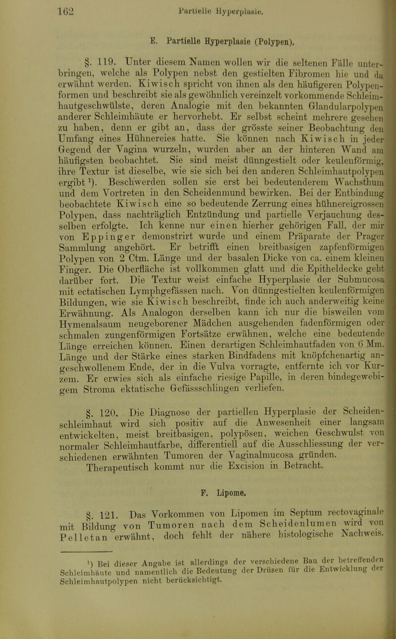 1G2 Partielle Hyperplasie. E. Partielle Hyperplasie (Polypen). §. 119. Unter diesem Namen wollen wir die seltenen Fälle miter- bringen, welche als Polypen nebst den gestielten Fibromen hie und du erwähnt werden. Kiwisch spricht von ihnen als den häufigeren Polypen- formen und beschreibt sie als gewöhnlich vereinzelt vorkommende Schleim- hautgeschwülste, deren Analogie mit den bekannten Glandularpolypen anderer Schleimhäute er hervorhebt. Er selbst scheint mehrere gesehen zu haben, denn er gibt an, dass der grösste seiner Beobachtung den Umfang eines Hühnereies hatte. Sie können nach Kiwisch in jeder Gegend der Vagina wurzeln, wurden aber an der hinteren Wand am häufigsten beobachtet. Sie sind meist dünngestielt oder keulenförmig, ihre Textur ist dieselbe, wie sie sich bei den anderen Schleimhautpolypen ergibt ^). Beschwerden sollen sie erst bei bedeutenderem Wachsthuni und dem Vortreten in den Scheidenmund bewirken. Bei der Entbindung beobachtete Kiwisch eine so bedeutende Zerrung eines hühnereigrossen Polypen, dass nachträglich Entzündung und partielle Verjauchung des- selben erfolgte. Ich kenne nur einen hierher gehörigen Fall, der mir von Eppinger demonstrirt wurde und einem Präparate der Prager Sammlung angehört. Er betrifft einen breitbasigen zapfenförmigen Polypen von 2 Ctm. Länge und der basalen Dicke von ca. einem kleinen Finger. Die Oberfläche ist vollkommen glatt und die Epitheldecke geht darüber fort. Die Textur weist einfache Hyperplasie der Submucosa mit ectatischen Lymphgefässen nach. Von dünngestielten keulenförmigen Bildungen, wie sie Kiwisch beschreibt, finde ich auch anderweitig keine Erwähnung. Als Analogon derselben kann ich nur die bisweilen vom Hymenalsaum neugeborener Mädchen ausgehenden fadenförmigen oder schmalen zungenförmigen Fortsätze erwähnen, welche eine bedeutende Länge erreichen können. Einen derartigen Schleimhautfaden von 6 Mm. Länge und der Stärke eines starken Bindfadens mit knöpfchenartig an- geschwollenem Ende, der in die Vulva vorragte, entfernte ich vor Kur- zem. Er erwies sich als einfache riesige Papille, in deren bindegewebi- gem Stroma ektatische Gefässschlingen verliefen. §. 120. Die Diagnose der partiellen Hyperplasie der Scheiden- schleimhaut wird sich positiv auf die Anwesenheit einer langsam entwickelten, meist breitbasigen, polypösen, weichen Geschwulst von normaler Schleimhautfarbe, differentiell auf die Ausschliessung der ver- schiedenen erwähnten Tumoren der Vaginalmucosa gründen. Therapeutisch kommt nur die Excision in Betracht. P. Lipome. §. 121. Das Vorkommen von Lipomen im Septum rectoyaginale mit Büdung von Tumoren nach dem Scheidenlumen wird von Pelletan erwähnt, doch fehlt der nähere histologische Nachweis. n Bei dieser Angabe ist allerdings der verschiedene Bau der betreffend^ Schleimhäute und namentlich die Bedeutung der Drüsen für die Entwicklung (1 Schleimhautpolypen nicht berücksichtigt.