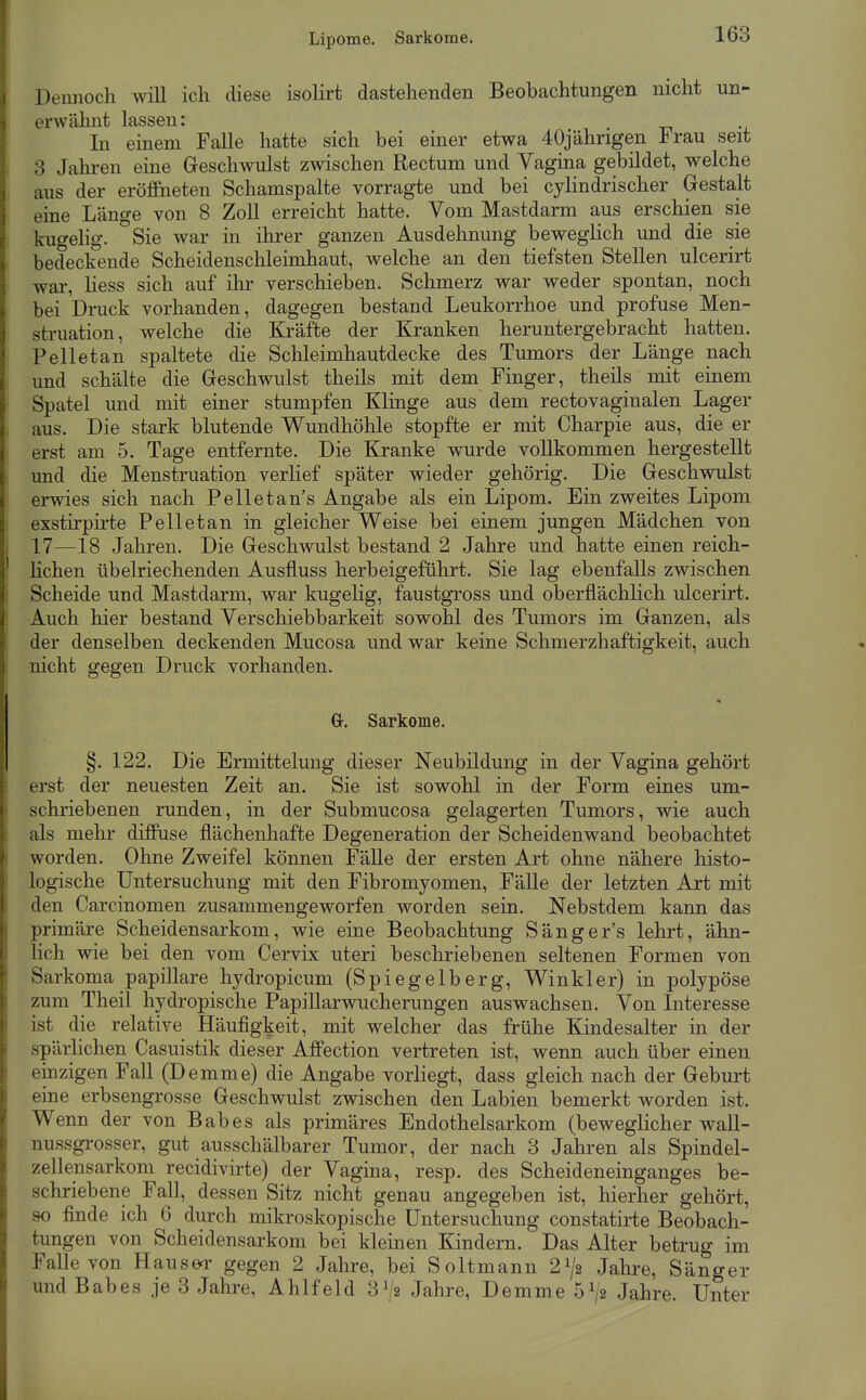 Lipome. Sarkome. Dennoch will ich diese isolirt dastehenden Beobachtungen nicht un- erwähnt lassen: In einem Falle hatte sich bei einer etwa 40jährigen Irau seit 3 Jahren eine Geschwulst zwischen Rectum und Vagina gebildet, welche aus der eröfeeten Schamspalte vorragte und bei cyhndrischer Gestalt eine Länge von 8 Zoll erreicht hatte. Vom Mastdarm aus erschien sie kugelig. Sie war in ihrer ganzen Ausdehnung beweglich und die sie bedeckende Scheidenschleimhaut, welche an den tiefsten Stellen ulcerirt war, Hess sich auf ihr verschieben. Schmerz war weder spontan, noch bei Druck vorhanden, dagegen bestand Leukorrhoe und profuse Men- struation, welche die Kräfte der Kranken heruntergebracht hatten. Pelletan spaltete die Schleimhautdecke des Tumors der Länge nach und schälte die Geschwulst theils mit dem Finger, theils mit einem Spatel und mit einer stumpfen Klinge aus dem rectovaginalen Lager aus. Die stark blutende Wundhöhle stopfte er mit Charpie aus, die er erst am 5. Tage entfernte. Die Kranke wurde vollkommen hergestellt und die Menstruation verlief später wieder gehörig. Die Geschwulst erwies sich nach Pelletan s Angabe als ein Lipom. Ein zweites Lipom exstirpirte Pelletan in gleicher Weise bei einem jungen Mädchen von 17—18 Jahren. Die Geschwulst bestand 2 Jahre und hatte einen reich- lichen übelriechenden Ausfluss herbeigeführt. Sie lag ebenfalls zwischen Scheide und Mastdarm, war kugeKg, faustgross und oberflächlich ulcerirt. Auch hier bestand Verschiebbarkeit sowohl des Tumors im Ganzen, als der denselben deckenden Mucosa und war keine Schmerzhaftigkeit, auch nicht gegen Druck vorhanden. Gr. Sarkome. §. 122. Die Ermittelung dieser Neubildung in der Vagina gehört erst der neuesten Zeit an. Sie ist sowohl in der Form eines um- schriebenen runden, in der Submucosa gelagerten Tumors, wie auch als mehr diffuse flächenhafte Degeneration der Scheidenwand beobachtet worden. Ohne Zweifel können Fälle der ersten Art ohne nähere histo- logische Untersuchung mit den Fibromyomen, Fälle der letzten Art mit den Carcinomen zusammengeworfen worden sein. Nebstdem kann das primäre Scheidensarkom, wie eine Beobachtung Sängers lehrt, ähn- lich wie bei den vom Cervix uteri beschriebenen seltenen Formen von Sarkoma papilläre hydropicum (Spiegelberg, Winkler) in polypöse zum Theil hydropische Papillarwucherungen auswachsen. Von Interesse ist die relative Häufigkeit, mit welcher das frühe Kindesalter in der spärlichen Casuistik dieser Affection vertreten ist, wenn auch über einen einzigen Fall (Demme) die Angabe vorliegt, dass gleich nach der Geburt eine erbsengrosse Geschwulst zwischen den Labien bemerkt worden ist. Wenn der von Babes als primäres Endothelsarkom (beweglicher wall- nussgrosser, gut ausschälbarer Tumor, der nach 3 Jahren als Spindel- zellensarkom recidivirte) der Vagina, resp. des Scheideneinganges be- schriebene Fall, dessen Sitz nicht genau angegeben ist, hierher gehört, so finde ich 6 durch mikroskopische Untersuchung constatirte Beobach- tungen von Scheidensarkom bei kleinen Kindern. Das Alter betrug im Falle von Haus&r gegen 2 Jahre, bei Soltmann 2^/2 Jahi'e, Sänger und Babes je 3 Jahre, Ahlfeld 3^/2 Jahre, Demme 5^/2 Jahre. Unter