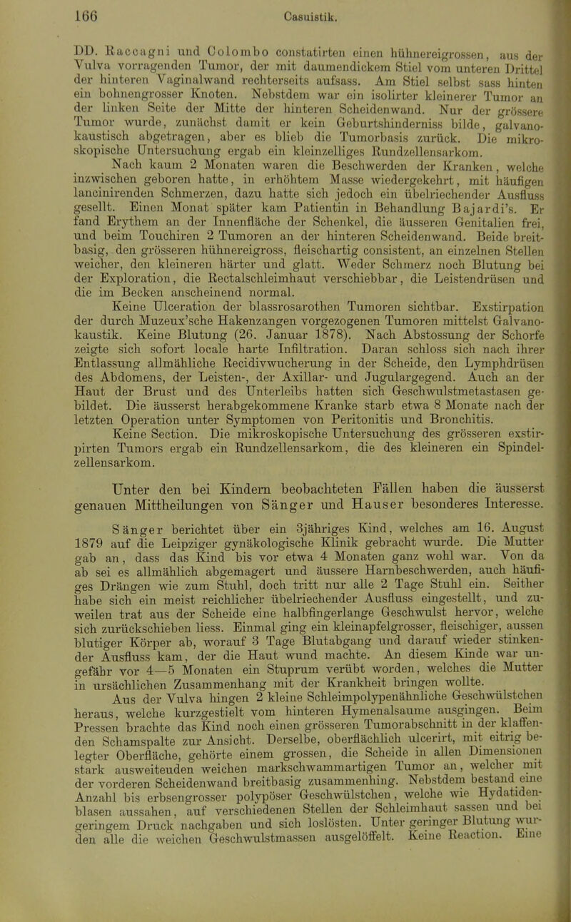 DD. E ucciigiii und Colombo constatirteii einen hühnei'eigrossen, aus der Vulva vorragenden Tumor, der mit daumendickem Stiel vom unteren Drittel der hinteren Vaginalwand rechterseits aufsass. Am Stiel selbst sass hinten ein bohnengrosser Knoten. Nebstdem war ein isolirter kleinerer Tumor an der linken Seite der Mitte der hinteren Scheidenwand. Nur der grössere Tumor wurde, zunächst damit er kein Geburtshinderniss bilde, galvano- kaustisch abgetragen, aber es blieb die Tumorbasis zurück. Die mikro- skopische Untersuchung ergab ein kleinzelliges Rundzellensarkom. Nach kaum 2 Monaten waren die Beschwerden der Kranken, welche inzwischen geboren hatte, in erhöhtem Masse wiedergekehrt, mit häufigen lancinirenden Schmerzen, dazu hatte sich jedoch ein übelriechender Ausfluss gesellt. Einen Monat später kam Patientin in Behandlung Bajardi's. Er fand Erythem an der Innenfläche der Schenkel, die äusseren Genitalien frei, und beim Touchiren 2 Tumoren an der hinteren Scheidenwand. Beide breit- basig, den grösseren hühnereigross, fleischartig consistent, an einzelnen Stellen weicher, den kleineren härter und glatt. Weder Schmerz noch Blutung bei der Exploration, die Rectalschleimhaut verschiebbar, die Leistendrüsen und die im Becken anscheinend normal. Keine ülceration der blassrosarothen Tumoren sichtbar. Exstirpation der durch Muzeux'sche Hakenzangen vorgezogenen Tumoren mittelst Galvano- kaustik. Keine Blutung (26. Januar 1878). Nach Abstossung der Schorfe zeigte sich sofort locale harte Infiltration. Daran schloss sich nach ihrer Entlassung allmähliche Recidivwucherung in der Scheide, den Lymphdrüsen des Abdomens, der Leisten-, der Axillar- und Jugulargegend. Auch an der Haut der Brust und des Unterleibs hatten sich Geschwulstmetastasen ge- bildet. Die äusserst herabgekommene Kranke starb etwa 8 Monate nach der letzten Operation unter Symptomen von Peritonitis und Bronchitis. Keine Section. Die mikroskopische Untersuchung des grösseren exstir- pirten Tumors ergab ein Rundzellensarkom, die des kleineren ein Spindel- zellensarkom. Unter den bei Kindern beobachteten Fällen haben die äusserst genauen Mittheilungen von Sänger und Haus er besonderes Interesse. Sänger berichtet über ein Sjähriges Kind, welches am 16. August 1879 auf die Leipziger gynäkologische Klinik gebracht wurde. Die Mutter gab an, dass das Kind bis vor etwa 4 Monaten ganz wohl war. Von da ab sei es allmählich abgemagert und äussere Harnbeschwerden, auch häufi- ges Drängen wie zum Stuhl, doch tritt nur alle 2 Tage Stuhl ein. Seither habe sich ein meist reichlicher übelriechender Ausfluss eingestellt, und zu- weilen trat aus der Scheide eine halbfingerlange Geschwulst hervor, welche sich zurückschieben liess. Einmal ging ein kleinapfelgrosser, fleischiger, aussen blutiger Körper ab, worauf 3 Tage Blutabgang und darauf wieder stinken- der Ausfluss kam, der die Haut wund machte. An diesem Kinde war un- gefähr vor 4—5 Monaten ein Stuprum verübt worden, welches die Mutter ?n ursächlichen Zusammenhang mit der Krankheit bringen wollte. Aus der Vulva hingen 2 kleine Schleimpolypenähnliche Geschwülstchen heraus, welche kurzgestielt vom hinteren Hymenalsaume ausgingen. Beim Pressen brachte das Kind noch einen grösseren Tumorabschnitt in der klaffen- den Schamspalte zur Ansicht. Derselbe, oberflächlich ulcerirt, mit eitrig be- legter Oberfläche, gehörte einem grossen, die Scheide in allen Dimensionen stark ausweiteuden weichen markschwammartigen Tumor an, welcher mit der vorderen Scheidenwand breitbasig zusammenhing. Nebstdem bestand eine Anzahl bis erbsengrosser polypöser Geschwülstchen, welche wie Hydatiden- blasen aussahen, auf verschiedenen Stellen der Schleimhaut sassen und bei geringem Druck nachgaben und sich loslösten. Unter geringer Blutung wur- den alle die weichen Geschwulstmassen ausgelöffelt. Keine Reaction. Line