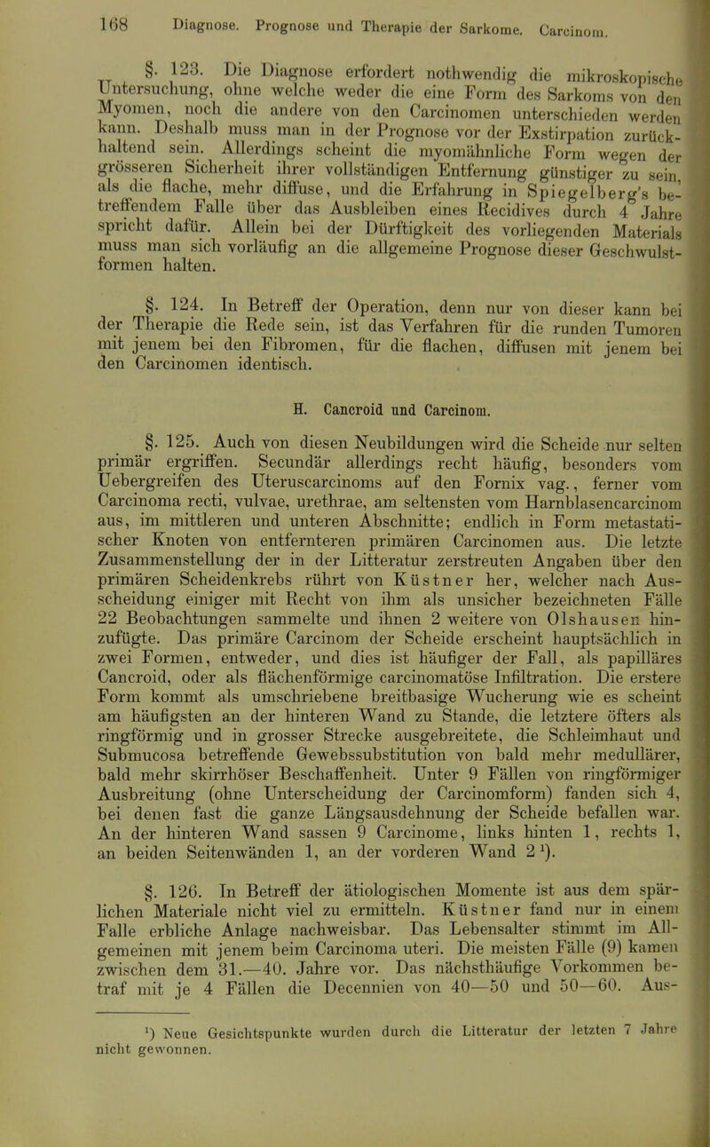 TT . ^ , Diagnose erfordert nothwendig die mikroskopische Untersuchung, ohne welche weder die eine Form des Sarkoms von den Myomen, noch die andere von den Carcinomen unterschieden werden kann. Deshalb muss man in der Prognose vor der Exstirpation zurück- haltend sein. Allerdings scheint die myomähnliche Form wegen der grösseren Sicherheit ihrer vollständigen Entfernung günstiger zu sein als die flache, mehr diffuse, und die Erfahrung in Spiegelberg's be- treffendem Falle über das Ausbleiben eines Recidives durch 4 Jahre spricht dafür. Allein bei der Dürftigkeit des vorliegenden Materials muss man sich vorläufig an die allgemeine Prognose dieser Geschwulst- formen halten. §. 124. In Betreff der Operation, denn nur von dieser kann bei der Therapie die Rede sein, ist das Verfahren für die runden Tumoren mit jenem bei den Fibromen, für die flachen, diffusen mit jenem bei den Carcinomen identisch. H. Cancroid und Carcinom. §. 125. Auch von diesen Neubildungen wird die Scheide nur selten primär ergriffen. Secundär allerdings recht häufig, besonders vom Uebergreifen des Uteruscarcinoms auf den Fornix vag., ferner vom Carcinoma recti, vulvae, urethrae, am seltensten vom Harnblasencarcinom aus, im mittleren und unteren Abschnitte; endhch in Form metastati- scher Knoten von entfernteren primären Carcinomen aus. Die letzte Zusammenstellung der in der Litteratur zerstreuten Angaben über den primären Scheidenkrebs rührt von Küstner her, welcher nach Aus- scheidung einiger mit Recht von ihm als unsicher bezeichneten Fälle 22 Beobachtungen sammelte und ihnen 2 weitere von Olshausen hin- zufügte. Das primäre Carcinom der Scheide erscheint hauptsächlich in zwei Formen, entweder, und dies ist häufiger der Fall, als papilläres Cancroid, oder als flächenförmige carcinomatöse Infiltration. Die erstere Form kommt als umschriebene breitbasige Wucherung wie es scheint am häufigsten an der hinteren Wand zu Stande, die letztere öfters als ringförmig und in grosser Strecke ausgebreitete, die Schleimhaut und Submucosa betreffende Gewebssubstitution von bald mehr medullärer, bald mehr skirrhöser Beschaffenheit. Unter 9 Fällen von ringförmiger Ausbreitung (ohne Unterscheidung der Carcinomform) fanden sich 4, bei denen fast die ganze Längsausdehnung der Scheide befallen war. An der hinteren Wand sassen 9 Carcinome, links hinten 1, rechts 1, an beiden Seiten wänden 1, an der vorderen Wand 2 ^). §, 126. In Betreff der ätiologischen Momente ist aus dem spär- lichen Materiale nicht viel zu ermitteln. Küstner fand nur in einem Falle erbliche Anlage nachweisbar. Das Lebensalter stimmt im All- gemeinen mit jenem beim Carcinoma uteri. Die meisten Fälle (9) kamen zwischen dem 31.—40. Jahre vor. Das nächsthäufige Vorkommen be- traf mit je 4 Fällen die Decennien von 40—50 und 50—60. Aus- 0 Neue Gesichtspunkte wurden durch die Litteratur der letzten 7 Jahre nicht gewonnen.