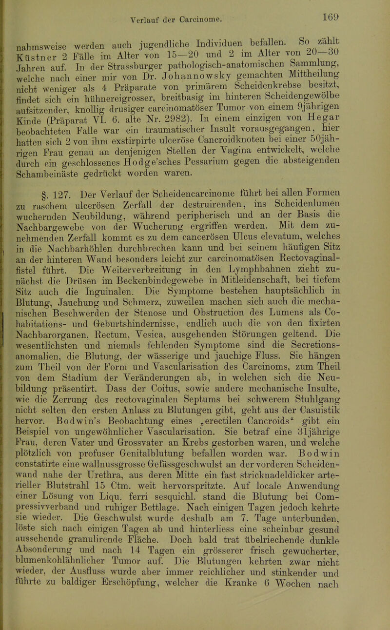 Verlauf der Carcinome. nahmsweise werden auch jugendliche Individuen befallen. So zahlt Küstner 2 Fälle im Alter von 15-20 und 2 im Alter von 20-30 Jahren auf. In der Strassburger pathologisch-anatomischen bammlung, welche nach einer mir von Dr. Johannowsky gemachten Mittheilung nicht weniger als 4 Präparate von primärem Scheidenkrebse besitzt, findet sich ein hühnereigrosser, breitbasig im hinteren Scheidengewölbe aufsitzender, knollig drusiger carcinomatöser Tumor von einem 9jährigen Kinde (Präparat VI. 6. alte Nr. 2982). In emem einzigen von Hegar beobachteten Falle war ein traumatischer Insult vorausgegangen, hier hatten sich 2 von ihm exstirpirte ulceröse Cancroidknoten bei einer 50jäh- rigen Frau genau an denjenigen Stellen der Vagina entwickelt, welche durch ein geschlossenes Hodge'sches Pessarium gegen die absteigenden Schambeinäste gedrückt worden waren. §. 127. Der Verlauf der Scheidencarcinome führt bei allen Formen zu raschem ulcerösen Zerfall der destruirenden, ins Scheidenlumen wuchernden Neubildung, während peripherisch und an der Basis die Nachbargewebe von der Wucherung ergriffen werden. Mit dem zu- nehmenden Zerfall kommt es zu dem cancerösen Ulcus elevatum, welches in die Nachbarhöhlen durchbrechen kann und bei seinem häufigen Sitz an der hinteren Wand besonders leicht zur carcinomatösen Rectovaginal- fistel führt. Die Weiterverbreitung in den Lymphbahnen zieht zu- nächst die Drüsen im Beckenbindegewebe in Mitleidenschaft, bei tiefem Sitz auch die Inguinalen. Die Symptome bestehen hauptsächlich in Blutung, Jauchung und Schmerz, zuweilen machen sich auch die mecha- nischen Beschwerden der Stenose und Obstruction des Lumens als Co- habitations- und Greburtshindernisse, endlich auch die von den fixirten Nachbarorganen, Rectum, Vesica, ausgehenden Störungen geltend. Die wesentlichsten und niemals fehlenden Symptome sind die Secretions- anomalien, die Blutung, der wässerige und jauchige Fluss. Sie hängen zum Theil von der Form und Vascularisation des Carcinoms, zum Theil von dem Stadium der Veränderungen ab, in welchen sich die Neu- bildung präsentirt. Dass der Coitus, sowie andere mechanische Insulte, wie die Zerrung des rectovaginalen Septums bei schwerem Stuhlgang nicht selten den ersten Anlass zu Blutungen gibt, geht aus der Casuistik hervor. Bodwin's Beobachtung eines „erectilen Cancroids gibt ein Beispiel von ungewöhnlicher Vascularisation. Sie betraf eine 31jährige Frau, deren Vater und Grossvater an Krebs gestorben waren, und welche plötzlich von profuser Genitalblutung befallen worden war. Bodwiii constatirte eine wallnussgrosse Gefässgeschwnlst an der vorderen Scheiden- wand nahe der Urethra, aus deren Mitte ein fast stricknadeldicker arte- rieller Blutstrahl 15 Ctm. weit hervorspritzte. Auf locale Anwendung einer Lösung von Liqu. ferri sesquichl. stand die Blutung bei Com- pressivverband und ruhiger Bettlage. Nach einigen Tagen jedoch kehrte sie wieder. Die Geschwulst wurde deshalb am 7. Tage unterbunden, löste sich nach einigen Tagen ab und hinterliess eine scheinbar gesund aussehende granulirende Fläche. Doch bald trat übelriechende dunkle Absonderung und nach 14 Tagen ein grösserer frisch gewucherter, blumenkohlähnlicher Tumor auf. Die Blutungen kehrten zwar nicht wieder, der Ausfluss wurde aber immer reichlicher und stinkender und führte zu baldiger Erschöpfung, welcher die Kranke 6 Wochen nach