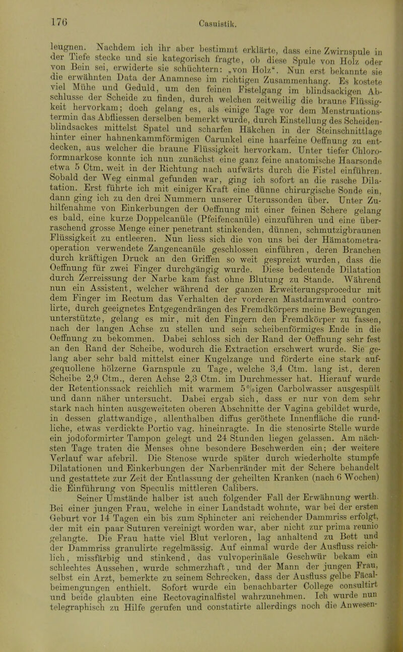 e in er r^m-; ^»c^'^em ich ihr aber bestimmt erklärte, dass eine Zwirnspuk . der liefe stecke und sie kategorisch fragte, ob diese Spule von Holz ode von Bern sei, erwiderte sie schüchtern: „von Hol//. Nun erst bekannte si. die erwähnten Data der Anamnese im richtigen Zusammenhang. Es kostete vie Mühe und Geduld, um den feinen Fistelgang im blindsackigen Ab- schlüsse der Scheide zu finden, durch welchen zeitweilig die braune Flüssig- keit hervorkam; doch gelang es, als einige Tage vor dem Menstruations- termin das Abfliessen derselben bemerkt wurde, durch Einstellung des Scheiden- blindsackes mittelst Spatel und scharfen Häkchen in der Steinschnittlage hinter einer hahnenkammförmigen Carunkel eine haarfeine Oeffnung zu ent- decken, aus welcher die braune Flüssigkeit hervorkam. Unter tiefer Chloro- formnarkose konnte ich nun zunächst eine ganz feine anatomische Haarsonde etwa 5 Ctm. weit in der Richtung nach aufwärts durch die Fistel einführen. Sobald der Weg einmal gefunden war, ging ich sofort an die rasche Dila- tation. ^ Erst führte ich mit einiger Kraft eine dünne chirurgische Sonde ein, dann ging ich zu den drei Nummern unserer üterussonden über. Unter Zu- hilfenahme von Einkerbungen der Oeffnung mit einer feinen Schere gelang es bald, eine kurze Doppelcanüle (Pfeifencanüle) einzuführen und eine über- raschend grosse Menge einer penetrant stinkenden, dünnen, schmutzigbraunen Flüssigkeit zu entleeren. Nun Hess sich die von uns bei der Hämatometra- operation verwendete Zangencanüle geschlossen einführen, deren Branchen durch kräftigen Druck an den Griffen so weit gespreizt wurden, dass die Oeffnung für zwei Finger durchgängig wurde. Diese bedeutende Dilatation durch Zerreissung der Narbe kam fast ohne Blutung zu Stande. Während nun ein Assistent, welcher während der ganzen Erweiterungsprocedur mit dem Finger im Rectum das Verhalten der vorderen Mastdarmwand contro- lirte, durch geeignetes Entgegendrängen des Fremdkörpers meine Bewegungen unterstützte, gelang es mir, mit den Fingern den Fremdkörper zu fassen, nach der langen Achse zu stellen und sein scheibenförmiges Ende in die Oeffnung zu bekommen. Dabei schloss sich der Rand der Oeffnung sehr fest an den Rand der Scheibe, wodurch die Extraction erschwert wurde. Sie ge- lang aber sehr bald mittelst einer Kugelzange und förderte eine stark auf- gequollene hölzerne Garnspule zu Tage, welche 3,4 Ctm. lang ist, deren Scheibe 2,9 Ctm., deren Achse 2,3 Ctm. im Durchmesser hat. Hierauf wurde der Retentionssack reichlich mit warmem ö^/oigen Carbolwasser ausgespült und dann näher untersucht. Dabei ergab sich, dass er nur von dem sehr stark nach hinten ausgeweiteten oberen Abschnitte der Vagina gebildet wurde, in dessen glattwandige, allenthalben diffus geröthete Innenfläche die rund- liche, etwas verdickte Portio vag. hineinragte. In die stenosirte Stelle wurde ein jodoformirter Tampon gelegt und 24 Stunden liegen gelassen. Am näch- sten Tage traten die Menses ohne besondere Beschwerden ein; der weitere Verlauf war afebril. Die Stenose wurde später durch wiederholte stumpfe Dilatationen und Einkerbungen der Narbenränder mit der Schere behandelt und gestattete zur Zeit der Entlassung der geheilten Kranken (nach 6 Wochen) die Einführung von Speculis mittleren Calibers. Seiner Umstände halber ist auch folgender Fall der Erwähnung werth. Bei einer jungen Frau, welche in einer Landstadt wohnte, war bei der ersten Geburt vor 14 Tagen ein bis zum Sphincter ani reichender Dammriss erfolgt, der mit ein paar Suturen vereinigt worden war, aber nicht zur prima reunio gelangte. Die Frau hatte viel Blut verloren, lag anhaltend zu Bett und der Dammriss granulirte regelmässig. Auf einmal Avurde der Ausfluss reich- lich, missfärbig und stinkend, das vulvoperinäale Geschwür bekam ein schlechtes Aussehen, wurde schmerzhaft, und der Mann der jungen Frau, selbst ein Arzt, bemerkte zu seinem Schrecken, dass der Ausfluss gelbe Fäcal- beimengungen enthielt. Sofort wurde ein benachbarter College consultirt und beide glaubten eine Rectovaginalfistel wahrzunehmen. Ich wurde nun telegraphisch zu Hilfe gerufen und constatirte allerdings noch die Anwesen-