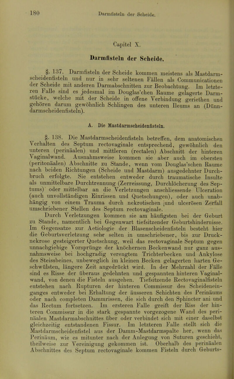 Darmfißteln der Scheide. Capitel X. Darmfisteln der Scheide. §. 137. Darmfisteln der Scheide kommen meistens als Mastdarm- scheidenfisteln mid nur in sehr seltenen Fällen als Communicationen der Scheide mit anderen Darmabschnitten zur Beobachtung. Im letzte- ren Falle sind es jedesmal im Douglas'chen Räume gelagerte Darm- stücke, welche mit der Scheide in offene Verbindung geriethen und gehören darum gewöhnlich Schlingen des unteren Ileums an (Dünn- darmscheidenfisteln). A. Die Mastdarmsclieidenfisteln. §. 138. Die Mastdarmscheidenfisteln betreffen, dem anatomischen Verhalten des Septum rectovaginale entsprechend, gewöhnlich den unteren (perinäalen) und mittleren (rectalen) Abschnitt der hinteren Vaginalwand. Ausnahmsweise kommen sie aber auch im obersten (peritonäalen) Abschnitte zu Stande, wenn vom Douglas'schen Räume nach beiden Richtungen (Scheide und Mastdarm) ausgedehnter Durch- bruch erfolgte. Sie entstehen entweder durch traumatische Insulte als unmittelbare Durchtrennung (Zerreissung, Durchlöcherung des Sep- tums) oder mittelbar an die Verletzungen anschliessende Ulceration (auch unvollständigen Einrissen und Quetschungen), oder auch unab- hängig von einem Trauma durch nekrotischen iund ulcerösen Zerfall umschriebener Stellen des Septum rectovaginale. Durch Verletzungen kommen sie am häufigsten bei der Geburt zu Stande, namentlich bei Gegenwart tiefsitzender Geburtshindernisse. Im Gegensatze zur Aetiologie der Blasenscheidenfisteln besteht hier die Geburtsverletzung sehr selten in umschriebener, bis zur Druck- nekrose gesteigerter Quetschung, weil das rectovaginale Septum gegen unnachgiebige Vorsprünge der knöchernen Beckenwand nur ganz aus- nahmsweise bei hochgradig verengtem Trichterbecken und Ankylose des Steissbeines, unbeweglich im kleinen Becken gelagerten harten Ge- schwülsten, längere Zeit angedrückt wird. In der Mehrzahl der Fälle sind es Risse der überaus gedehnten und gespannten hinteren Vaginal- wand, von denen die Fisteln ausgehen. Tiefsitzende Rectovaginalfisteln entstehen nach Rupturen der hinteren Commissur des Scheidenein- ganges entweder bei Erhaltung der äusseren Schichten des Perinäums oder nach completen Dammrissen, die sich durch den Sphincter aiii und das Rectum fortsetzen. Im ersteren Falle greift der Riss der hin- teren Commissur in die stark gespannte vorgezogene Wand des peri- näalen Mastdarmabschnittes über oder verbindet sich mit einer daselbst gleichzeitig entstandenen Fissur. Im letzteren Falle stellt sich die Mastdarmscheidenfistel aus der Damm-Mastdarmspalte her, wenn das Perinäum, wie es mitunter nach der Anlegung von Suturen geschieht, theilweise zur Vereinigung gekommen ist. Oberhalb des perinäalen Abschnittes des Septum rectovaginale kommen Fisteln durch Geburts-