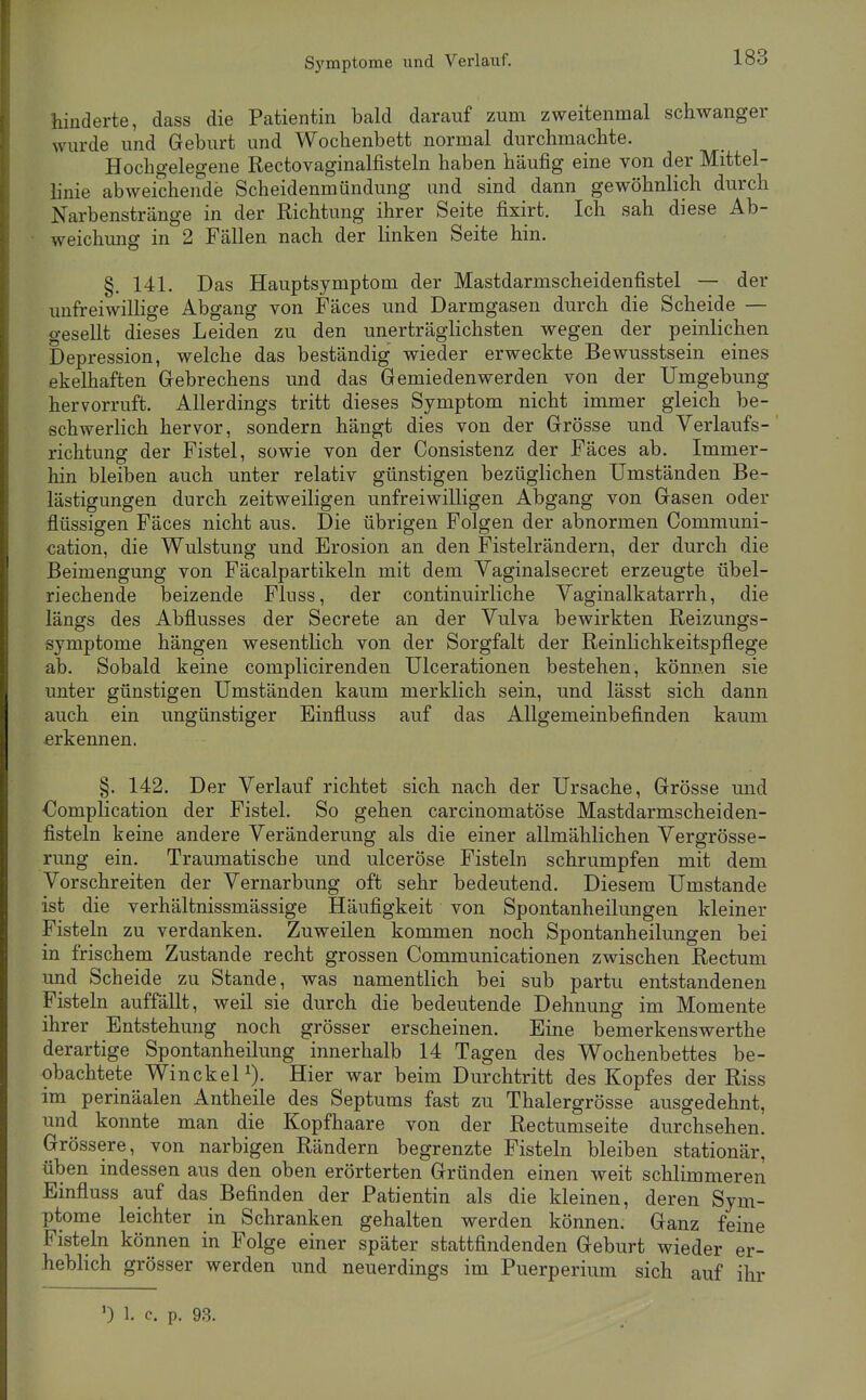S5'mptome und Verlauf. hinderte, dass die Patientin bald darauf zum zweitenmal schwanger wurde und Geburt und Wochenbett normal durchmachte. Hochgelegene Rectovaginalfisteln haben häufig eine von der Mittel- linie abweichende Scheidenmündung und sind dann gewöhnlich durch Narbenstränge in der Richtung ihrer Seite fixirt. Ich sah diese Ab- weichung in 2 Fällen nach der linken Seite hin. §. 141. Das Hauptsymptom der Mastdarmscheidenfistel — der imfreiwillige Abgang von Fäces und Darmgasen durch die Scheide — gesellt dieses Leiden zu den unerträglichsten wegen der peinlichen Depression, welche das beständig wieder erweckte Bewusstsein eines ekelhaften Grebrechens und das Gemiedenwerden von der Umgebung hervorruft. Allerdings tritt dieses Symptom nicht immer gleich be- schwerlich hervor, sondern hängt dies von der Grösse und Verlaufs- richtung der Fistel, sowie von der Consistenz der Fäces ab. Immer- hin bleiben auch unter relativ günstigen bezüglichen Umständen Be- lästigungen durch zeitweiligen unfreiwilligen Abgang von Gasen oder flüssigen Fäces nicht aus. Die übrigen Folgen der abnormen Communi- cation, die Wulstung und Erosion an den Fistelrändern, der durch die Beimengung von Fäcalpartikeln mit dem Vaginalsecret erzeugte übel- riechende beizende Fluss, der continuirliche Vaginalkatarrh, die längs des Abflusses der Secrete an der Vulva bewirkten Reizungs- symptome hängen wesentlich von der Sorgfalt der Reinlichkeitspflege ab. Sobald keine complicirenden Ulcerationen bestehen, können sie unter günstigen Umständen kaum merklich sein, und lässt sich dann auch ein ungünstiger Einfluss auf das Allgemeinbefinden kaum erkennen. §. 142. Der Verlauf richtet sich nach der Ursache, Grösse und Oomplication der Fistel. So gehen carcinomatöse Mastdarmscheiden- fisteln keine andere Veränderung als die einer allmählichen Vergrösse- rung ein. Traumatische und ulceröse Fisteln schrumpfen mit dem Vorschreiten der Vernarbung oft sehr bedeutend. Diesem Umstände ist die verhältnissmässige Häufigkeit von Spontanheilungen kleiner Fisteln zu verdanken. Zuweilen kommen noch Spontanheilungen bei in frischem Zustande recht grossen Communicationen zwischen Rectum und Scheide zu Stande, was namentlich bei sub partu entstandenen Fisteln auffällt, weil sie durch die bedeutende Dehnung im Momente ihrer Entstehung noch grösser erscheinen. Eine bemerkenswerthe derartige Spontanheilung innerhalb 14 Tagen des Wochenbettes be- obachtete WinckeP). Hier war beim Durchtritt des Kopfes der Riss im perinäalen Antheile des Septums fast zu Thalergrösse ausgedehnt, und konnte man die Kopfhaare von der Rectumseite durchsehen. Grössere, von narbigen Rändern begrenzte Fisteln bleiben stationär, üben indessen aus den oben erörterten Gründen einen weit schlimmeren Einfluss auf das Befinden der Patientin als die kleinen, deren Sym- ptome leichter in Schranken gehalten werden können. Ganz feine Fisteln können in Folge einer später stattfindenden Geburt wieder er- heblich grösser werden und neuerdings im Puerperium sich auf ihr