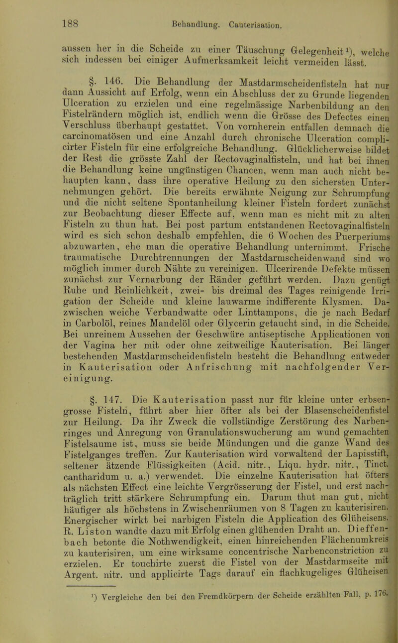 aussen her in die Scheide zu einer Täuschung Gelegenheit ^j, welche sich indessen bei einiger Aufmerksamkeit leicht vermeiden lässt. §. 146. Die Behandlung der Mastdarmscheidenfisteln hat nur dann Aussicht auf Erfolg, wenn ein Abschluss der zu Grunde liegenden Ulceration zu erzielen und eine regelmässige Narbenbildung an den Fistelrändern möglich ist, endlich wenn die Grösse des Defectes einen Verschluss überhaupt gestattet. Von vornherein entfallen demnach die carcinomatösen und eine Anzahl durch chronische Ulceration compli- cirter Fisteln für eine erfolgreiche Behandlung. Glücklicherweise bildet der Rest die grösste Zahl der Rectovaginalfisteln, und hat bei ihnen die Behandlung keine ungünstigen Chancen, wenn man auch nicht be- haupten kann, dass ihre operative Heilung zu den sichersten Unter- nehmungen gehört. Die bereits erwähnte Neigung zur Schrumpfung und die nicht seltene Spontanheilung kleiner Fisteln fordert zunächst zur Beobachtung dieser Effecte auf, wenn man es nicht mit zu alten Fisteln zu thun hat. Bei post partum entstandenen Rectovaginalfisteln wird es sich schon deshalb empfehlen, die 6 Wochen des Puerperiums abzuwarten, ehe man die operative Behandlung unternimmt. Frische traumatische Durchtrennungen der Mastdarmscheidenwand sind wo möglich immer durch Nähte zu vereinigen. Ulcerirende Defekte müssen zunächst zur Vernarbung der Ränder geführt werden. Dazu genügt Ruhe und Reinlichkeit, zwei- bis dreimal des Tages reinigende Irri- gation der Scheide und kleine lauwarme indifferente Klysmen. Da- zwischen weiche Verbandwatte oder Linttampons, die je nach Bedarf in Carbolöl, reines Mandelöl oder Glycerin getaucht sind, in die Scheide. Bei unreinem Aussehen der Geschwüre antiseptische Applicationen von der Vagina her mit oder ohne zeitweilige Kauterisation. Bei länger bestehenden Mastdarmscheidenfisteln besteht die Behandlung entweder in Kauterisation oder Anfrischung mit nachfolgender Ver- einigung. §. 147. Die Kauterisation passt nur für kleine unter erbsen- grosse Fisteln, führt aber hier öfter als bei der Blasenscheidenfistel zur Heilung. Da ihr Zweck die vollständige Zerstörung des Narben- ringes und Anregung von Granulationswucherung am wund gemachten Fistelsaume ist, muss sie beide Mündungen und die ganze Wand des Fistelganges trefi'en. Zur Kauterisation wird vorwaltend der Lapisstift, seltener ätzende Flüssigkeiten (Acid. nitr., Liqu. hydr. nitr., Tinct. cantharidum u. a.) verwendet. Die einzelne Kauterisation hat öfters als nächsten Effect eine leichte Vergrösserung der Fistel, und erst nach- träglich tritt stärkere Schrumpfung ein. Darum thut man gut, nicht häufiger als höchstens in Zwischenräumen von 8 Tagen zu kauterisiren. Energischer wirkt bei narbigen Fisteln die Application des Glüheisen.s. R. Liston wandte dazu mit Erfolg einen glühenden Draht an. Dieffen- bach betonte die Nothwendigkeit, einen hinreichenden Flächenumkreis zu kauterisiren, um eine wirksame concentrische Narbenconstrietion zu erzielen. Er touchirte zuerst die Fistel von der Mastdarmseite mit Argent. nitr. und applicirte Tags darauf ein flachkugehges Glüheisen Vergleiche den bei den Fremdkörpern der Scheide erzählten Fall, p. 17(.'.