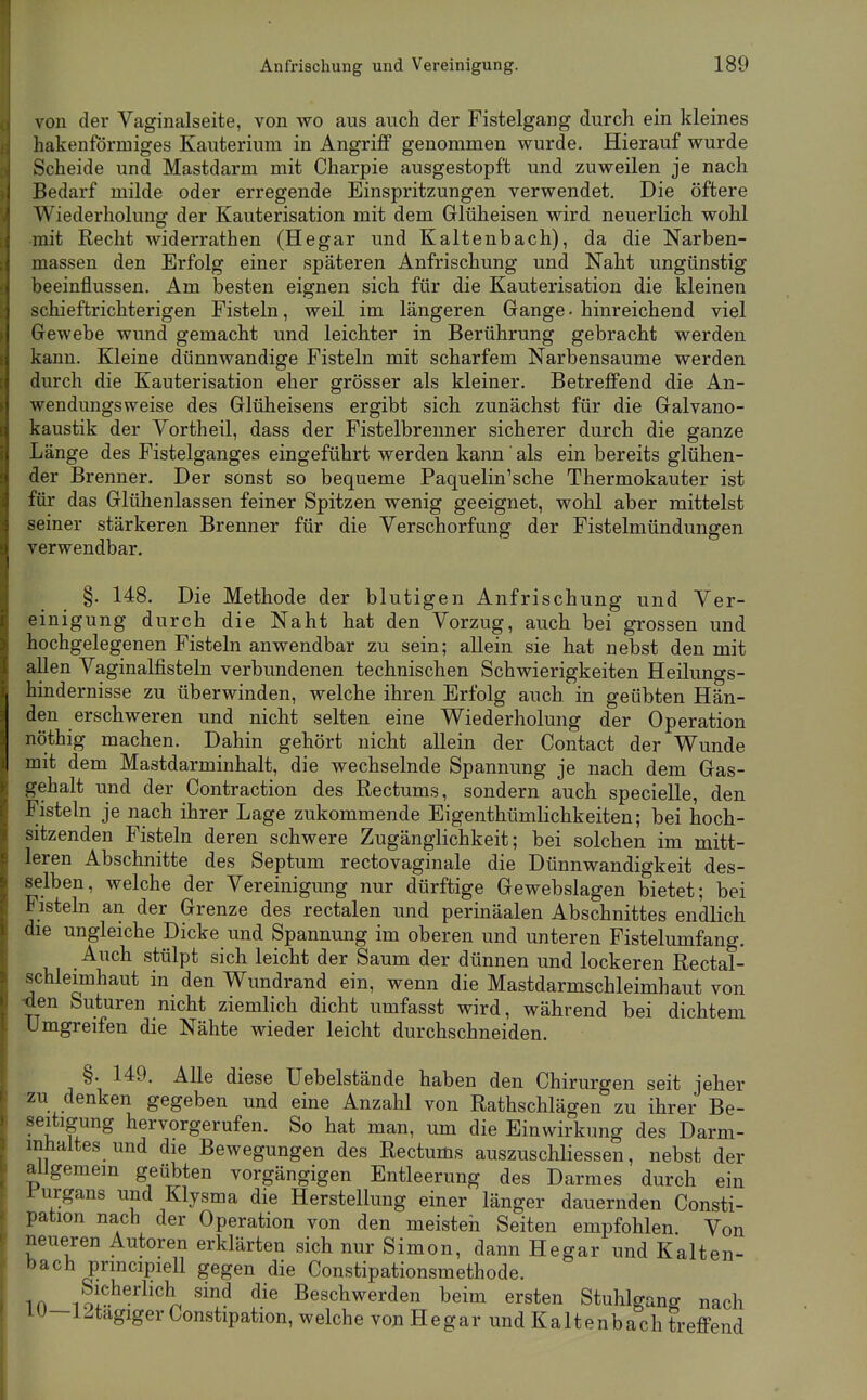 von der Vaginalseite, von wo aus auch der Fistelgang durch ein kleines hakenförmiges Kauterium in Angriff genommen wurde. Hierauf wurde Scheide und Mastdarm mit Charpie ausgestopft und zuweilen je nach Bedarf milde oder erregende Einspritzungen verwendet. Die öftere Wiederholung der Kauterisation mit dem Glüheisen wird neuerlich wohl mit Recht widerrathen (Hegar und Kaltenbach), da die Narben- massen den Erfolg einer späteren Anfrischung und Naht ungünstig beeinflussen. Am besten eignen sich für die Kauterisation die kleinen schieftrichterigen Fisteln, weil im längeren Gange - hinreichend viel Gewebe wund gemacht und leichter in Berührung gebracht werden kann. Kleine dünnwandige Fisteln mit scharfem Narbensaume werden durch die Kauterisation eher grösser als kleiner. Betreffend die An- wendungsweise des Glüheisens ergibt sich zunächst für die Galvano- kaustik der Yortheil, dass der Fistelbrenner sicherer durch die ganze Länge des Fistelganges eingeführt werden kann als ein bereits glühen- der Brenner. Der sonst so bequeme Paquelin'sche Thermokauter ist für das Glühenlassen feiner Spitzen wenig geeignet, wohl aber mittelst seiner stärkeren Brenner für die Verschorfung der Fistelmündungen verwendbar. §. 148. Die Methode der blutigen Anfrischung und Ver- einigung durch die Naht hat den Vorzug, auch bei grossen und hochgelegenen Fisteln anwendbar zu sein; allein sie hat nebst den mit allen Vaginalfisteln verbundenen technischen Schwierigkeiten Heilungs- hindernisse zu überwinden, welche ihren Erfolg auch in geübten Hän- den erschweren und nicht selten eine Wiederholung der Operation nöthig machen. Dahin gehört nicht allein der Contact der Wunde mit dem Mastdarminhalt, die wechselnde Spannung je nach dem Gas- gehalt und der Contraction des Rectum«, sondern auch specielle, den Fisteln je nach ihrer Lage zukommende Eigenthümlichkeiten; bei hoch- sitzenden Fisteln deren schwere Zugänglichkeit; bei solchen im mitt- leren Abschnitte des Septum rectovaginale die Dünnwandigkeit des- selben, welche der Vereinigung nur dürftige Gewebslagen bietet; bei Fisteln an der Grenze des rectalen und perinäalen Abschnittes endlich die ungleiche Dicke und Spannung im oberen und unteren Fistelumfang. Auch stülpt sich leicht der Saum der dünnen und lockeren Rectal- schleimhaut in den Wundrand ein, wenn die Mastdarmschleimhaut von den Suturen nicht ziemlich dicht umfasst wird, während bei dichtem Umgreifen die Nähte wieder leicht durchschneiden. §. 149. Alle diese Uebelstände haben den Chirurgen seit jeher zu denken gegeben und eine Anzahl von Rathschlägen zu ihrer Be- seitigung hervorgerufen. So hat man, um die Einwirkung des Darm- inhaltes und die Bewegungen des Rectums auszuschliessen, nebst der allgemein geübten vorgängigen Entleerung des Darmes durch ein 1 urgans und Klysma die Herstellung einer länger dauernden Consti- pation nach der Operation von den meisteh Seiten empfohlen Von neueren Autoren erklärten sich nur Simon, dann Hegar und Kalten- bach prmcipiell gegen die Constipationsmethode. in lol^®''^''^^ ^'^ Beschwerden beim ersten Stuhlgang nach lU—l^tagiger Constipation, welche von Hegar und Kaltenbach treffend