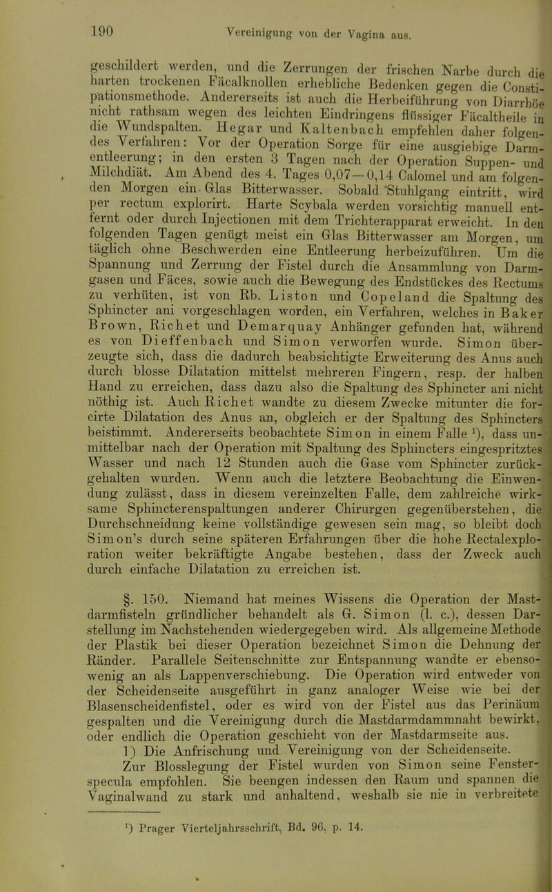 Vereinigung von der Vagina aus. geschildert werden, und die Zerrungen der frischen Narbe durch die harten trockenen FäcalknoUen erhebliche Bedenken gegen die Consti- pationsmethode. Andererseits ist auch die Herbeiführung von Diarrhöe nicht rathsam wegen des leichten Eindringens flüssiger Fäcaltheile in die Wundspalten. Hegar und Kaltenbach empfehlen daher folgen- des Verfahren: Vor der Operation Sorge für eine ausgiebige Darm- entleerung; in den ersten 3 Tagen nach der Operation Suppen- und Milchdiät. Am Abend des 4. Tages 0,07-0,14 Calomel und am folgen- den Morgen ein. Glas Bitterwasser. Sobald'Stuhlgang eintritt, wird per rectum explorirt. Harte Scybala werden vorsichtig manuell ent- fernt oder durch Injectionen mit dem Trichterapparat erweicht. In den folgenden Tagen genügt meist ein Glas Bitterwasser am Morgen, um täglich ohne Beschwerden eine Entleerung herbeizuführen. Um die Spannung und Zerrung der Fistel durch die Ansammlung von Darm- gasen und Fäces, sowie auch die Bewegung des Endstückes des Rectums zu verhüten, ist von Rb. Liston und Copeland die Spaltung des Sphincter ani vorgeschlagen worden, ein Verfahren, welches in Bäk er Brown, Riebet und Demarquay Anhänger gefunden hat, während es von Dieffenbach und Simon verworfen wurde. Simon über- zeugte sich, dass die dadurch beabsichtigte Erweiterung des Anus auch durch blosse Dilatation mittelst mehreren Fingern, resp. der halben Hand zu erreichen, dass dazu also die Spaltung des Sphincter ani nicht nöthig ist. Auch Riebet wandte zu diesem Zwecke mitunter die for- cirte Dilatation des Anus an, obgleich er der Spaltung des Sphincters beistimmt. Andererseits beobachtete Simon in einem Falle ^), dass un- mittelbar nach der Operation mit Spaltung des Sphincters eingespritztes Wasser und nach 12 Stunden auch die Gase vom Sphincter zurück- gehalten wurden. Wenn auch die letztere Beobachtung die Einwen- dung zulässt, dass in diesem vereinzelten Falle, dem zahlreiche wirk- same Sphincterenspaltungen anderer Chirurgen gegenüberstehen, die Durchschneidung keine vollständige gewesen sein mag, so bleibt doch Simon's durch seine späteren Erfahrungen über die hohe Rectalexplo- ration weiter bekräftigte Angabe bestehen, dass der Zweck auch durch einfache Dilatation zu erreichen ist. §. 150. Niemand hat meines Wissens die Operation der Mast- darmfisteln gründlicher behandelt als G. Simon (1. c), dessen Dar- stellung im Nachstehenden wiedergegeben wird. Als allgemeine Methode der Plastik bei dieser Operation bezeichnet Simon die Dehnung der Ränder. Parallele Seitenschnitte zur Entspannung wandte er ebenso- wenig an als Lappenverschiebung. Die Operation wird entweder von der Scheidenseite ausgeführt in ganz analoger Weise wie bei der Blasenscheidenfistel, oder es wird von der Fistel aus das Perinäum gespalten und die Vereinigung durch die Mastdarmdammnaht bewirkt, oder endlich die Operation geschieht von der Mastdarmseite aus. 1) Die Anfrischung und Vereinigung von der Scheidenseite. Zur Blosslegung der Fistel wurden von Simon seine Fenster- specula empfohlen. Sie beengen indessen den Raum und spannen die Vaginalwand zu stark und anhaltend, weshalb sie nie in verbreitete ') Prager Vierteljahrsschrift, Bd. 96, p. 14.