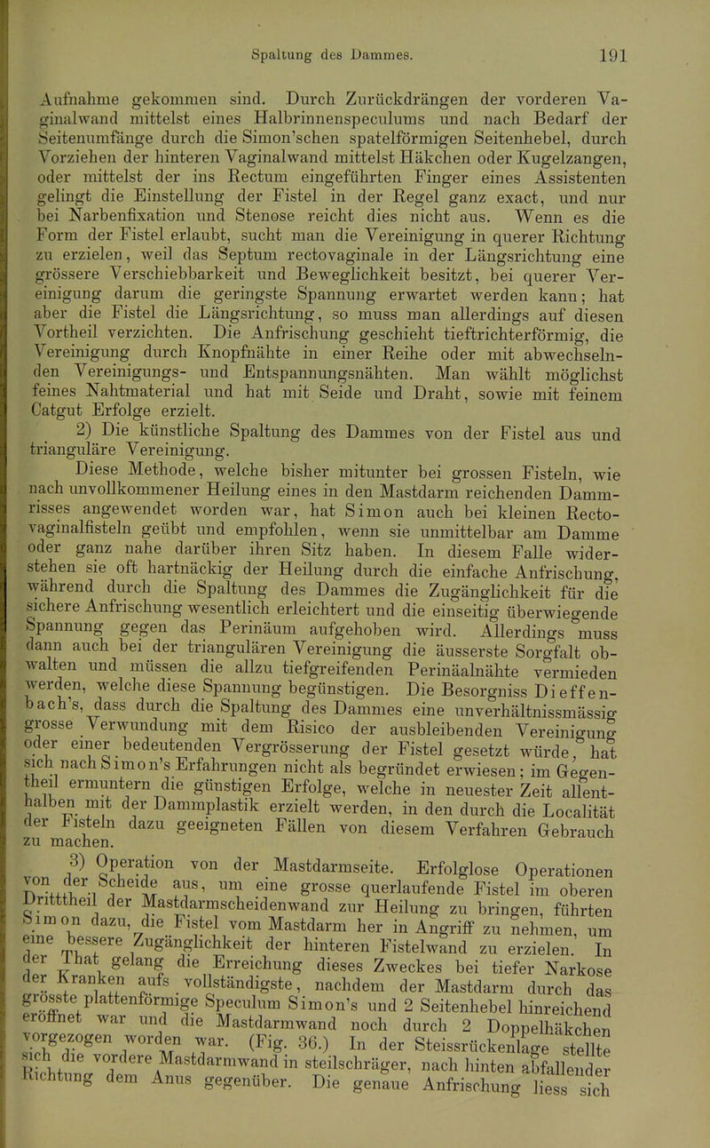 Aufnahme gekommen sind. Durch Zurückdrängen der vorderen Va- ginalwand mittelst eines Halbrinnenspeciilums und nach Bedarf der Seitenumfänge durch die Simon'schen spateiförmigen Seitenhebel, durch Vorziehen der hinteren Vaginalwand mittelst Häkchen oder Kugelzangen, oder mittelst der ins Rectum eingeführten Finger eines Assistenten gehngt die Einstellung der Fistel in der Regel ganz exact, und nur bei Narbenfixation und Stenose reicht dies nicht aus. Wenn es die Form der Fistel erlaubt, sucht man die Vereinigung in querer Richtung zu erzielen, weil das Septum rectovaginale in der Längsrichtung eine grössere Verschiebbarkeit und Beweglichkeit besitzt, bei querer Ver- einigung darum die geringste Spannung erwartet werden kann; hat aber die Fistel die Längsrichtung, so muss man allerdings auf diesen Vortheil verzichten. Die Anfrischung geschieht tieftrichterförmig, die Vereinigung durch Knopfiiähte in einer Reihe oder mit abwechseln- den Vereinigungs- und Entspannungsnähten. Man wählt möglichst feines Nahtmaterial und hat mit Seide und Draht, sowie mit feinem Catgut Erfolge erzielt. 2) Die künstliche Spaltung des Dammes von der Fistel aus und trianguläre Vereinigung. Diese Methode, welche bisher mitunter bei grossen Fisteln, wie nach unvollkommener Heilung eines in den Mastdarm reichenden Damm- risses angewendet worden war, hat Simon auch bei kleinen Recto- vaginalfisteln geübt und empfohlen, wenn sie unmittelbar am Damme oder ganz nahe darüber ihren Sitz haben. In diesem Falle wider- stehen sie oft hartnäckig der Heilung durch die einfache Anfrischung, während durch die Spaltung des Dammes die Zugänglichkeit für die sichere Anfrischung wesentlich erleichtert und die einseitig überwiegende Spannung gegen das Perinäum aufgehoben wird. Allerdings muss dann auch bei der triangulären Vereinigung die äusserste Sorgfalt ob- walten und müssen die allzu tiefgreifenden Perinäalnähte vermieden werden, welche diese Spannung begünstigen. Die Besorgniss Dieffen- bach's, dass durch die Spaltung des Dammes eine unverhältnissmässio- grosse Verwundung mit dem Risico der ausbleibenden Vereinigun? oder einer bedeutenden Vergrösserung der Fistel gesetzt würde, hat sich nachbimon's Erfahrungen nicht als begründet erwiesen; im Gegen- theil ermuntern die günstigen Erfolge, welche in neuester Zeit allent- halben mit der Dammplastik erzielt werden, in den durch die Localität der jHisteln dazu geeigneten Fällen von diesem Verfahren Gebrauch zu machen. 3) Operation von der Mastdarmseite. Erfolglose Operationen ^f'^mif^ f^'?^ ''^ ^'^ ^^^^'«^ querlaufende Fistel im oberen Dritttheil der Mastdarmscheidenwand zur Heilung zu bringen, führten bimon dazu, die Fistel vom Mastdarm her in Angriff zu Sehmen, um eine bessere Zugänglichkeit der hinteren Fistelwand zu erzielen. In der Ihat gelang die Erreichung dieses Zweckes bei tiefer Narkose der Kranken aufs vollständigste, nachdem der Mastdarm durch das grosste plattenförmige Speculum Simon's und 2 Seitenhebel hinreichend eröffnet war und die Mastdarmwand noch durch 2 Doppeulkchen vorgezogen worden war. (Fig. 36.) In der Steissrückenkge stdlte ^ h die vordere Mastdarmwand in steilschräger, nach hinten aLllender Richtung dem Anus gegenüber. Die genaue Anfrischung iLss sich