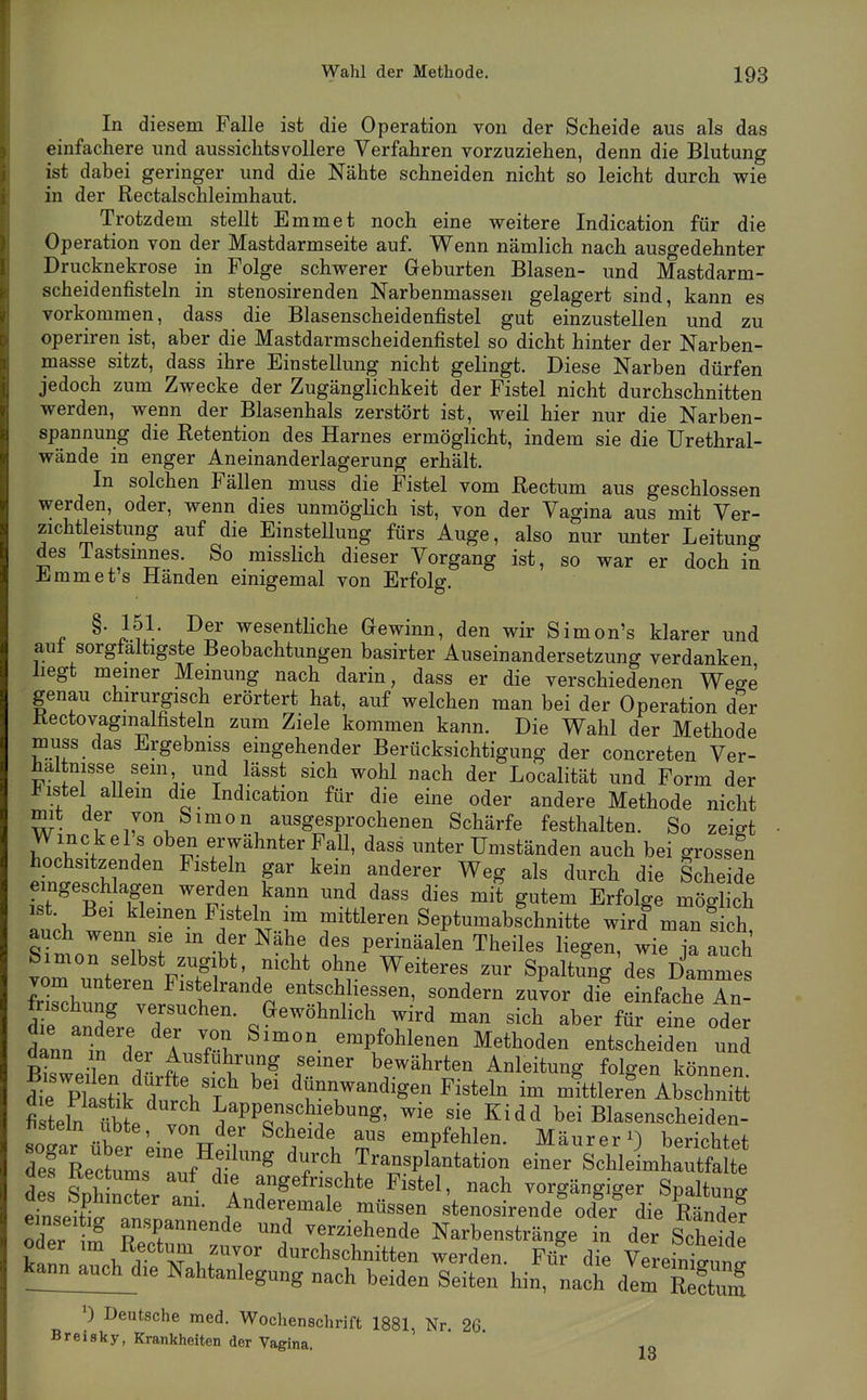 In diesem Falle ist die Operation von der Scheide aus als das einfachere und aussichtsvollere Verfahren vorzuziehen, denn die Blutung ist dabei geringer und die Nähte schneiden nicht so leicht durch wie in der Rectalschleimhaut. Trotzdem stellt Emmet noch eine weitere Indication für die Operation von der Mastdarmseite auf. Wenn nämlich nach ausgedehnter Drucknekrose in Folge schwerer Geburten Blasen- und Mastdarm- scheidenfisteln in stenosirenden Narbenmassen gelagert sind, kann es vorkommen, dass die Blasenscheidenfistel gut einzustellen und zu operiren ist, aber die Mastdarmscheidenfistel so dicht hinter der Narben- masse sitzt, dass ihre Einstellung nicht gelingt. Diese Narben dürfen jedoch zum Zwecke der Zugänglichkeit der Fistel nicht durchschnitten werden, wenn der Blasenhals zerstört ist, weil hier nur die Narben- spannung die Retention des Harnes ermöglicht, indem sie die Urethral- wände in enger Aneinanderlagerung erhält. In solchen Fällen muss die Fistel vom Rectum aus geschlossen werden, oder, wenn dies unmöglich ist, von der Vagina aus mit Ver- zichtleistung auf die EinsteUung fürs Auge, also nur unter Leitung des Tastsmnes. So misslich dieser Vorgang ist, so war er doch in Emmet's Händen einigemal von Erfolg. §. 151. Der wesentliche Gewinn, den wir Simon's klarer und aul sorgfältigste Beobachtungen basirter Auseinandersetzung verdanken hegt meiner Memung nach darin, dass er die verschiedenen Wese genau chirurgisch erörtert hat, auf welchen man bei der Operation der Kectovagmalfisteln zum Ziele kommen kann. Die Wahl der Methode muss das Ergebmss eingehender Berücksichtigung der concreten Ver- haltnisse sein und lässt sich wohl nach der Localität und Form der J^istel allem die Indication für die eine oder andere Methode nicht mit der von Simon ausgesprochenen Schärfe festhalten. So zeigt Winckel s oben erwähnter Fall, dass unter Umständen auch bei grossen hochsitzenden Fisteln gar kein anderer Weg als durch die Scheide eingeschlagen werden kann und dass dies mit gutem Erfolge möglich ist. Bei klemen Fisteln im mittleren Septumabschnitte wird man sich auch wenn sie m der Nähe des perinäalen Theiles liegen wie k auch Simon selbst zugibt nicht ohne Weiteres zur Spaltu^'dlsHammes vom unteren Fistelrande entschliessen, sondern zuvor di! einfache An- dirandfre'r'' aewöhnlich wird man sich aber für eine od^r Inn in der A/f-'i ''^t^^''''^ ^^^^«^^^ entscheiden und bUh a - «einer bewährten Anleitung folgen können ^rpttik du !hl« ^rr-^i^- Fisteln im mittleren Abschnitt des Sphincter ani. IndT^Äüf^e^ V^^^^ IZll -;P—de und verziehende Narbenstränge in der Schemde IIZ r Af 1,^?' durchschnitten werden. Für die Vereinigung kannauc^^ Nahtanlegung nach beiden Seiten hin, nach dem Sm 0 Deutsche med. Wochenschrift 1881, Nr 26 Breisky, Krankheiten der Vagina. Lo