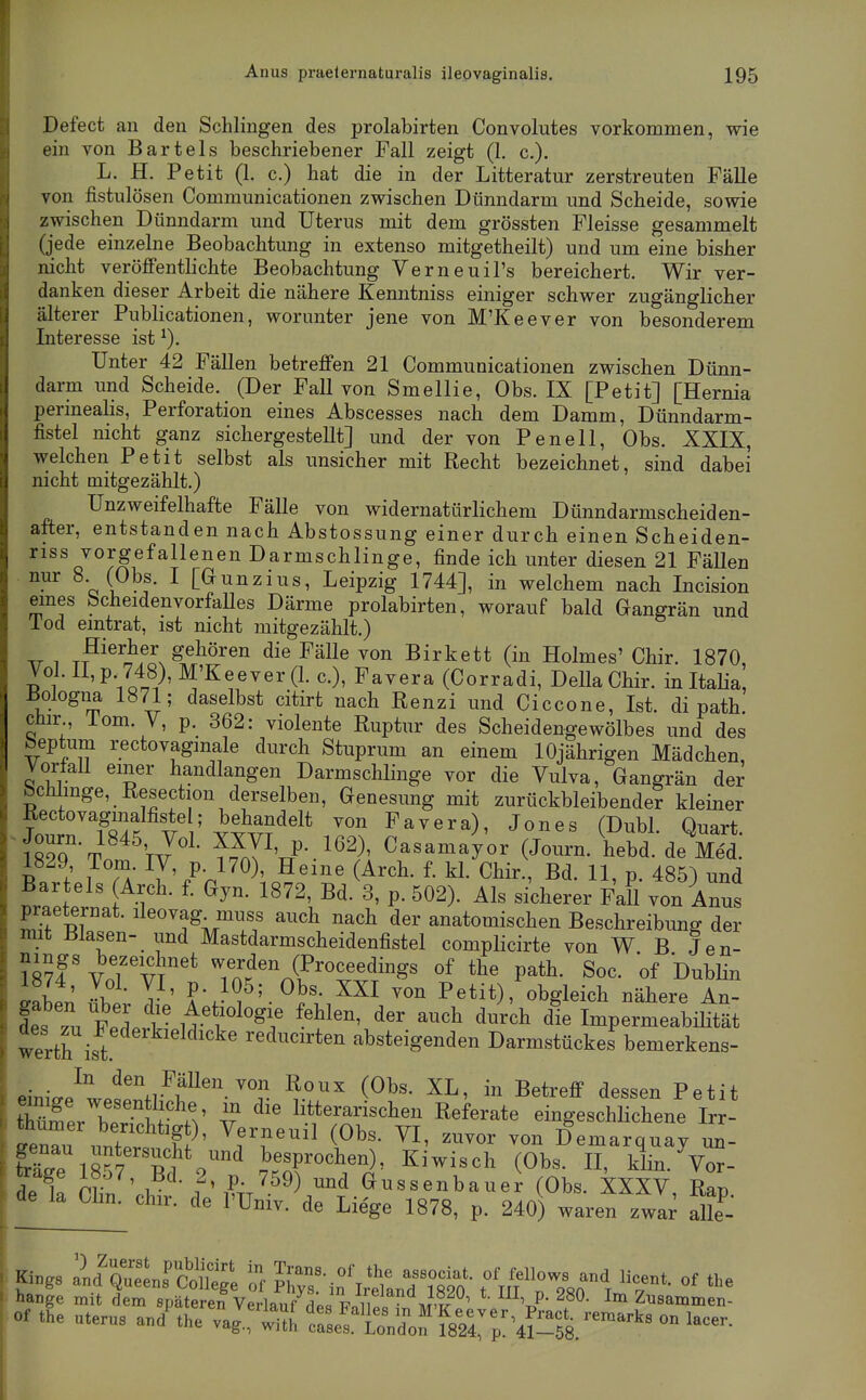 Defect an den Schlingen des prolabirten Convolutes vorkommen, wie ein von Bartels beschriebener Fall zeigt (1. c). L. H. Petit (1. c.) hat die in der Litteratur zerstreuten Fälle von fistulösen Communicationen zwischen Dünndarm und Scheide, sowie zwischen Dünndarm und Uterus mit dem grössten Fleisse gesammelt (jede einzelne Beobachtung in extenso mitgetheilt) und um eine bisher nicht veröffentlichte Beobachtung Verneuil's bereichert. Wir ver- danken dieser Arbeit die nähere Kenntniss einiger schwer zugänglicher älterer Publicationen, worunter jene von M'Keever von besonderem Interesse ist Unter 42 Fällen betreffen 21 Communicationen zwischen Dünn- darm und Scheide. (Der Fall von Smellie, Obs. IX [Petit] [Hernia perinealis, Perforation eines Abscesses nach dem Damm, Dünndarm- fistel nicht ganz sichergestellt] und der von Pen eil, Obs. XXIX, welchen Petit selbst als unsicher mit Recht bezeichnet, sind dabei nicht mitgezählt.) Unzweifelhafte Fälle von widernatürlichem Dünndarmscheiden- after, entstanden nach Abstossung einer durch einen Scheiden- riss vorgefallenen Darmschlinge, finde ich unter diesen 21 Fällen ^^^ o V C^^^^zius, Leipzig 1744], in welchem nach Incision eines fecheidenvorfaUes Därme prolabirten, worauf bald Gangrän und lod emtrat, ist nicht mitgezählt.) ^ T^^^^i^ff, gehören die Fälle von Birkett (in Holmes' Chir. 1870, I^^i ' P'ilt9' ^'^^ee^er (1. c), Favera (Corradi, Deila Chir. in Italia Bologna 1871; daselbst citirt nach Eenzi und Ciccone, Ist. di path. ciur lom. V, p. 362: violente Ruptur des Scheidengewölbes und des beptum rectovagmale durch Stuprum an einem 10jährigen Mädchen, Vorfall einer handlangen Darmschlinge vor die Vulva, Gangrän der bchlinge, Resection derselben, Genesung mit zurückbleibender kleiner Rectovagmalfiste ; behandelt von Favera), Jones (Dubl. Quart. mlTT iJ'^' ??nTV-.^^^^' Casamayor (Journ. hebd. de Med. S.l Ta ^l^'fn™\^''''' ^^^-^ 11, p. 485) und Bartels Arch. f. Gyn. 1872, Bd. 3, p. 502). Als sicherer Fall von Anus praeternat. ileovag muss auch nach der anatomischen Beschreibung der mit Blasen- und Mastdarmscheidenfistel complicirte von W B Jen- ^8?4' VoTv^'^ Tn.^'^i^'^'^?^^ P^*^- Soc. of Dublin llt' 1? • T ' f'J^^' ™ P^^it), obgleich nähere An- Ses zu Fei:^ u't'^'^f ^'''^ ^^^^ Impermeabihtät Werth ist reducirten absteigenden Darmstückes bemerkens- eini^P^wpwr^^^^''-^^ ^■^'''^ Betreff dessen Petit Z^:^:^ Vert Äbs V? ^''''^'^ eingeschlichene Irr- r,mo„ „„(.„ ?/' ^f^^ (Obs. VI, zuTor von Demarquay un- Mrisw besprochen), Kiwisch (Obs. II, klin. Vör- ie k f',?;,'-'^^) ™'' ÖMSsenbauer (Obs. XXXV, Rap. de la Chn. ch.r. de l'üniv. de Liege 1878, p. 240) waren zwa; aUe^ i I K,.gs ald Qr„rConfe ^ff ^vT-i^'l^CdTsto'- tmTl^', °' ' hange mit dem späteren VeHaufHp.FoU.o J'^r^^^ 't?' Zusammen-