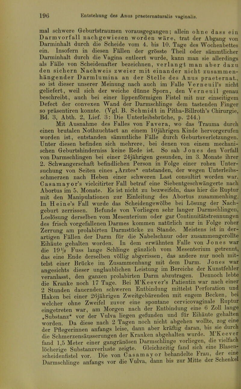 mal schwere Geburtstraumen vorausgegangen; allein ohne dass ein Darmvorfall nachgewiesen worden wäre, trat der Abgang von Darminhalt durch die Scheide vom 4. bis 10. Tage des Wochenbettes ein. Insofern in diesen Fällen der grösste Theil oder sämmtlicher Darminhalt durch die Vagina entleert wurde, kann man sie allerdings als Fälle von Scheidenafter bezeichnen, verlangt man aber dazu den sichern Nachweis zweier mit einander nicht zusammen- hängender Darmlumina an der Stelle des Anus praeternat., so ist dieser unserer Meinung nach auch im Falle VerneuiFs nicht geliefert, weil sich der weiche dünne Sporn, den Verneuil genau beschreibt, auch bei einer lippenförmigen Fistel mit nur einseitigem Defect der convexen Wand der Darmschlinge dem tastenden Finger so präsentiren konnte. (Vgl. B. Schmidt in Pitha-Billroth's Chirurgie, Bd. 3, Abth. 2, Lief. 3: Die Unterleibsbrüche, p. 244.) Mit Ausnahme des Falles von Favera, wo das Trauma durch einen brutalen Nothzuchtact an einem 10jährigen Kinde hervorgerufen worden ist, entstanden sämmtliche Fälle durch Geburtsverletzungen. Unter diesen befinden sich mehrere, bei denen von einem mechani- schen Geburtshinderniss keine Rede ist. So sah Jones den Vorfall von Darmschlingen bei einer 24jährigen gesunden, im 3. Monate ihrer 2. Schwangerschaft befindlichen Person in Folge einer rohen Unter- suchung von Seiten eines „Arztes entstanden, der wegen Unterleibs- schmerzen nach Heben einer schweren Last consultirt worden war. Casamayor's vielcitirter Fall betraf eine Siebentgeschwängerte nach Abortus im 5. Monate. Es ist nicht zu bezweifeln, dass hier die Ruptur mit den Manipulationen zur Einleitung des Abortus zusammenhing. In Heine's Fall wurde das Scheidengewölbe bei Lösung der Nach- geburt zerrissen. Befunde von Vorliegen sehr langer Darmschlingen, Loslösung derselben vom Mesenterium oder gar Continuitätstrennungen des frisch vorgefallenen Darmes kommen natürlich nur in Folge roher Zerrung am prolabirten Darmstücke zu Stande. Meistens ist in der- artigen Fällen der Darm für die Nabelschnur oder zusammengerollte Eihäute gehalten worden. In dem erwähnten Falle von Jones war die 19^2 Fuss lange Schlinge gänzlich vom Mesenterium getrennt, das eine Ende derselben völlig abgerissen, das andere nur noch mit- telst einer Brücke im Zusammenhang mit dem Darm. Jones war angesichts dieser unglaublichen Leistung im Bereiche der Kunstfehler veranlasst, den ganzen prolabirten Darm abzutragen. Dennoch lebte die Kranke noch 17 Tage. Bei M'Keever's Patientin war nach einer 2 Stunden dauernden schweren Entbindung mittelst Perforation und Haken bei einer 26jährigen Zweitgebärenden mit engem Becken, bei welcher ohne Zweifel zuvor eine spontane cervicovaginale Ruptur eingetreten war, am Morgen nach der Entbindung eine 6 Zoll lange „Substanz vor der Vulva liegen gefunden und für Eihäute gehalten worden. Da diese nach 2 Tagen noch nicht abgehen woUte, zog eme der Pflegerinnen anfangs leise, dann aber kräftig daran, bis s^ durch die Schmerzensäusserungen der Kranken abgehalten wurde. M'Keever fand 1,5 Meter einer gangränösen Darmschbnge vorhegen, die vieitacli löcherige Substanzverluste zeigte. Gleichzeitig fand sich eine Blasen- scheidenfistel vor. Die von Casamayor behandelte Frau, der eme DarmschHnge anfangs vor die Vulva, dann bis zur Mitte der Schenkel 4