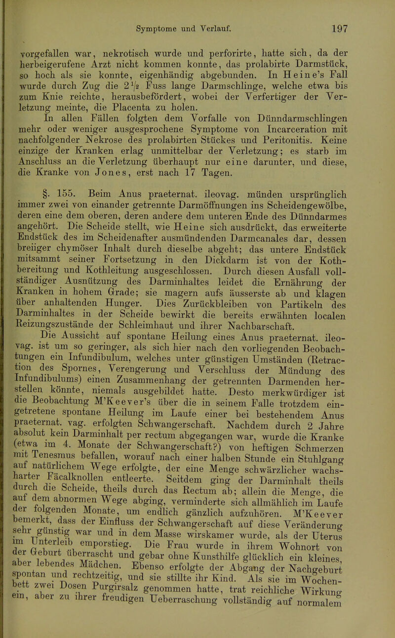 vorgefallen war, nekrotisch wurde und perforirte, hatte sich, da der herbeigerufene Arzt nicht kommen konnte, das prolabirte Darmstück, so hoch als sie konnte, eigenhändig abgebunden. In He ine's Fall wurde durch Zug die 2^/2 Fuss lange Darmschlinge, welche etwa bis zum Knie reichte, herausbefördert, wobei der Verfertiger der Ver- letzung meinte, die Placenta zu holen. In allen Fällen folgten dem Vorfalle von Dünndarmschlingen mehr oder weniger ausgesprochene Symptome von Incarceration mit nachfolgender Nekrose des prolabirten Stückes und Peritonitis. Keine einzige der Kranken erlag unmittelbar der Verletzung; es starb im Anschluss an die Verletzung überhaupt nur eine darunter, und diese, die Kranke von Jones, erst nach 17 Tagen. §. 155. Beim Anus praeternat. ileovag. münden ursprünglich immer zwei von einander getrennte DarmöfFnungen ins Scheidengewölbe, deren eine dem oberen, deren andere dem unteren Ende des Dünndarmes angehört. Die Scheide stellt, wie Heine sich ausdrückt, das erweiterte Endstück des im Scheidenafter ausmündenden Darmcanales dar, dessen breiiger chymöser Inhalt durch dieselbe abgeht; das untere Endstück mitsammt seiner Fortsetzung in den Dickdarm ist von der Koth- bereitung und Kothleitung ausgeschlossen. Durch diesen Ausfall voll- ständiger Ausnützung des Darminhaltes leidet die Ernährung der Kranken in hohem Grade; sie magern aufs äusserste ab und klagen über anhaltenden Hunger. Dies Zurückbleiben von Partikeln des Darminhaltes in der Scheide bewirkt die bereits erwähnten localen Reizungszustände der Schleimhaut und ihrer Nachbarschaft. Die Aussicht auf spontane Heilung eines Anus praeternat. ileo- vag. ist um so geringer, als sich hier nach den vorliegenden Beobach- tungen ein Infundibulum, welches unter günstigen Umständen (Retrac- tion des Spornes, Verengerung und Verschluss der Mündung des Infundibulums) einen Zusammenhang der getrennten Darmenden her- stellen könnte, niemals ausgebildet hatte. Desto merkwürdiger ist die Beobachtung M'Keever's über die in seinem Falle trotzdem ein- getretene spontane Heüung im Laufe einer bei bestehendem Anus praeternat. vag. erfolgten Schwangerschaft. Nachdem durch 2 Jahre absolut kein Darminhalt per rectum abgegangen war, wurde die Kranke (etwa im 4. Monate der Schwangerschaft?) von heftigen Schmerzen mit ienesraus befallen, worauf nach einer halben Stunde ein Stuhlgang auf natürhchem Wege erfolgte, der eine Menge schwärzlicher wachs- harter Facalknolen entleerte. Seitdem ging der Darminhalt theils durch die Scheide, tiieils durch das Rectum ab; allein die Menge, die aut dem abnormen Wege abging, verminderte sich allmählich im Laufe der tolgenden Monate, um endlich gänzlich aufzuhören. M'Keever bemerkt, dass der Einfluss der Schwangerschaft auf diese Veränderung selir gunstig war und in dem Masse wirskamer wurde, als der Uterus im I^Jnterleib emporstieg. Die Frau wurde in ihrem Wohnort von der ^fburt überrascht und gebar ohne Kunsthilfe glücklich ein kleines aber lebendes Mädchen. Ebenso erfolgte der Abiang der Nachgeburt spontan und rechtzeitig, und sie stiUte^ihr Kind. Als^ sie im Wochen- bett zwei Dosen Purgirsalz genommen hatte, trat reichliche Wirkung em, aber zu ihrer freudigen Ueberraschung vollständig auf normalem