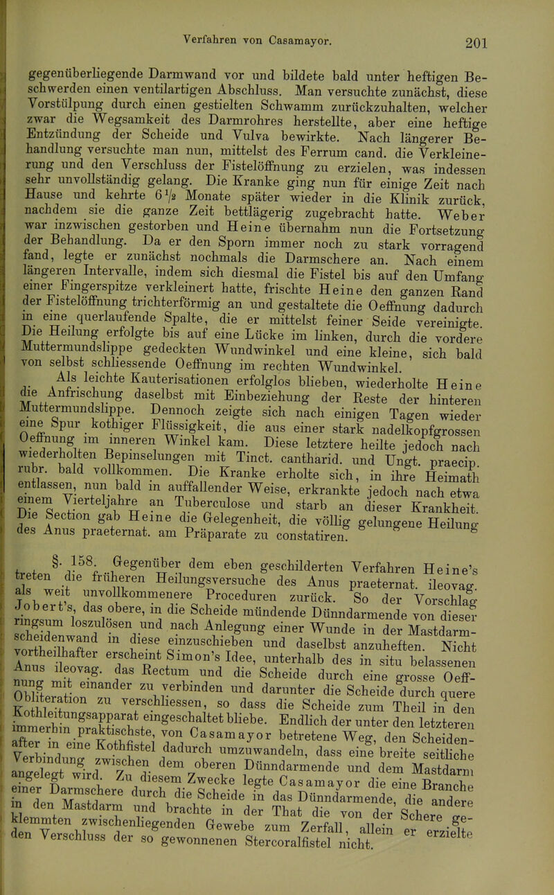 gegenüberliegende Darmwand vor und bildete bald unter heftigen Be- schwerden einen ventilartigen Abschluss. Man versuchte zunächst, diese Vorstülpung durch einen gestielten Schwamm zurückzuhalten, welcher zwar die Wegsamkeit des Darmrohres herstellte, aber eine heftige Entzündung der Scheide und Vulva bewirkte. Nach längerer Be- handlung versuchte man nun, mittelst des Ferrum cand. die Verkleine- rung und den Verschluss der Fistelöffnung zu erzielen, was indessen sehr unvollständig gelang. Die Kranke ging nun für einige Zeit nach Hause und kehrte 6^2 Monate später wieder in die Klinik zurück nachdem sie die ganze Zeit bettlägerig zugebracht hatte. Weber war mzwischen gestorben und Heine übernahm nun die Fortsetzung der Behandlung. Da er den Sporn immer noch zu stark vorragend fand, legte er zunächst nochmals die Darmschere an. Nach einem längeren Intervalle, indem sich diesmal die Fistel bis auf den Umfang emer Fingerspitze verkleinert hatte, frischte Heine den ganzen Rand der ^ Istelöffnung trichterförmig an und gestaltete die Oeffnung dadurch m eine querlaufende Spalte, die er mittelst feiner Seide vereinigte Die Heilung erfolgte bis auf eine Lücke im linken, durch die vordere Muttermundslippe gedeckten Wundwinkel und eine kleine, sich bald von selbst schhessende Oeffnung im rechten Wundwinkel. ^Als leichte Kauterisationen erfolglos blieben, wiederholte Heine die Anfrischung daselbst mit Einbeziehung der Reste der hinteren Muttermundslippe. Dennoch zeigte sich nach einigen Tagen wieder eine Spur kothiger Flüssigkeit, die aus einer stark nadelkopfgrossen Oeffnung im inneren Winkel kam. Diese letztere heilte jedoch nach wiederholten Bepmselungen mit Tinct. cantharid. und Ungt. praecip rubr. bald vollkommen. Die Kranke erholte sich, in ihre Heimath ent assen, nun bald in auffallender Weise, erkrankte jedoch nach etwa dTp^pJ-'^ ^ Tiiberculose und starb an dieser Krankheit. Die Section gab Heine die Gelegenheit, die völlig gelungene Heiluno- des Anus praeternat. am Präparate zu constatiren xieiiung ^r.ioJ'v^^'f ..^^^^^^^ geschilderten Verfahren Heine's wp-f' iil''^ Heilungsversuche des Anus praeternat. ileovag. als weit unvollkommenere Proceduren zurück. So der Vorschlag Jobert's das obere, m die Scheide mündende Dünndarmende von d'ese? STnird rd-' ''^'^ ^-^^ - der Mastdarm- scheidenwand m diese emzuschieben und daselbst anzuheften Nicht vortheilhafter erscheint Simon's Idee, unterhalb des in situ belassenen Anus Ileovag. das Rectum und die Scheide durch eine .rossrOeff^ nung mit emander zu verbinden und darunter die ScheideCch quere Ob Iteration zu verschhessen, so dass die Scheide zum Theil in den HrE^ ^^^^^^^ d- d- letl; X 'n eiL Äfit^^ betretene Weg, den Scheiden- Verbiidnnr l^^ iimzuwandeln, dass eine breite seitliche angeleÄ oberen Dünndarmende und dem Mastdarni S n i Zu diesem Zwecke legte Casamayor die eine Branche r den ^^^^^^^ Dünndarmende, dl andere m den Mastdarm und brachte in der That die von der Schere ae kemmten zwischenhegenden Gewebe zum Zerfall, allein er erziel^p 1 den Verschluss der so gewonnenen Stercoralfistel nicht ' i