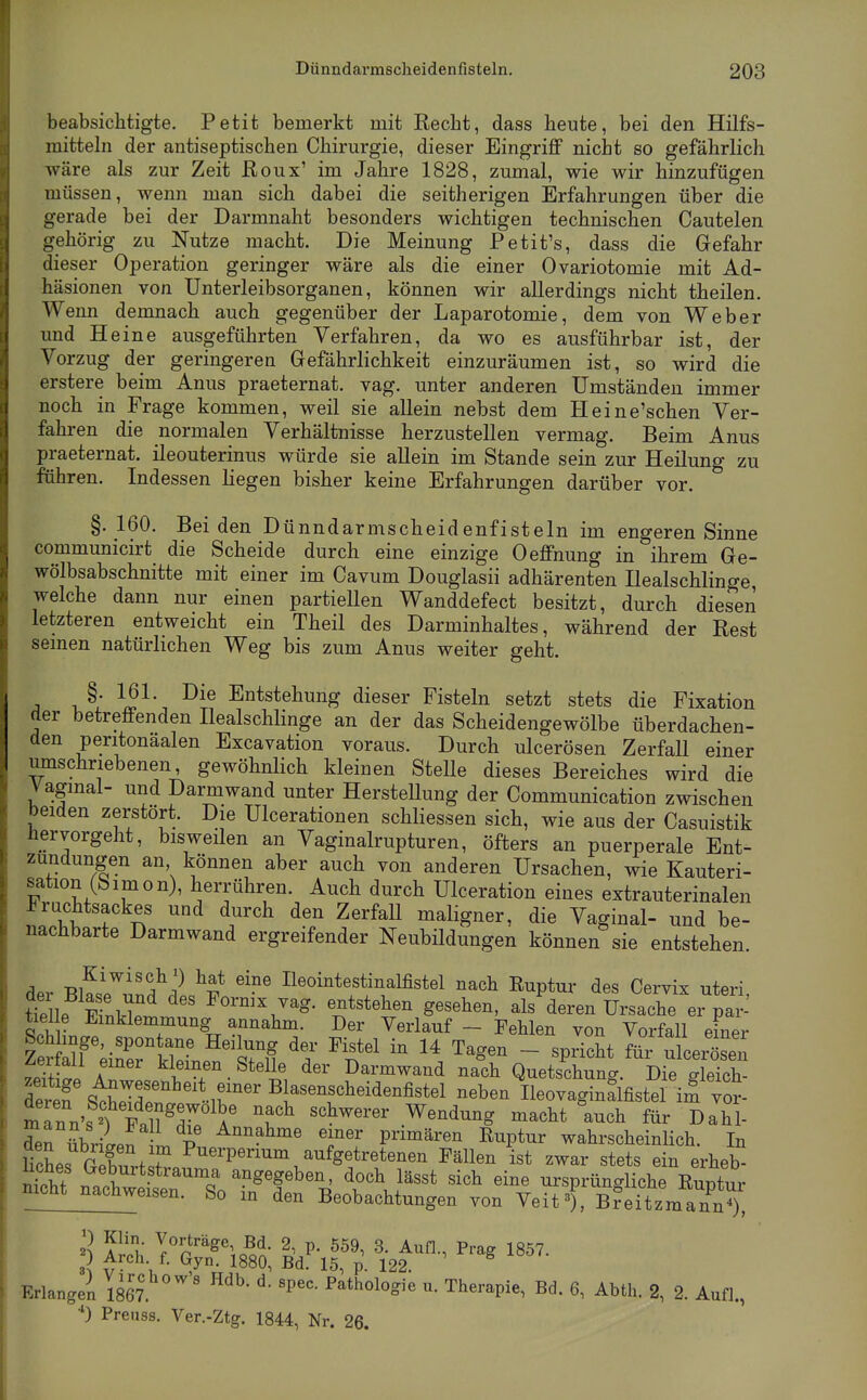 beabsichtigte. Petit bemerkt mit Eecht, dass heute, bei den Hilfs- mittehi der antiseptischen Chirurgie, dieser Eingriff nicht so gefährlich wäre als zur Zeit ßoux' im Jahre 1828, zumal, wie wir hinzufügen müssen, wenn man sich dabei die seitherigen Erfahrungen über die gerade bei der Darmnaht besonders wichtigen technischen Cautelen gehörig zu Nutze macht. Die Meinung Petit's, dass die Gefahr dieser Operation geringer wäre als die einer Ovariotomie mit Ad- häsionen von Unterleibsorganen, können wir allerdings nicht theilen. Wenn demnach auch gegenüber der Laparotomie, dem von Weber und He ine ausgeführten Verfahren, da wo es ausführbar ist, der Vorzug der geringeren Gefährlichkeit einzuräumen ist, so wird die erstere beim Anus praeternat. vag. unter anderen Umständen immer noch in Frage kommen, weil sie allein nebst dem Heine'schen Ver- fahren die normalen Verhältnisse herzustellen vermag. Beim Anus praeternat. ileouterinus würde sie allein im Stande sein zur Heilung zu führen. Indessen liegen bisher keine Erfahrungen darüber vor. §. 160. Beiden Dünndarmscheidenfisteln im engeren Sinne communicirt die Scheide durch eine einzige Oeffnung in ihrem Ge- wölbsabschnitte mit einer im Cavum Douglasii adhärenten Dealschlinge, welche dann nur einen partiellen Wanddefect besitzt, durch diesen letzteren entweicht ein Theil des Darminhaltes, während der Rest semen natürlichen Weg bis zum Anus weiter geht. §. 161. Die Entstehung dieser Fisteln setzt stets die Fixation der betreffenden Ilealschlinge an der das Scheidengewölbe überdachen- den peritonaalen Excavation voraus. Durch ulcerösen Zerfall einer mnschriebenen, gewöhnlich kleinen Stelle dieses Bereiches wird die Vagmal- und Darmwand unter Herstellung der Communication zwischen beiden zerstört. Die Ulcerationen schliessen sich, wie aus der Casuistik hervorgeht, bisweilen an Vaginalrupturen, öfters an puerperale Ent- zündungen an können aber auch von anderen Ursachen, wie Kauteri- sation (bim on), herrühren. Auch durch Ulceration eines extrauterinalen Frachtsackes und durch den Zerfall maligner, die Vaginal- und be- nachbarte Darmwand ergreifender Neubildungen können sie entstehen. ü.r T^lfi^''?^'^ ^S* ^'^^ Ileointestinalfistel nach Ruptur des Cervix uteri ttlle F ^Vl. ' entstehen gesehen, als deren Ursache er pai-- tiel e Einklemmung annahm. Der Verlauf - Fehlen von Vorfall einer Schlinge, spon ane Heilung der Fistel in 14 Tagen - spdcht föi ulcerösen Zerfall emer kleinen Stelle der Darmwand nach Quetschrg. Die S deref S^LX^*ir -d-^^tel neben IleovaginaWi^ vor- mTnn'sf^Faiy^Z ä' f^ ^'^^^S macht auch für Dahl- d^rübriLn L P P'™^^'^^ ^^P*^^ wahrscheinlich. In HcSes GZrt S«. ^^11^^ «tets ein erheb- et naohwäj angegeben doch lässt sich eine ursprüngliche Euptur mcht nachweisen. So m den Beobachtungen von Veit^ B?eitzmann?), Erlange; 1867 ^^thologie u. Therapie, Bd. 6, Abth. 2, 2. Aufl., Preuss. Ver.-Ztg. 1844, Nr. 26.