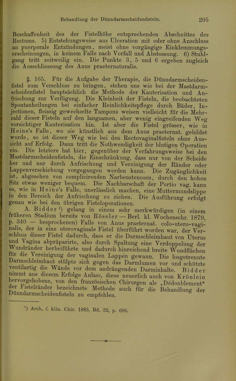 Beschaffenheit des der Fistelhöhe entsprechenden Abschnittes des Rectums. 5) Entstehungsweise aus Ulceration mit oder ohne Anschluss an puerperale Entzündungen, meist ohne vorgängige Einklemmungs- erscheinungen, in keinem Falle nach Vorfall und Abstossung. 6) Stuhl- gang tritt zeitweilig ein. Die Punkte 3, 5 und 6 ergeben zugleich die Ausschliessung des Anus praeternaturalis. §. 165. Für die Aufgabe der Therapie, die Dünndarmscheiden- fistel zum Verschluss zu bringen, stehen uns wie bei der Mastdarm- scheidenfistel hauptsächlich die Methode der Kauterisation und An- frischung zur Verfügung. Die Kleinheit der Fisteln, die beobachteten Spontanheilungen bei einfacher Reinlichkeitspflege durch Bäder, In- jectionen, fleissig gewechselte Tampons weisen vielleicht für die Mehr- zahl dieser Fisteln auf den langsamen, aber wenig eingreifenden Weg- vorsichtiger Kauterisation hin. Ist aber die Fistel grösser, wie in Heine's Falle, wo sie künstlich aus dem Anus praeternat. gebildet wurde, so ist dieser Weg wie bei den Rectovaginalfisteln ohne Aus- sicht auf Erfolg. Dann tritt die Nothwendigkeit der blutigen Operation ein. Die letztere hat hier, gegenüber der Verfahrungsweise bei den Mastdarmscheidenfisteln, die Einschränkung, dass nur von der Scheide her und nur durch Anfrischung und Vereinigung der Ränder oder Lappenverschiebuug vorgegangen werden kann. Die Zugänglichkeit ist, abgesehen von complicirenden Narbenstenosen, durch den hohen Sitz etwas weniger bequem. Die Nachbarschaft der Portio vag. kann es, wie in He ine's Falle, unerlässlich machen, eine Muttermundslippe in den Bereich der Anfrischung zu ziehen. Die Ausführung erfolgt genau wie bei den übrigen Fisteloperationen. A. Bidder^) gelang in einem sehr merkwürdigen (in einem früheren Stadium bereits von Röseler — Berl. kl. Wochenschr. 1879, p. 340 — besprochenen) Falle von Anus praeternat. colo-utero-vagi- nahs, der m eine uterovaginale Fistel überführt worden war, der Ver- schluss dieser Fistel dadurch, dass er die Darmschleimhaut von Uterus und Vagma abpräparirte, also durch Spaltung eine Verdoppelung der Wundränder herbeiführte und dadurch hinreichend breite Wundflächen tur. die Veremigung der vaginalen Lappen gewann. Die losgetrennte Darmschleimhaut stülpte sich gegen das Darmlumen vor und schützte ventilartig die Wände vor dem andrängenden Darminhalte. Bidder nimmt aus diesem Erfolge Anlass, diese neuerlich auch von Krönlein hervorgehobene, von den französischen Chirurgen als .Dedonblement« der l^istelränder bezeichnete Methode auch für die Behandlung der JJunndarmscheidenfisteln zu empfehlen. 0 Arch. f. klin. Chir. 1885, Bd. 32, p. 606.