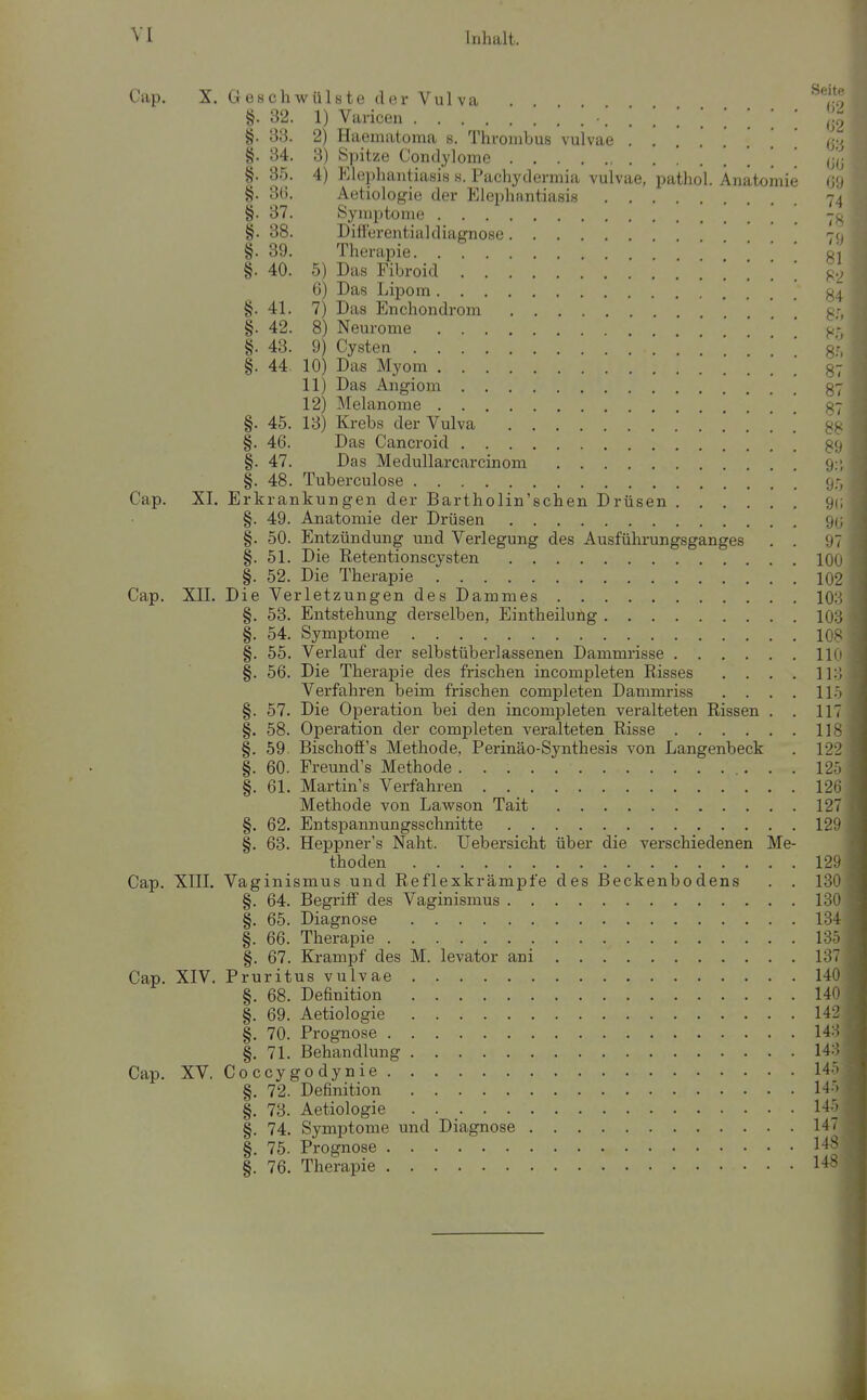 Cap. X. Geschwülste der Vulva ,'.o §. 32. 1) Varicen '.'.'.'.'.'.'.['. 02 §. 33. 2) Haematoma s. Thrombus vulvae ........ 03 §. 34. 3) S])itze Condylome ' (jy §. 35. 4) Klephantiasis s. Pachydermia vulvae, pathol. Anatomie 69 §. 3(.i. Aetiologie der Elephantiasis 74 §. 37. Symptome -g §. 38. Ditt'urentiakliagnose 70 §. 39. Therapie o, §. 40. 5) Das Fibroid 82 6) Das Lipom §. 41. 7) Das Enchondrom g;^ §.42. 8) Neurome ' ^'i §. 43. 9) Cysten Sr, §. 44. 10) Das Myom 87 11) Das Angiom 37 12) Melanome 37 §. 45. 13) Krebs der Vulva §. 46. Das Cancroid gg §. 47. Das Medullarcarcinom 9:', §. 48. Tuberculose 95 Cap. XL Erkrankungen der Bartholin'schen Drüsen gc §. 49. Anatomie der Drüsen 90 §. 50. Entzündung und Verlegung des Ausführungsganges . . 97 §. 51. Die Retentionscysten 100 §. 52. Die Therapie 102 Cap. XIL Die Verletzungen des Dammes 103 §. 53. Entstehung derselben, Eintheiluüg 103 §. 54. Symptome 108 §. 55. Verlauf der selbstüberlassenen Dammrisse HO §. 56. Die Therapie des frischen incompleten Risses .... 113 Verfahren beim frischen completen Dammriss . . . . 115 §. 57. Die Operation bei den incompleten veralteten Rissen . . 117 §. 58. Operation der completen veralteten Risse 118 §. 59. Bischoff's Methode, Perinäo-Synthesis von Langenbeck . 122 §. 60. Freund's Methode 125 §. 61. Martin's Verfahren 126 Methode von Lawson Tait 127 §. 62. Entspannungsschnitte 129 §. 63. Heppner's Naht, üebersicht über die verschiedenen Me- thoden 129 Cap. XIIL Vaginismus und Reflexkrämpfe des Beckenbodens . . 130 §. 64. Begriff des Vaginismus 130 §. 65. Diagnose 134 §. 66. Therapie 135 §. 67. Krampf des M. levator ani 137 Cap. XIV. Pruritus vulvae 140 §. 68. Definition 140 §. 69. Aetiologie 142 §. 70. Prognose 143 §. 71. Behandlung 143 Cap. XV. Coccygodynie 145 §. 72. Definition 145 §, 73. Aetiologie 145 §. 74. Symptome und Diagnose 147 §. 75. Prognose 148 §. 76. Therapie 148