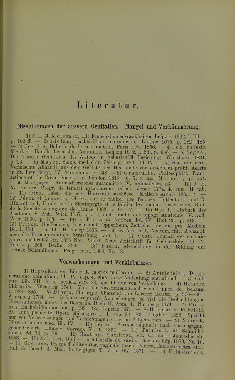 Literatur. Missbildimgen der äussern Grenitalien. Mangel und Verkümmerung. 1) F. L. M. Meissner, Die Frauenzimmerkrankheiten. Leipzig 1842, I. Bd. 1, p. 162 ff. — 2) Riol an, Encheiridion anatomicum. Lipsiae 1675, p. 182—185. — 3) Foville, Bulletin de la soc. anatom. Paris, Fevr. 1856. — 4) Joh. Friedr. Meckel, Handb. der pathol. Anatomie. Leipzig 1812, L Bd., p. 656. — 5) Seggel, Die äussern Genitalien des Weibes in geburtsbilfl. Beziehung. Würzburg 1831, p. 23. — 6) Mayer, Salzb. med.-chir. Zeitung ]820, Bd. IV. — 7) Haartniann, Vermischte Abhandl. aus dem Gebiete der Heilkunde von einer Ges. prakt. Aerzte in .St. Petersburg, IV. Sammlung, p. 248.- 8) Granville, Philosophical Trans- actions of the Royal Society of London 1818. 6, 7, 8 aus Meissner, p. 254. — 9) Morgagni, Animadyersiones anatomicae IV, animadvers. 23. — 10) J. E. Neubauer, Progr. de triplici nympharum ordine. Jenae 1774, 4. cum II tab. — 11) Otto, lieber die sog. Hottentottenschürze. MüUer's Archiv 1835, 2. — 12) Peron et Lesueur, Observ. sur le tablier des femmes Hottentotes, and R. Blanchard, Etüde sur la Steatopygie et le tablier des femmes Boschimans, Bull, de la Societe zoologique de France 1883, p. 15-75. — 13) Hyrtl, Lehrbuch der Anatomie V. Aufl. Wien 1857, p. 577, und Handb. der topogr. Anatomie IV. Aufl. Wien 1860, p. 153. - 14) v. Froriep's Notizen Bd. IV, Heft 20, p. 313. — 15) Fricke, Dieffenbach, Fricke und Oppenheim, Zeitschr. für die ges. Medicin Bd. I, Heft 1, p. 14. Hamburg 1836. — 16) G. Arnaud, Anatom.-chir. Abhandl. Uber die Hermaphroditen. Strassburg 1774. 4. - 17) Coste. Journal des connais- sances medicales etc. 1835 Nov. Vergl. Neue Zeitschrift für Geburtskde. Bd IV, Heft 2. p. 268. Berlin 1836. — 18) Budin, Abweichung in der Bildung der kleinen Schamlippen. Progr. med. 1884, Nr. 18. Verwachsungen und Verklebungen. 1) Hippokrates, Liber de morbis mulierum. — 2) Aristoteles, De ge- neratione animalium, lib. IV, cap. 4, eine kurze Andeutung enthaltend. - 3) Cel- sus, Lib. VII, de re medica, cap. 28, spricht nur von Verklebung. — 4) Heister, iSfi-'^^QQ^ J? ™sammengewachsenen Lippen der Schaam p. ööö-syö. — 5) Dionis, Chirurgie, übersetzt von Lorentz Heister, p. 300—301. Augspurg 1734. — 6) Roonhuysen's Anmerkungen (so viel wie Beobachtungen, Observationes) Ubers, ms Deutsche, Buch II, Anm. 1. Nürnberg 1674. - 7) RiSla- nus Enchemdion anatom. p 182-185. Lipsiae 1675. - 8) Hieronymi Fabricii, Ab aqua pendente. Opera chirurgica P. I, cap. 81-83. Lugduni 1628. Spricht nur von Verwachsungen und Verklebungen ganz im Allgemeinen. - 9) Schenk ^eneTGebuT Rn' J^'  Atresia vaginalis nach vLu geganl faS Bd ?4 B m^iTi- f-- ^' i?^l-.r Turnbull, cit. Schnifdt's m% \l%n}l ~J?l^''^^\''S^ Hamilton, cit. Canstatt's Jahresbericht ^ n''''- accidentelle du vagin. Gaz. des hop. 1858, Nr 10 ^.1 llp r r'/^ir-f 1 obliteration vaginale (na?h Cholera, Haeinatome ra etc )' Bull, de lacad. de Med. de Belgique T. V, p. 167, 1871. - 15) Hildebrandt