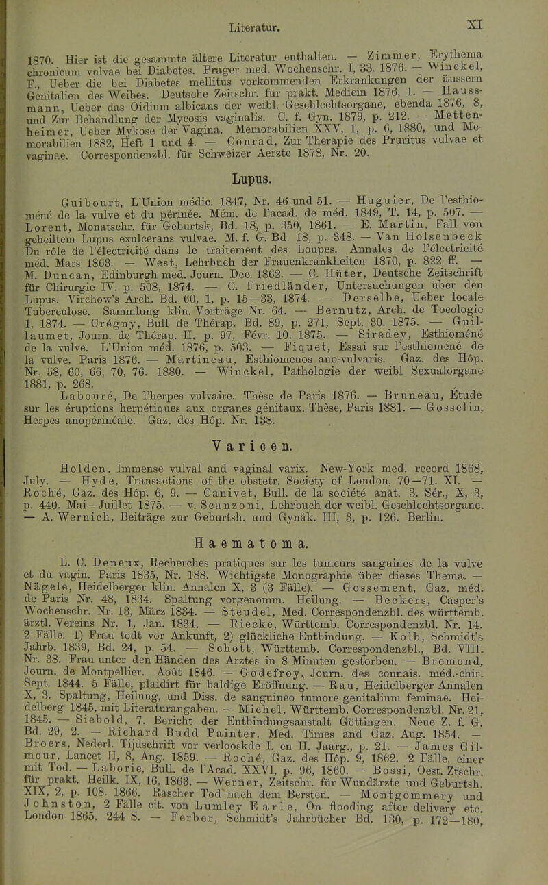 1870 Hier ist die gesammte ältere Literatur enthalten. - Zimmer, Erythema chronicum vulvae bei Diabetes. Prager med. Wochenschr. I, 33. 1876. - Win ekel, F Ueber die bei Diabetes mellitus vorkommenden Erkrankungen der äussern Genitalien des Weibes. Deutsche Zeitschr. für prakt. Medicin 1876, 1. — Hass- mann, Ueber das Oidium albicans der weibl. Geschlechtsorgane, ebenda 187b, 8, und Zur Behandlung der Mycosis vaginalis. C. f. Gyn. 1879, p. 212. - M:etten- heimer, Ueber Mykose der Vagina. Memorabilien XXV, 1, p. 6, 1880, und Me- morabilien 1882, Heft 1 und 4. — Conrad, Zur Therapie des Pruritus vulvae et vaginae. Correspondenzbl. für Schweizer Aerzte 1878, Nr. 20. Lupus. Guibourt, L'Union medic. 1847, Nr. 46 und 51. — Huguier, De l'esthio- mene de la vulve et du periuee. Mem. de Tacad. de med. 1849, T. 14, p. 507. — Lorent, Monatschr. für Geburtsk, Bd. 18, p. 350, 1861. — E. Martin. Fall von geheiltem Lupus exulcerans vulvae. M. f. G. Bd. 18, p. 348. — Van Holsenbeck Du röle de l'electricite dans le traitement des Loupes. Annales de l'electricite med. Mars 1863. — West, Lehrbuch der Frauenkrankheiten 1870, p. 822 ff. — M. Duncan, Edinburgh med. Journ. Dec. 1862. — C. Hüter, Deutsche Zeitschrift für Chirurgie IV. p. 508, 1874. — C. Friedländer, Untersuchungen über den Lupus. Virchow's Arch. Bd. 60, 1, p. 15—33, 1874. — Derselbe, Ueber locale Tuberculose. Sammlung klin. Vorträge Nr. 64. — Bernutz, Arch. de Tocologie 1, 1874. — Cregny, Bull de Therap. Bd. 89, p. 271, Sept. 30. 1875. — Guil- laumet, Joum. de Therap. H, p. 97, Fevr. 10. 1875. — Siredey, Esthiomene de la vulve. L'Union med. 1876, p. 503. — Fiquet, Essai sur l'esthiomene de la vulve. Paris 1876. — Martineau, Esthiomenos ano-vulvaris. Gaz. des Hop. Nr. 58, 60, 66, 70, 76. 1880. — Win ekel, Pathologie der vpeibl Sexualorgane 1881, p. 268. Laboure, De l'herpes vulvaire. These de Paris 1876. — Bruneau, Etüde sur les eruptions herpetiques aux organes genitaux. These, Paris 1881. — Gossel in, Herpes anoperineale. Gaz. des Hop. Nr. 138. V a r i c e n. Holden. Immense vulval and vaginal varix. New-York med. record 1868, July. — Hyde, Transactions of the obstetr. Society of London, 70—71. XL — Roche, Gaz. des Hop. 6, 9. — Canivet, Bull, de la societe anat. 3. Ser., X, 3, p. 440. Mai—Juillet 1875.— v. Scanzoni, Lehrbuch der weibl. Geschlechtsorgane. — A. Wernich, Beiträge zur Geburtsh. und Gynäk. III, 3, p. 126. Berlin. Haematoma. L. C. Deneux, Recherches pratiques sur les tumeurs sanguines de la vulve et du vagin. Paris 1835, Nr. 188. Wichtigste Monographie über dieses Thema. — Nägele, Heidelberger klin. Annalen X, 3 (3 Fälle). — Gossement, Gaz. med. de Paris Nr. 48, 1834. Spaltung vorgenomm. Heilung. — Beckers, Casper's Wochenschr. Nr. 13, März 1834. — Steudel, Med. Correspondenzbl. des württemb. ärztl. Vereins Nr. 1, Jan. 1834. — Riecke, Württemb. Correspondenzbl. Nr. 14. 2 Fälle. 1) Frau todt vor Ankunft, 2) glückliche Entbindung. — Kolb, Schmidt's Jahrb. 1839, Bd. 24, p. 54. — Schott, Württemb. Correspondenzbl., Bd. VlIL Nr. 38. Frau unter den Händen des Arztes in 8 Minuten gestorben. — Bremond, Joum. de Montpellier. Aoüt 1846. — Godefroy, Journ. des connais. med.-chir. Sept. 1844. 5 Fälle, plaidirt für baldige Eröffnung. — Rau, Heidelberger Annalen X, 3. Spaltung, Heilung, und Diss. de sanguineo tumore genitalium feminae. Hei- delberg 1845, mit Literaturangaben. — Michel, Württemb. Correspondenzbl. Nr. 21, 1845. — Siebold, 7. Bericht der Entbindungsanstalt Göttingen. Neue Z. f. G. Bd. 29, 2. - Richard Budd Painter. Med. Times and Gaz. Aug. 1854. - Broers, Nederl. Tijdschrift vor verlooskde I. en II. Jaarg., p. 21. — James Gil- mour, Lancet II, 8, Aug. 1859. — Roche, Gaz. des Höp. 9, 1862. 2 Fälle, einer mit Tod. — Laborie, Bull, de l'Acad. XXVL p. 96, 1860. - Bossi, Gest. Ztschr mr prakt. Heilk. IX, 16, 1863. — Werner, Zeitschr. für Wundärzte und Geburtsh. XIX, 2, p. 108. 1866. Rascher Tod'nach dem Bersten. — Montgommery und Johnston, 2 Fälle cit. von Lumley Earle, On flooding after delivery etc London 1865, 244 S. - Ferber, Schmidt's Jahrbücher Bd. 130, p. 172—18o