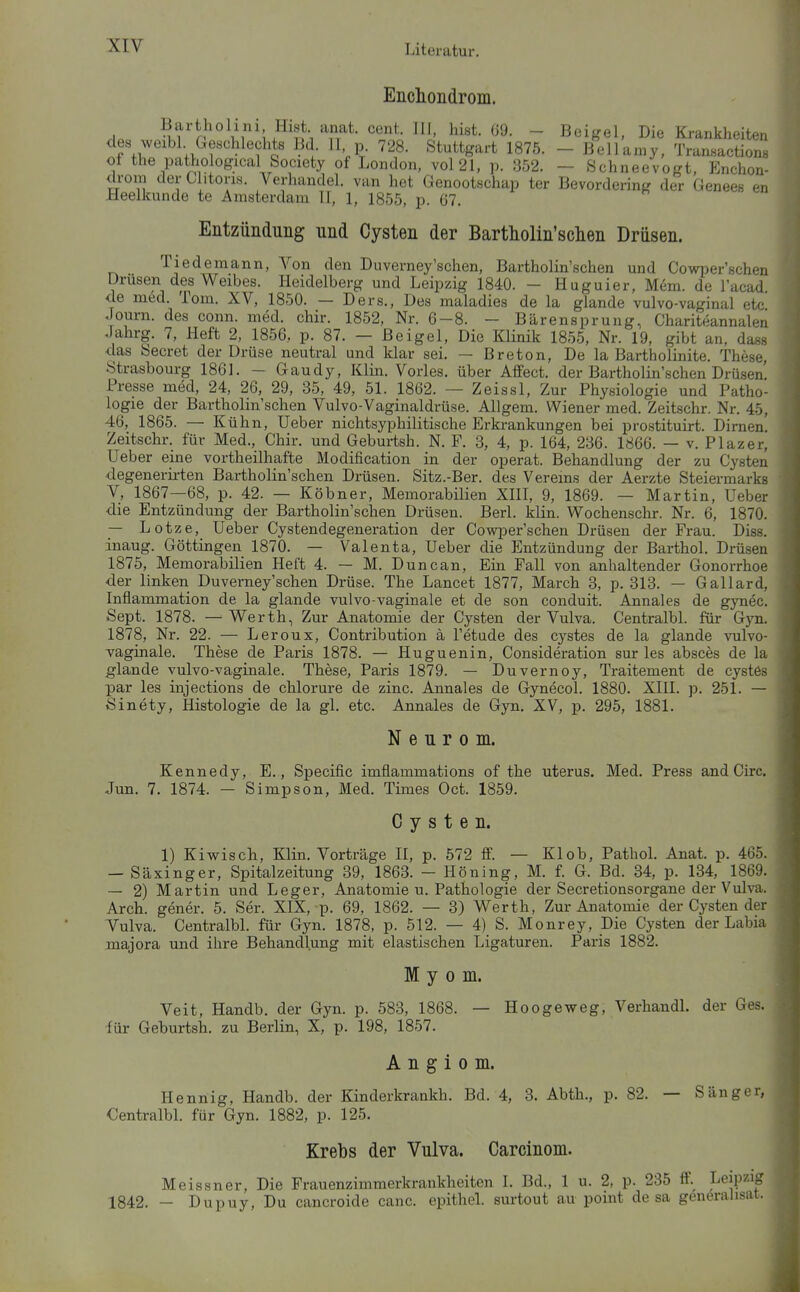 Enclioiidroin. - Beikel. Die Krankheiten ?V n^?''^^'?^? ^•^'l- Stuttgart 1875. - Bellamy, Transactions of the pathobgical Society of London, vol21, p. 352. - Schneevogt, Enchon- drom der Clitons. Verhandel. van het Genootschap ter Bevordering der Genees en Heelkunde te Amsterdam II, 1, 1855, p. G7. Entzündung und Cysten der Bartholin'sclien Drüsen. Tiedemann, Von den Duverney'sehen, Bartholin'schen und Cowper'schen Drüsen des Weibes. Heidelberg und Leipzig 1840. - Huguier, Mem. de l'acad. de med. Tom. XV, 1850. — Ders., Des maladies de la glande vulvo-vaginal etc Journ. des coiin. med. chir. 1852, Nr. 6-8. - Bärensprung, Chariteannalen Jahrg. 7, Heft 2, 1856, p. 87. — ßeigel. Die Klinik 1855, Nr. 19, gibt an, dass das Secret der Drüse neutral und klar sei. — Breton, De la Bartholinite. These Strasbourg 1861. - Gaudy, Klin. Vöries, über Affect. der Bartholin'schen Drüsen! Presse med, 24, 26, 29, 35, 49, 51. 1862. — Zeissl, Zur Physiologie und Patho- logie der Bartholin'schen Vulvo-Vaginaldrüse. Allgem. Wiener med. Zeitschr. Nr. 45, 46, 1865. — Kühn, Ueber nichtsyphilitische Erkrankungen bei prostituirt. Dirnen. Zeitschr. für Med., Chir. und Geburtsh. N. F. 3, 4, p. 164, 236. 1866. — v. Plazer, Ueber eine vortheilhafte Modification in der operat. Behandlung der zu Cysten degenerirten Bartholin'schen Drüsen. Sitz.-Ber. des Vereins der Aerzte Steiermarks V, 1867—68, p. 42. — Köbner, Memorabilien XIII, 9, 1869. — Martin, Ueber die Entzündung der Bartholin'schen Drüsen. Berl. klin. Wochenschr. Nr. 6, 1870. — Lotze, Ueber Cystendegeneration der Cowper'schen Drüsen der Frau. Diss. inaug. Göttingen 1870. — Valenta, Ueber die Entzündung der Barthol. Drüsen 1875, Memorabilien Heft 4. — M. Duncan, Ein Fall von anhaltender Gonorrhoe der linken Duverney'schen Drüse. The Lancet 1877, March 3, p. 313. — Gallard, Inflammation de la glande vulvo-vaginale et de son conduit. Annales de gynec. Sept. 1878. —Werth, Zur Anatomie der Cysten der Vulva. Centralbl. für G}ti. 1878, Nr. 22. — Leroux, Contribution ä l'etude des cystes de la glande vulvo- vaginale. These de Paris 1878. — Huguenin, Consideration sur les absces de la glande vulvo-vaginale. These, Paris 1879. — Duvernoy, Traitement de cystes par les injections de chlorure de zinc. Annales de Gynecol. 1880. Xlll. p. 251. — Sinety, Histologie de la gl. etc. Annales de Gyn. XV, p. 295, 1881. N e u r 0 m. Kennedy, E., Specific imflammations of the uterus. Med. Press and Circ. Jun. 7. 1874. — Simpson, Med. Times Oct. 1859. Cysten. 1) Kiwisch, Klin. Vorträge II, p. 572 If. — Klob, Pathol. Anat. p. 465. — Säxinger, Spitalzeitung 39, 1863. - Höning, M. f. G. Bd. 34, p. 134, 1869. — 2) Martin und Leger, Anatomien. Pathologie der Secretionsorgane der Vulva. Arch. gener. 5. Ser. XIX, p. 69, 1862. — 3) Werth, Zur Anatomie der Cysten der Vulva. Centralbl. für Gyn. 1878, p. 512. — 4) S. Monrey, Die Cysten der Labia majora und ihre Behandlung mit elastischen Ligaturen. Paris 1882. Myom. Veit, Handb. der Gyn. p. 583, 1868. — Hoogeweg, Verhan für Geburtsh. zu Berlin, X, p. 198, 1857. A n g i 0 m. Hennig, Handb. der Kinderkrankh. Bd. 4, 3. Abth., p. 82. — Sänger, Centralbl. für Gyn. 1882, p. 125. Krebs der Vulva. Carcinom. Meissner, Die Frauenzimmerkrankheiten I. Bd., 1 u. 2, p. 235 ff. Leipzig 1842. — Dupuy, Du cancroide canc. epithel, surtout au point de sa generalisat. der Ges.