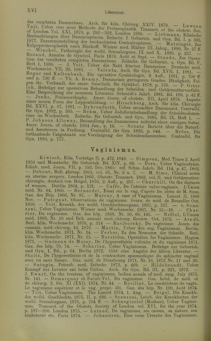 des veralteten Dammrisses. An-h. für klin Chiruro- yytv iö7q t Pachtungen ^^.rT^^^^.^^L'^i^^i'Tcl^^^ f^f^^ ^ t-l-r^^-/7P!f-^;^amnu;isses: Z^^^^^ ^^b^rt^ru.'Gy;. B^V; WochenscIn VlT 20 /^'^l frischer Dammrisse. Deutsche med vvocnenschi. vn JO, 1881. — Valenta, Arch. für üyn. Bd. XVIJ 1 1881 — nniV'7^0 s 7^^\\ operative Gynäkologie/ 2. Aufl., ISSl.' . 709 ff. unci p /du ö. — Ih. A. Rearay, Dammrisse geringeren Grades; Häufigkeit Fol- gen etc. Verhandl. der amer. Gesellsch. für Gynäkol. 1878, p 576 - P Oster °P«^'^«^en Behandlung der Scheiden- und Gebärmuttervorfälle limine Besprechung der neuesten Literatur. Schmidt's Jahrb. 1881 Bd 189 p 42 ff — Jenks, Penneorrhaphy. Amer. Journ. of obstetr. XII, April 1879 ' Angabe einer neuen Form der Lappenbildung. - Hirschberg, Arch. für klin.'Chiru^ie Bd. XXVI p 67. I881.-Dyhrenfurth, Ueber secundäre Danunnai.t. Centralbl. für Gyn. 1882, p 305. - Behm, Ueber Jodoformbehandlung der Scheidendamra- nsse im Wochenbett. Zeitschr. für Geburtsh. und Gyn. 1883, Bd IX Heft 1 — P. Johnson Alloway, Behandlung des Dammrisses mittelst einer einzigen Sutur Anier Journ. of obstetr. 1884 Jan., p. 16. - Schatz Bericht über die Naturf- und Aerzteversm Freiburg. Centralbl für Gyn. 1883, p. 644. - Bröse, Die lortlautende Catgutnaht zur Vereinigung der Scheidendammrisse. Centralbl für Gyn. 1883, p. 777. Vaginismus. Kiwisch, Klin. Vorträge II, p. 472, 1849. — Simpson, Med. Times 2. April 1859 und Monatschr. für Geburtsk. Bd. XIV, p. 69. — Ders., Ueber Vaginodynie Edmb. med. Journ. VII, p. 593. Dec. 1861: ref. Schm. Jahrb. Bd. 114 p 47 1862 — Debout, BuIL iherap. 1861, voL 61, Nr. 3 u. 7. — M. Sims, Clinical notes on uterine surgery, London 1866. Obsteti-. Transact. 1862, vol. II, und Gebärmutter- chirurgie, deutsch von Beigel, 1870, 2. Aufl., p. 257. — Churchill, On the diseases of women. Dublin 1864, p. 121. - Caffe, De l'atresie vulvo-vaginale. L'Union med. Nr. 64, 1866. — Bernardet, Essai sur le vag. d'apres les idees de M. Sims. Gaz. des Hop. 1866, Nr. 87. — Murray, A case of Vaginismus. Lancet II, 1866 Nov. — Putegnat, Observations de vaginisme. Journ. de med. de Bruxelles Oct. 1866. — Veit, Krankh. der vpeibl. Geschlechtsorgane, 1867, p. 567. — v. Scan- zoni, Ueber Vaginismus. Wiener med. Wochenschr. 1867, Nr. 15—18. — Char- rier, Du vaginisme. Gaz. des hop. 1868, Nr. 50, 66. 145. — Neftel, L'Union med. 1869, Nr. 19 und Brit. annual med.-chirurg. ßevievir. Oct. 1873. — Arndt, Berl. klin. Wochenschr. 1870, p. 314 — Raciborsky, Du vaginisme. Journ. des connais. med.-chirurg. 10, 1870. — Martin, Ueber den sog. Vaginismus. Berlin, klin. Wochenschr. 1871, Nr. 14. — Ferber, Zu den Neurosen der Scheide. Berl. klin. Wochenschr. 1871, Nr. 15. — Norström, Operation for Vaginismu?. Hj^giea 1871. - G ueneau de Mussy, De l'hyperesthesie vulvaire et du vaginisme 1871. Gaz. des hop. 70, 74. — Scharlau, Ueber Vaginismus. Beiträge zur Geburtsh. und Gyn. 1. Bd., p. 64. Berlin 1872. Gibt eine Angabe der ältern Literatur. — Stoltz, De l'hyperesthesie et de la contracture spasmodique du sphincter vaginal avec ou sans fissure. Gaz. med. de Strasbourg 1871, Nr. 16, 1872 Nr. 17 und 20. — Sutugin, Petersb. med. Zeitschr. 1872, p. 469. — Hildebrandt, Ueber Krampf des Levator ani beim Coitns. Arch. für Gyn. Bd. III, p. 221, 1872. — J. Ewart, On the treätem. of vaginismus. Indian annals of med. surg. July 1873, Nr. 141. — Demarquay et Saint-Vel, Du vaginisme. Gaz. hebd. de med. et de Chirurg. 2. Ser. XI (XXI). 1874, Nr. 44. — Revillot, Le constricteur du vagin. Le vaginisme superieur et le vag. propr. dit. Gaz. des hop. Nr. 100, Aout 1874. — Tilt, Ueber Vaginismus. The Lancet 1874, 1. Aug. — Beigel, Die Krankh. des weibl. Geschlechts, 1875, II, p. 686. — Scanzoni, Lehrb. der Krankheiten der weibl. Sexualorgane, 1875, p. 704 ff. — Schnegierief (Moskau), Ueber Vaginis- mus, Transact. of the Obstetr. Society of London vol. XVI, for the year 1874, p. 187—200. London 1875. — Lutaud, Du vaginisme, ses causes, sa nature, son traitement etc. Paris 1874. — Johannsen, Eine neue Ursache des Vaginismus.