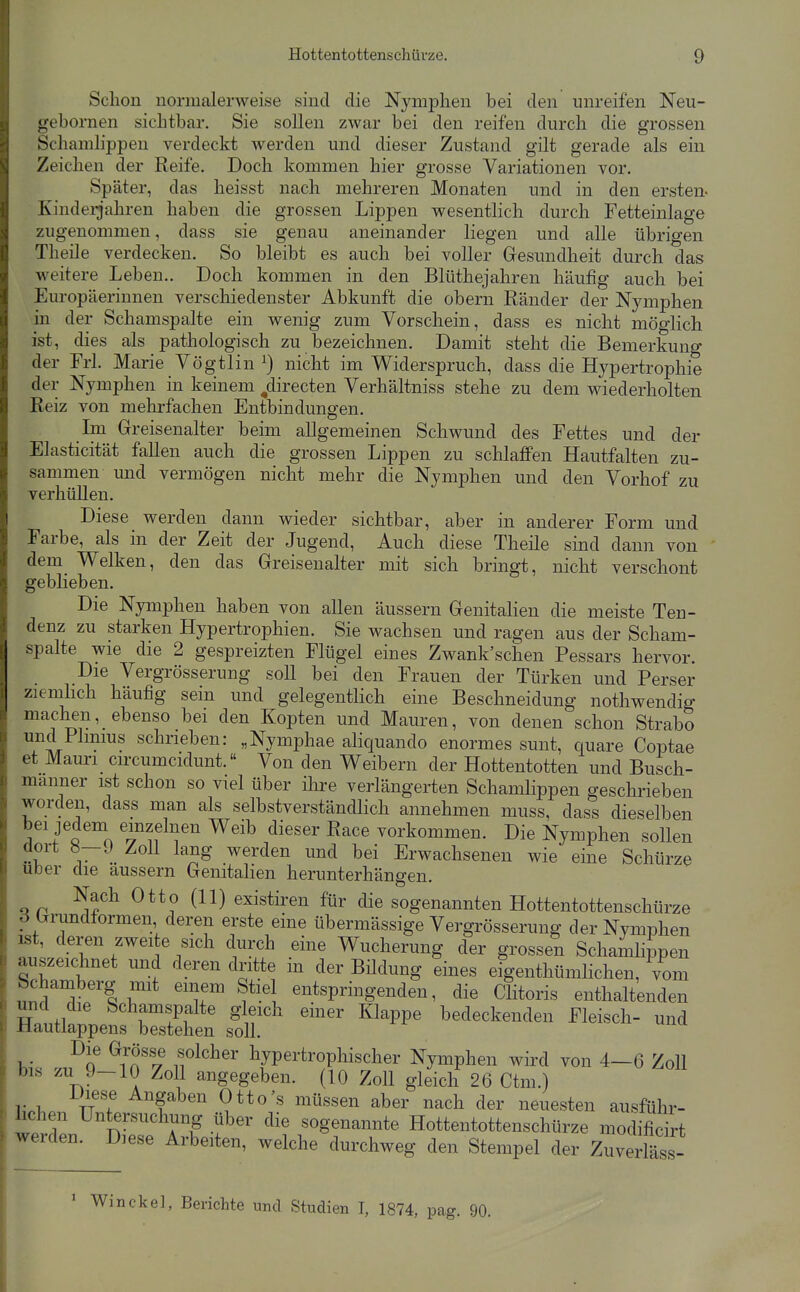 Schon normalerweise sind die Nymphen bei den unreifen Neu- gebornen sichtbar. Sie sollen zwar bei den reifen durch die grossen Schamlippen verdeckt werden und dieser Zustand gilt gerade als ein Zeichen der Reife. Doch kommen hier grosse Variationen vor. Später, das heisst nach mehreren Monaten und in den ersten- Kindeljahren haben die grossen Lippen wesentlich durch Fetteinlage zugenommen, dass sie genau aneinander liegen und alle übrigen Theile verdecken. So bleibt es auch bei voller Gfesundheit durch das weitere Leben.. Doch kommen in den Blüthejahren häufig auch bei Europäerinnen verschiedenster Abkunft die obern Ränder der Nymphen in der Schamspalte ein wenig zum Vorschein, dass es nicht möglich ist, dies als pathologisch zu bezeichnen. Damit steht die Bemerkung der Frl. Marie Vögtlin nicht im Widerspruch, dass die Hypertrophie der Nymphen in keinem /irecten Verhältniss stehe zu dem wiederholten Reiz von mehrfachen Entbindungen. Im Greisenalter beim allgemeinen Schwund des Fettes und der Elasticität fallen auch die grossen Lippen zu schlaffen Hautfalten zu- sammen und vermögen nicht mehr die Nymphen und den Vorhof zu verhüllen. Diese werden dann wieder sichtbar, aber in anderer Form und Farbe, als in der Zeit der Jugend, Auch diese Theile sind dann von dem Welken, den das Greisenalter mit sich bringt, nicht verschont geblieben. Die Nymphen haben von allen äussern Genitalien die meiste Ten- denz zu starken Hypertrophien. Sie wachsen und ragen aus der Scham- spalte wie die 2 gespreizten Flügel eines Zwank'schen Pessars hervor. Die Vergrösserung soll bei den Frauen der Türken und Perser ziemhch häufig sein und gelegentlich eine Beschneidung nothwendig machen, ebenso bei den Kopten und Mauren, von denen schon Strabo und Plimus schrieben: „Nymphae aliquando enormes sunt, quare Coptae et Mauri circumcidunt.« Von den Weibern der Hottentotten und Busch- manner ist schon so viel über ihre verlängerten Schamlippen geschrieben worden, dass man als selbstverständlich annehmen muss, dass dieselben Q^^'n ^i^^f^^^^ Weib dieser Race vorkommen. Die Nymphen sollen dort Ö-9 Zoll lang werden und bei Erwachsenen wie eine Schürze Uber die äussern Genitalien herunterhängen. Nach Otto (11) existiren für die sogenannten Hottentottenschürze d Gmndformen deren erste eine übermässige Vergrösserung der Nymphen ^t, deren zwei e sich durch eine Wucherung der grossen Schamlippen auszeichnet und deren dritte in der Bildung eines eigenthümlichen, vom Schamberg mit einem Stiel entspringenden, die Clitoris enthaltenden und die Schamspalte gleich einer Klappe bedeckenden Fleisch- und Hautlappens bestehen soll. Die Grösse solcher hypertrophischer Nymphen wird von 4—6 Zoll bis zu .)-10 Zoll angegeben. (10 Zoll gleich 26 Ctm.) li.l.. n f ^''f^b^^ ^tto's müssen aber nach der neuesten ausführ- hchen Untersuchung über die sogenannte Hottentottenschürze modifidrt werden. D.ese Arbeiten, welche durchweg den Stempel der Zum? lass- ' Win ekel, Berichte und Studien I, 1874, pag. 90.