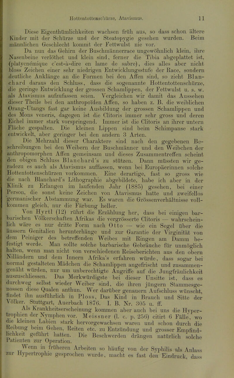Diese Eigenthümlichkeiten wachsen früh aus, so dass schon ältere Kinder mit der Schürze und der Steatopygie gesehen wurden. Beim männlichen Geschlecht kommt der Fettwulst nie vor. Da nun das Grehirn der Buschmännerrace ungewöhnlich klein, ihre ^fasenbeine verlöthet und klein sind, ferner die Tibia abgeplattet ist, {platycnemique c'est-a-dire en lame de sabre), dies alles aber nicht .bloss Zeichen einer sehr niedrigen Entwicklungsstufe der Race, sondern deuthche Anklänge an die Formen bei den Affen sind, so zieht Blau- ch ard daraus den Schluss, dass die sogenannte Hottentottenschürze, ■die geringe Entwicklung der grossen Schamlippen, der Fettwulst u. s. w. als Atavismus aufzufassen seien. Vergleichen wir damit das Aussehen dieser Theile bei den anthropoiden Affen, so haben z. B. die weiblichen Orang-Utangs fast gar keine Ausbildung der grossen Schamlippen und des Möns veneris, dagegen ist die Clitoris immer sehr gross und deren Eichel immer stark vorspringend. Immer ist die Clitoris an ihrer untern Fläche gespalten. Die kleinen Lippen sind beim Schimpanse stark entwickelt, aber geringer bei den andern 3 Arten. Die Melu'zahl dieser Charaktere sind nach den gegebenen Be- schreibungen bei den Weibern der Buschmänner und den Weibchen der antln-opomorphen Affen gemeinsam und dieses Zusammentreffen scheint den obigen Schluss Blanchard's zu stützen. Dann müssten wir ge- radezu es auch als Atavismus auffassen, wenn bei Europäerinnen solche Hottentottenschürzen vorkommen. Eine derartige, fast so gross wie die nach Blanchard's Lithographie abgebildete, habe ich aber in der Klinik zu Erlangen im laufenden Jahr (1885) gesehen, bei einer Person, die sonst keine Zeichen von Atavismus hatte und zweifellos germanischer Abstammung war. Es waren die Grössenverhältnisse voll- kommen gleich, nur die Färbung heller. Von Hyrtl (12) rührt die Erzählung her, dass bei einigen bar- barischen Völkerschaften Afrikas die vergrösserte Clitoris — wahrschein- lich wäre es nur dritte Form nach Otto — wie ein Segel über die äussern Genitahen herunterhänge und zur Garantie der Virginität von dena Peiniger des betreffenden Weibes mit Ringen am Damm be- festigt werde. Man sollte solche barbarische Gebräuche für unmöglich halten, wenn man nicht von verschiedenen Reiseberichten aus den obern Nilländern und dem Innern Afrika's erfahren würde, dass sogar bei normal gestalteten Mädchen die Schamlippen angefrischt und zusammen- genäht würden, nur um unberechtigte Angriffe auf die Jungfräulichkeit auszuschhessen. Das Merkwürdigste bei dieser Unsitte ist, dass es durchweg selbst wieder Weiber sind, die ihren Jüngern Stammesge- nossen diese Qualen anthun. Wer darüber genauem Aufschluss Avünscht, findet ihn ausführlich in Ploss, Das Kind in Brauch und Sitte der Völker. Stuttgart, Auerbach 1876. I. B. Nr. 305 u. ff. Als Krankheitserscheinung kommen aber auch bei uns die Hyper- trophien der Nymphen vor. Meissner (1. c. p. 256) cith-t 6 Fälle, wo die kleinen Labien stark hervorgewachsen waren und schon durch die Reibung beim Gehen, Reiten etc. zu Entzündung und grosser Empfind- lichkeit geführt hatten. Die Beschwerden drängen natürhch solche Patienten zur Operation. Wenn in früheren Arbeiten so häufig von der Syphilis als Anlass zur Hypertrophie gesprochen wurde, macht es fast den Eindruck, dass