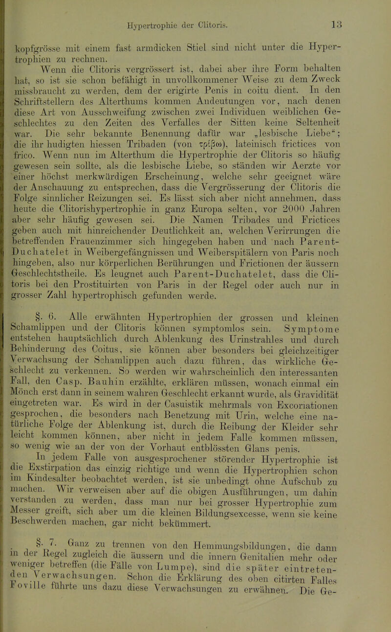 kopfgrösse mit einem fast armdicken Stiel sind nicht unter die Hyper- trophien zu rechnen. Wenn die Clitoris vergrössert ist, dabei aber ihre Form behalten hat, so ist sie schon befähigt in unvollkommener Weise zu dem Zweck missbraucht zu Averden, dem der erigirte Penis in coitu dient. In den Schriftstellern des Alterthums kommen Andeutungen vor, nach denen diese Art von Ausschweifung zwischen zwei Individuen w^eiblichen Ge- schlechtes zu den Zeiten des Verfalles der Sitten keine Seltenheit war. Die sehr bekannte Benennung dafür war „lesbische Liebe; die ihr hudigten hiessen Tribaden (von Tpißw), lateinisch frictices von fi-ico. Wenn nun im Alterthum die Hypertrophie der Clitoris so häufig gewesen sein sollte, als die lesbische Liebe, so ständen wir Aerzte vor einer höchst merkwürdigen Erscheinung, welche sehr geeignet wäre der Anschauung zu entsprechen, dass die Vergrösserung der Clitoris die Folge sinnlicher Reizungen sei. Es lässt sich aber nicht annehmen, dass heute die Clitorishypertrophie in ganz Europa selten, vor 2000 Jahren aber sehr häufig gewesen sei. Die Namen Tribades und Frictices geben auch mit hinreichender Deutlichkeit an, welchen Verirrungen die betreffenden Frauenzimmer sich hingegeben haben und nach Parent- Duchatelet in Weibergefängnissen und Weiberspitälern von Paris noch hingeben, also nur körperlichen Berührungen und Frictionen der äussern Geschlechtstheile. Es leugnet auch Parent-Duchatelet, dass die Cli- toris bei den Prostituirten von Paris in der Regel oder auch nur in grosser Zalil hypertrophisch gefunden werde. §. 6. AUe erwähnten Hypertrophien der grossen und kleinen Schamlippen und der Clitoris können symptomlos sein. Symptome entstehen hauptsächlich durch Ablenkung des Urinstrahles und durch Behinderung des Coitus, sie können aber besonders bei gleichzeitiger Verwachsung der Schamlippen auch dazu führen, das wirkliche Ge- schlecht zu verkennen. So werden wir wahrscheinlich den interessanten Fall, den Casp. Bau hin erzählte, erklären müssen, wonach einmal ein Mönch erst dann in seinem wahren Geschlecht erkannt wurde, als Gravidität eingetreten war. Es wird in der Casuistik mehrmals von Excoriationen gesprochen, die besonders nach Benetzung mit Urin, welche eine na- türhche Folge der Ablenkung ist, durch die Reibung der Kleider sehr leicht kommen können, aber nicht in jedem Falle kommen müssen, so wenig wie an der von der Vorhaut entblössten Glans penis. In jedem Falle von ausgesprochener störender Hypertrophie ist die Exstirpation das einzig richtige und wenn die Hypertrophien schon im Kindesalter beobachtet werden, ist sie unbedingt ohne Aufschub zu machen. Wir verweisen aber auf die obigen Ausführungen, um dahin Terstanden zu werden, dass man nur bei grosser Hypertrophie zum Messer greift, sich aber um die kleinen Bildungsexcesse, Avenn sie keine Beschwerden machen, gar nicht bekümmert. ^'tJ' 1^^^^^ trennen von den Hemmungsbildungen, die dann m der Regel zugleich die äussern und die innern Genitalien mehr oder weniger betreffen (die Fälle von Lumpe), sind die später eintreten- den Verwachsungen. Schon die Erklärung des oben cithten Falles J^oville führte uns dazu diese Verwachsungen zu erwähnen Die Ge-