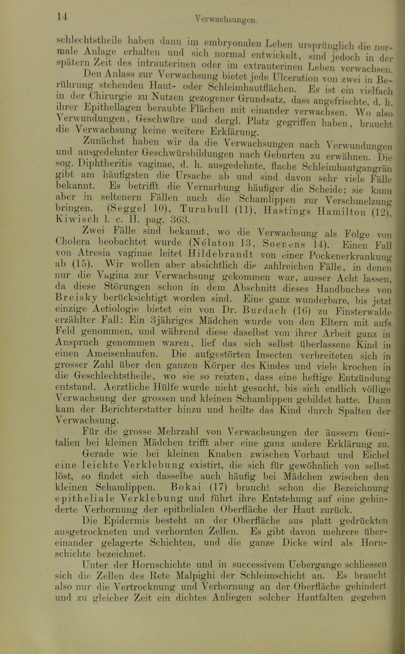 Verwachsungen. seh echts heile haben dann im embryonalen Leben ursprünglich die nor- male Anlage erhalten und sich normal entwickelt, sind j'edoch in der spatern Zeit des intrauterinen oder im extrauterinen Leben verwachsen Den Anlas« zur Verwachsung bietet jede Ulceration von zwei in Be-^ ruhnmg stehenden Haut- oder Schleimhautflächen. Ef? ist ein vielfach in der Chirui-8-ie zu Nutzen gezogener Grundsatz, dass angefrischte, d. h ihrer Epithellagen beraubte Flächen mit einander verwachsen Wo also Verwundungen, Geschwüre und dergl. Platz gegriffen haben, braucht die Verwachsung keine weitere Erklärung. Zunächst haben wir da die Verwachsungen nach VerwundunL^en und ausgedehnter Geschwürsbildungen nach Geburten zu erwähnen Die sog Diphtheritis vaginae, d. h. ausgedehnte, flache Schleimhautgangrän gibt am häufigsten die Ursache ab und sind davon sehr viele Fälle bekannt. Es betrifft die Vernarbung häufiger die Scheide; sie kann aber m seltenern Fällen auch die Schamhppen zur Verschmelzung bringen. (Seggel 10), Turnbull (11), Hastings Hamilton (12) Kiwisch 1. c. n. pag. 363. Zwei Fälle sind bekannt, wo die Verwachsung als Folge von Cholera beobachtet wurde (Nt^laton 13, Soenens 14). Einen Fall von Atresia vaginae leitet Hildebrandt von einer Pockenerkrankunc/- ab (15). Wir wollen aber absichtlich die zahlreichen Fälle, in denen nur die Vugina zur Verwachsung gekommen war, ausser Acht lassen, da diese Störungen schon in dem Abschnitt dieses Handbuches von Breisky berücksichtigt worden sind. Eine ganz wunderbare, bis jetzt., einzige Aetiologie bietet ein von Dr. Burdach (16) zu Finsterwalde erzählter Fall: Ein 3jähriges Mädchen wurde von den Eltern mit aufs. Feld genommen, und während diese daselbst von ihrer Arbeit ganz in Anspruch genommen waren, lief das sich selbst überlassene Kind in einen Ameisenhaufen. Die aufgestörten Insecten verbreiteten sich in grosser Zahl über den ganzen Körper des Kindes und viele krochen in die Geschlechtstheile, wo sie so reizten, dass eine heftige Entzündung entstand. Aerztliche Hülfe wurde nicht gesucht, bis sich endlich völlige Verwachsung der grossen und kleinen Schamlippen gebildet hatte. Dann kam der Berichterstatter hinzu und heilte das Kind durch Spalten der Verwachsung. Für die grosse Mehrzahl von Verwachsungen der äussern Geni- talien bei kleinen Mädchen trifft aber eine ganz andere Erklärung zu. Gerade wie bei kleinen Knaben zwischen Vorhaut und Eichel eine leichte Verklebung existirt, die sich für gewöhnlich von selbst löst, so findet sich dasselbe auch häufig bei Mädchen zwischen den kleinen Schamlippen. Bokai (17) braucht schon die Bezeichnung epitheliale Verklebung und führt ihre Entstehung auf eine gehin- derte Verhornung der epithelialen Oberfläche der Haut zurück. Die Epidermis besteht an der Oberfläche aus platt gedrückten ausgetrockneten und verhornten Zellen. Es gibt davon mehrere über- einander gelagerte Schichten, und die ganze Dicke wird als Horn- schichte bezeichnet. Unter der Hornschichte und in successivem Uebergange schliessen sich die Zellen des Rete Malpighi der Schleimschicht an. Es brauclit also nur die Vertrocknung und Verhornung an der Oberfläche gehindert und zu gleicher Zeit ein dichtes Anliegen solcher Hautfalten gegeben