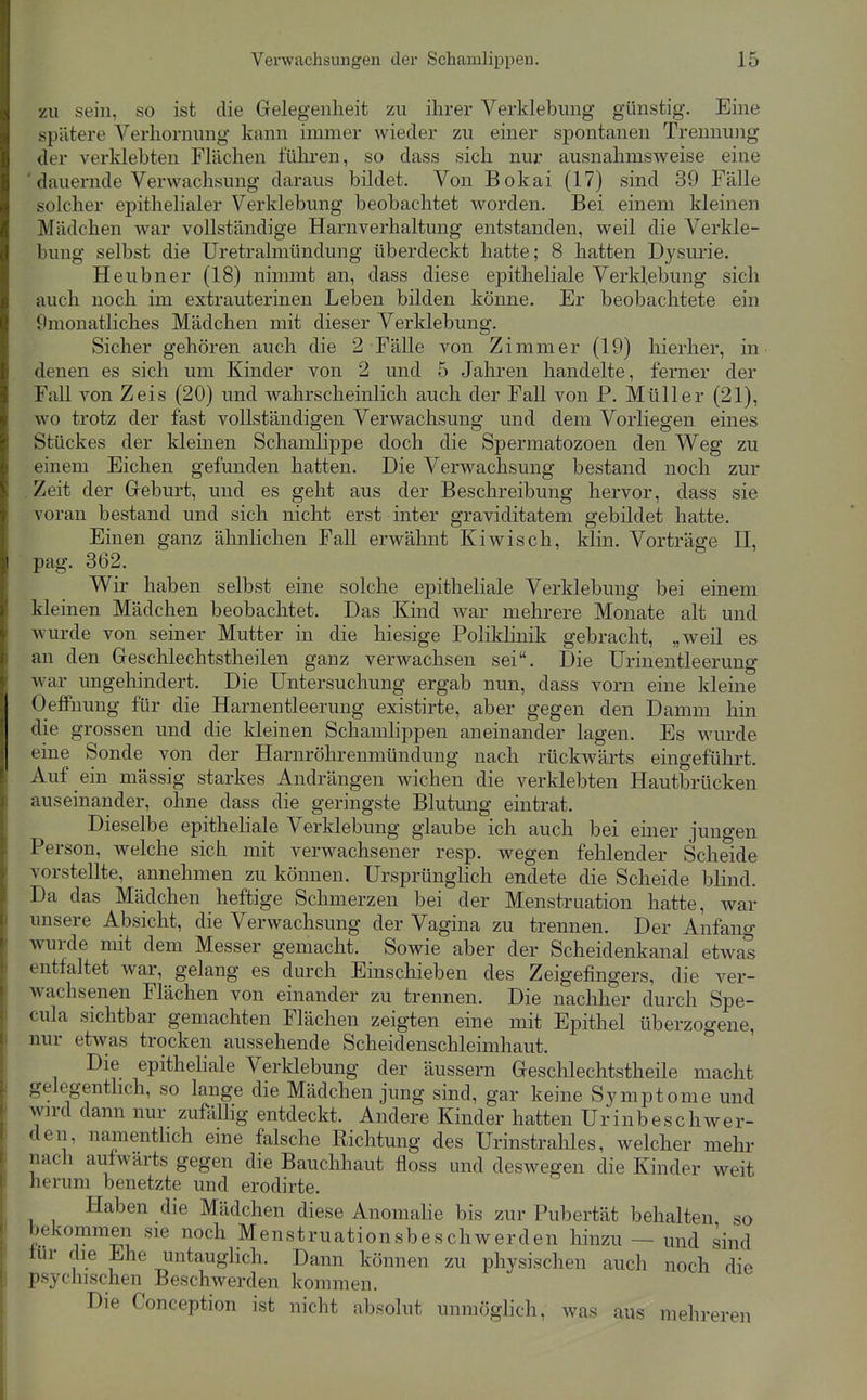 zu sein, so ist die Gelegenheit zu ihrer Verklebung günstig. Eine spätere Verhornung kann immer wieder zu einer spontanen Trennung der verklebten Flächen führen, so dass sich nur ausnahmsweise eine dauernde Verwachsung daraus bildet. Von Bokai (17) sind 39 Fälle solcher epithelialer Verklebung beobachtet worden. Bei einem kleinen Mädchen war vollständige Harnverhaltung entstanden, weil die Verkle- bung selbst die Uretralmündung überdeckt hatte; 8 hatten Dysurie. Heubner (18) nimmt an, dass diese epitheliale Verklebung sich auch noch im extrauterinen Leben bilden könne. Er beobachtete ein Omonatliches Mädchen mit dieser Verklebung. Sicher gehören auch die 2 Fälle von Zimmer (19) hierher, in denen es sich um Kinder von 2 und 5 Jahren handelte, ferner der FaU von Zeis (20) und wahrscheinlich auch der Fall von P. Müller (21), wo trotz der fast vollständigen Verwachsung und dem Vorliegen eines Stückes der kleinen Schamlippe doch die Spermatozoen den Weg zu einem Eichen gefunden hatten. Die Verwachsung bestand noch zur Zeit der Geburt, und es geht aus der Beschreibung hervor, dass sie voran bestand und sich nicht erst inter graviditatem gebildet hatte. Einen ganz ähnlichen Fall erwähnt Kiwisch, klin. Vorträge II, pag. 362. Wir haben selbst eine solche epitheliale Verklebung bei einem kleinen Mädchen beobachtet. Das Kind war mehrere Monate alt und wurde von seiner Mutter in die hiesige Poliklinik gebracht, „weil es an den Geschlechtstheilen ganz verwachsen sei. Die Urinentleerung war ungehindert. Die Untersuchung ergab nun, dass vorn eine kleine OeflFuung für die Harnentleerung existirte, aber gegen den Damm hin die grossen und die kleinen Schamlippen aneinander lagen. Es wurde eine Sonde von der Harnröhrenmündung nach rückwärts eingeführt. Auf ein mässig starkes Andrängen wichen die verklebten Hautbrücken auseinander, ohne dass die geringste Blutung eintrat. Dieselbe epitheliale Verklebung glaube ich auch bei einer jungen Person, welche sich mit verwachsener resp. wegen fehlender Scheide vorstellte, annehmen zu können. Ursprünglich endete die Scheide blind. Da das Mädchen heftige Schmerzen bei der Menstruation hatte, war unsere Absicht, die Verwachsung der Vagina zu trennen. Der Anfang wurde mit dem Messer gemacht. Sowie aber der Scheidenkanal etwas entfaltet war, gelang es durch Einschieben des Zeigefingers, die ver- wachsenen Flächen von einander zu trennen. Die nachher durch Spe- cula sichtbar gemachten Flächen zeigten eine mit Epithel überzogene, nur etwas trocken aussehende Scheidenschleimhaut. Die epitheliale Verklebung der äussern Geschlechtstheile macht gelegentlich, so lange die Mädchen jung sind, gar keine Symptome und wird dann nur zufälhg entdeckt. Andere Kinder hatten Urinbeschwer- den, namenthch eine falsche Richtung des Urinstrahles, welcher mehr nach aufwärts gegen die Bauchhaut floss und deswegen die Kinder weit herum benetzte und erodirte. Haben die Mädchen diese Anomahe bis zur Pubertät behalten so bekommen sie noch Menstruationsbeschwerden hinzu — und sind lur die Ehe untauglich. Dann können zu physischen auch noch die psychischen Beschwerden kommen. Die Conception ist nicht absolut unmöghch, was aus mehreren