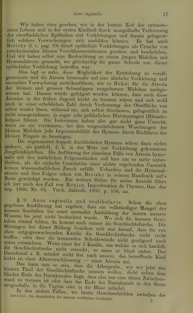 Wir haben oben gesehen, wie in der letzten Zeit des extraute- rinen Lebens und in der ersten Kindheit durch mangelhafte Verhornung der oberflächlichen Epithelien erst Verklebungen und daraus gelegent- lich sohdere Verwachsungen sich ausbilden können. Es hat auch Breisky (1. c. pag. 19) direct epitheliale Verklebungen als Ursache von retrohymenalen dünnen Verschlussmembranen gesehen und beschrieben. Und wir haben selbst eine Beobachtung an einem jungen Mädchen mit Hymenalati-esie gemacht, wo gleichzeitig die ganze Scheide von dieser epithelialen Verklebung betroffen war. Dies legt es nahe, diese Möglichkeit der Entstehung zu verall- gemeinern und die Atresia hymenalis auf eine ähnliche Verklebung und secundäre Verwachsung zurückzuführen, wie es Bokai für die Atresia der kleinen und grossen Schamlippen neugeborner Mädchen nacho-e- wiesen hat. Daraus würde gefolgert werden können, dass auch diese Atresien in der frühen Jugend leicht zu trennen wären und sich wohl auch m einer erheblichen Zahl durch Verhornung der Oberfläche von selbst wieder lösen, während sie, sich selbst überlassen, gelegentlich zu recht unangenehmen, ja sogar selir gefährlichen Blutstauungen (Hämato- kolpos) führen. Die Inderinnen haben also gar nicht ganz Unrecht, wenn sie nie versäumen, bei den vorgeschriebenen Waschungen der kleinen Mädchen jede Impermeabilität des Hymens durch Einführen des kleinen Fingers zu beseitigen. Die sogenannten doppelt durchbohrten Hymena wären dann nichts anderes, als partiell, d. h. in der Mitte zur Verklebung gekommene Jungfernhäutchen. Die Anführung der einzelnen FäUe von Atresia hyme- nalis mit den natürlichen Folgezuständen soll hier um so mehr unter- bleiben,.als die einfache Cumulation einer nichts ergebenden Casuistik keinen wissenschaftlichen Zweck erfüllt. Ueberdies sind die Hymenal- atresie und ihre Folgen schon von Breisky in seinem Handbuch aufs Beste gewürdigt worden. Zur weitern Stütze für meine Ansicht führe If Tßrr'^'M S/^V^? ^T^''J''' Imperforation de Thymen, Gaz. des hop. 1866. Nr. 84. Virch. Jaliresb. 1866. p. 556, an. §. 9. Anus vaginalis und vestibularis. Schon die oben gegebene Ausführung hat ergeben, dass ein vollständiger Mangel der äussern Genita len bei sonst normaler Ausbildung der Innern miseres Stlunr. 1-^ r'''' ^S-u^'^^'^V'^'^ ^^^'^ Geschlechtsfurche. Die btorungen bei dieser Bildung beziehen sich nur darauf, dass die von Än ofirT'^r^f ^'f^' eeschlechtsfurche nicht re^ treffen, oder dass die trennenden Scheidewände nicht genüo-end nach DLmkanal f^^^^^ ^^^^ ^^den. Dei' an Ar^^ ^^^ das betreffende Kind leidet an emer Afterverschliessung - einer Atresia ani. hintern Thener''''rprM't;/T ^^ergrube, wie wir jetzt den - ^ - den Si-s ZwJLi D- Gewebsschichten zwischen der Zweifel, Die Krankheiten der äussern weiblichen GenitaUen. f