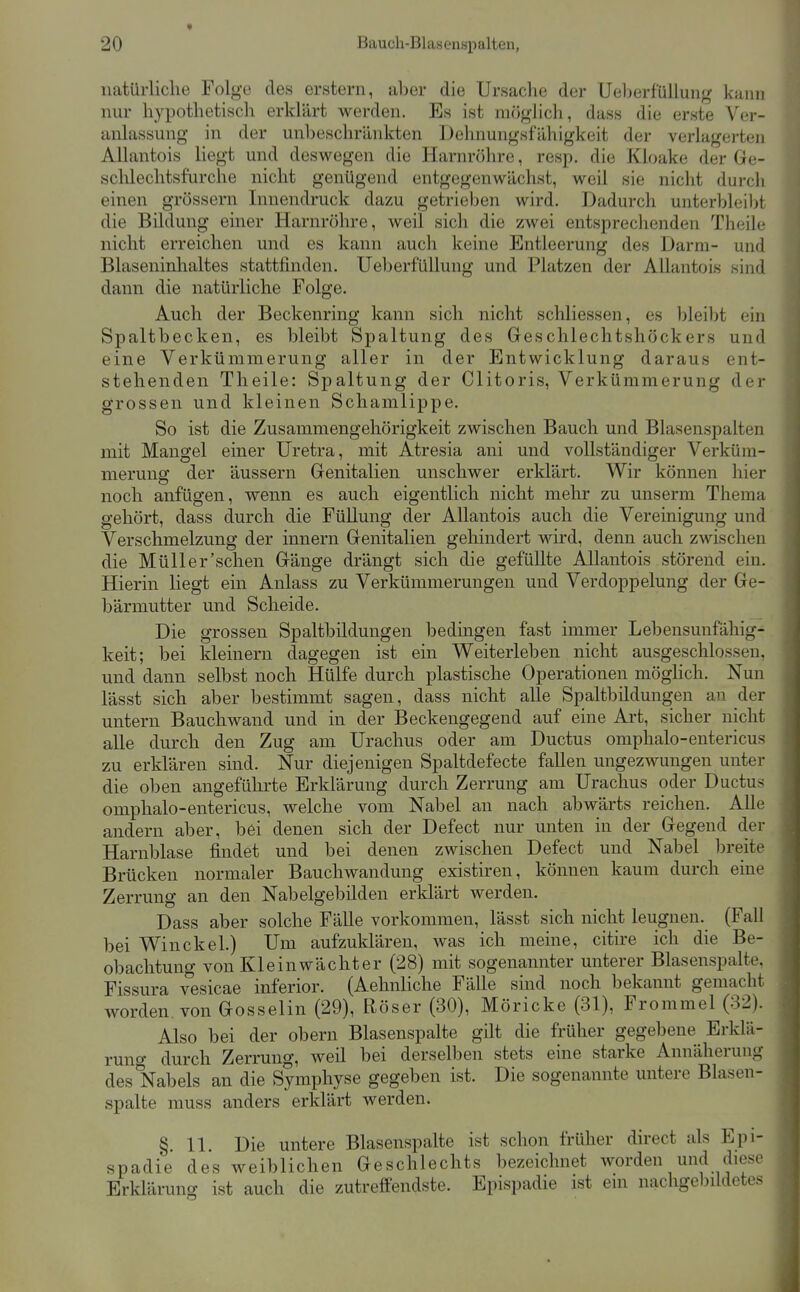 natürliche Folge des erstem, aber die Ursache der Ueljerfüllung kann nur hypothetiscli erklärt werden. Es ist möglich, dass die erste Ver- anlassung in der unl)eschränkten Dehnungsfähigkeit der verlagerten Allantois liegt und deswegen die Harnröhre, resp. die Kloake der Ge- sclüechtsfurche nicht genügend entgegenwächst, weil sie nicht durch einen grössern Innendruck dazu getrieben wird. Dadurch unterbleibt die Bildung einer Harnröhre, weil sich die zwei entspreclienden Theile nicht erreichen und es kann auch keine Entleerung des Darm- und Blaseninhaltes stattfinden. Ueberfüllung und Platzen der Allantois sind dann die natürliche Folge. Auch der Beckenring kann sich nicht schliessen, es bleibt ein Spaltbecken, es bleibt Spaltung des Geschlechtshöckers und eine Verkümmerung aller in der Entwicklung daraus ent- stehenden Theile: Spaltung der Clitoris, Verkümmerung der grossen und kleinen Schanilippe. So ist die Zusammengehörigkeit zwischen Bauch und Blasenspalten mit Mangel einer Uretra, mit Atresia ani und vollständiger Verküm- merung der äussern Genitalien unschwer erklärt. Wir können hier noch anfügen, wenn es auch eigentlich nicht mehr zu unserm Thema gehört, dass durch die Füllung der Allantois auch die Vereinigung und Verschmelzung der innern Genitalien gehindert wird, denn auch zwischen die Müll er'sehen Gänge drängt sich die gefüllte Allantois störend ein. Hierin liegt ein Anlass zu Verkümmerungen und Verdoppelung der Ge- bärmutter und Scheide. Die grossen Spaltbildungen bedingen fast immer Lebensuufähig- keit; bei kleinern dagegen ist ein Weiterleben nicht ausgeschlossen, und dann selbst noch Hülfe durch plastische Operationen mögHch. Nun lässt sich aber bestimmt sagen, dass nicht alle Spaltbildungen an der untern Bauchwand und in der Beckengegend auf eine Art, sicher nicht alle durch den Zug am Urachus oder am Ductus omphalo-entericus zu erklären sind. Nur diejenigen Spaltdefecte fallen ungezwungen unter die oben angeführte Erklärung durch Zerrung am Urachus oder Ductus omphalo-entericus, welche vom Nabel an nach abwärts reichen. Alle andern aber, bei denen sich der Defect nur unten in der Gegend der Harnblase findet und bei denen zwischen Defect und Nabel breite Brücken normaler Bauchwandung existiren, können kaum durch eine Zerrung an den Nabelgebilden erklärt werden. Dass aber solche Fälle vorkommen, lässt sich nicht leugnen. (Fall bei Win ekel.) Um aufzuklären, was ich meine, citire ich die Be- obachtung von Kleinwächter (28) mit sogenannter unterer Blasenspalte, Fissura vesicae inferior. (Aehnliche Fälle sind noch bekannt gemacht worden, von Gosselin (29), Röser (30), Möricke (31), Frommel (32). Also bei der obern Blasenspalte gilt die früher gegebene Erklä- runo- durch Zerrung, weil bei derselben stets eine starke Annäherung des Nabels an die Symphyse gegeben ist. Die sogenannte untere Blasen- spalte muss anders erklärt werden. §. 11. Die untere Blasenspalte ist schon früher direct als Epi- spadie' des weiblichen Geschlechts bezeichnet worden und diese Erkläruno- ist auch die zutreffendste. Epispadie ist em nachge))ildetes