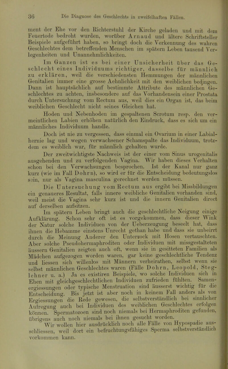 ment der Ehe vor den Richterstulil der Kirche geladen und mit dem Feuertode bedroht Avurden, worüber Arnaud und ältere Schriftsteller Beispiele aufgeführt haben, so Ijringt doch die Verkennung des wahren Greschlechtes dem betreffenden Menschen im spätem Leben tausend Ver- legenheiten und Unannehmlichkeiten. Im Ganzen ist es bei einer Unsicherheit über das Ge- schlecht eines Individuums richtiger, dasselbe für männlich zu erklären, weil die verschiedensten Hemmungen der männlichen Genitalien immer eine grosse Aehnliclikeit mit den weiblichen Ijedingen. Dann ist hauptsächlich auf bestimmte Attriljute des männlichen Ge- schlechtes zu achten, insbesondere auf das Vorhandensein einer Prostata durch Untersuchung vom Rectum aus, weil dies ein Organ ist, das beim weiblichen Geschlecht nicht seines Gleichen hat. Hoden und Nebenhoden im gespaltenen Scrotum resp. den ver- meintlichen Labien erhöhen natürlich den Eindruck, dass es sich um ein mamiliches Individuum handle. Doch ist nie zu vergessen, dass einmal ein Ovarium in einer Labial- hernie lag und wegen verwachsener Schamspalte das Individuum, trotz- dem es weiblich war, für männlich gehalten wurde. Der zweitwichtigste Nachweis ist der einer vom Sinus urogenitalis ausgehenden und zu verfolgenden Vagina. Wir haben dieses Verhalten schon bei den Verwachsungen besprochen. Ist der Kanal nur ganz kurz (wie im Fall Dohm), so wird er für die Entscheidung bedeutungslos sein, nur als Vagina masculina gerechnet werden müssen. Die Untersuchung vom Rectum aus ergibt bei Missbildungen ein genaueres Resultat, falls innere weibliche Genitalien vorhanden sind, weil meist die Vagina sehr kurz ist und die innern Genitalien direct auf derselben aufsitzen. Im spätem Leben bringt auch die geschlechthche Neigung einige Aufklärung. Schon sehr oft ist es vorgekommen, dass dieser Wink der Natur solche Individuen von der Ueberzeugung beseelt hat, dass ihnen die Hebamme einstens Unrecht gethan habe und dass sie unbeirrt durch die Meinung Anderer den Unterrock mit Hosen vertauschten. Aber solche Pseudohermaphroditen oder Individuen mit missgestalteten äussern Genitalien zeigten auch oft, wenn sie in gesitteten Familien als Mädchen aufgezogen worden waren, gar keine gesclilechtliche Tendenz und Hessen sich willentos mit Männern verheirathen, selbst Avenn sie selbst männlichen Geschlechtes waren (Fälle Dohm, Leopold, Steg- lehner u. a.) Ja es existiren Beispiele, wo solche Individuen sich in Ehen mit gleichgeschlechtlichen Individuen zufrieden fühlten. Samen- ero-iessuno-en oder typische Menstruation sind äusserst wichtig für die Entscheidung. Bis jetzt ist aber noch in kemem FaU anders als von Ergiessungen die Rede gewesen, die selbstverständlich bei sinnlicher Aufregung auch bei Individuen des weibUchen Geschlechtes erfolgen können. Spermatozoen sind noch niemals bei Hermaphroditen gefunden, übrigens auch noch niemals bei ihnen gesucht worden. Wir wollen hier ausdrücklich noch alle Fälle von Hypospadie aus- schHessen, weil dort ein befruchtungsfälliges Sperma selbstverständlich vorkommen kann.