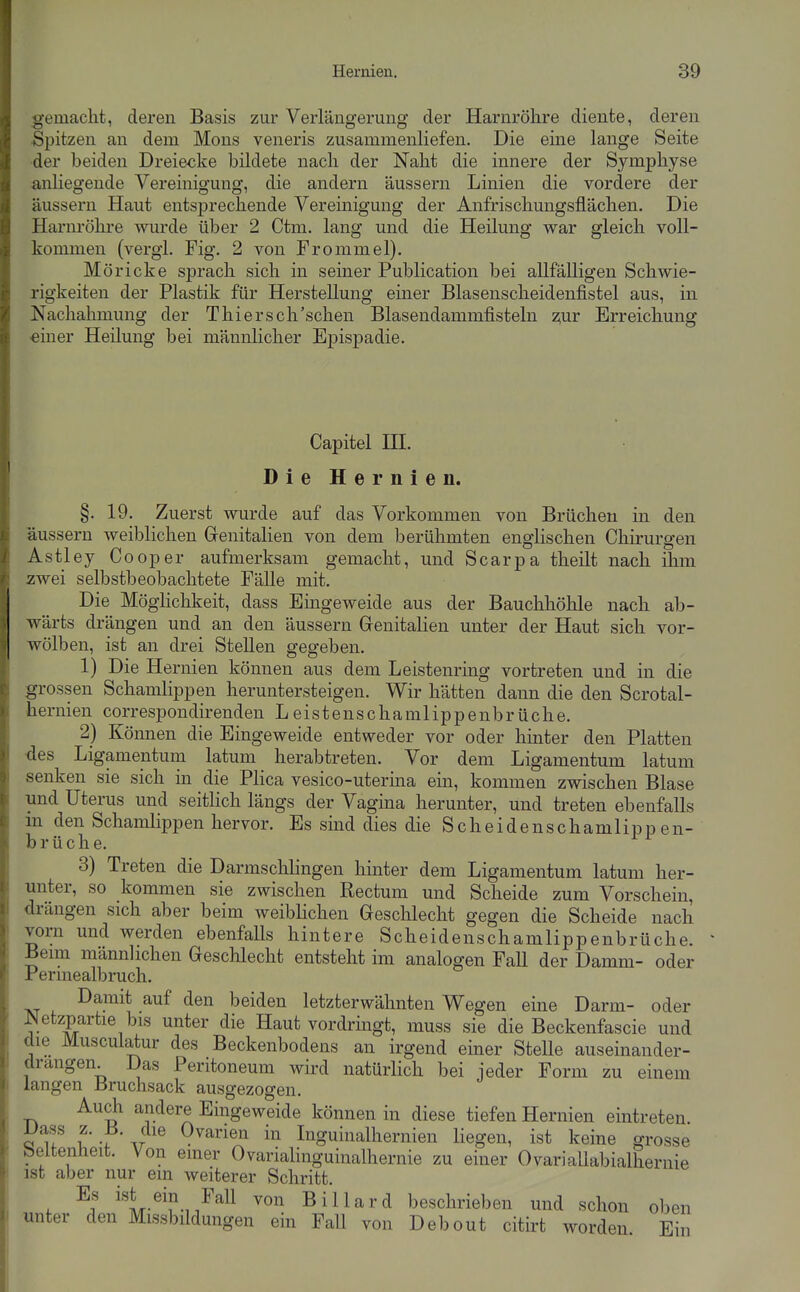 gemacht, deren Basis zur Verlängerung der Harnröhre diente, deren Spitzen an dem Möns veneris zusammenHefen. Die eine lange Seite der beiden Dreiecke bildete nach der Naht die innere der Symphyse anliegende Vereinigung, die andern äussern Linien die vordere der äussern Haut entsprechende Vereinigung der Anfrischungsflächen. Die Harnröhre wurde über 2 Ctm. lang und die Heilung war gleich voll- kommen (vergi. Fig. 2 von Frommel). Möricke sprach sich in seiner Publication bei allfälligen Schwie- rigkeiten der Plastik für Herstellung einer Blasenscheidenfistel aus, in Nachahmung der Thiersch'schen Blasendammfisteln z;ur Erreichung einer Heilung bei männlicher Epispadie. Capitel HL Die Hernien. §. 19. Zuerst wurde auf das Vorkommen von Brüchen in den äussern weiblichen Genitalien von dem berühmten englischen Chirurgen Astley Cooper aufmerksam gemacht, und Scarpa theilt nach ihm zwei selbstbeobachtete Fälle mit. Die Möghchkeit, dass Eingeweide aus der Bauchhöhle nach ab- wärts drängen und an den äussern Grenitalien unter der Haut sich vor- wölben, ist an drei Stellen gegeben. 1) Die Hernien können aus dem Leistenring vortreten und in die grossen Schamlippen heruntersteigen. Wir hätten dann die den Scrotal- hernien correspondirenden Leistenschamlippenbrüche. 2) Können die Eingeweide entweder vor oder hinter den Platten des Ligamentum latum herabtreten. Vor dem Ligamentum latum senken sie sich in die Plica vesico-uterma ein, kommen zwischen Blase und Uterus und seitHch längs der Vagina herunter, und treten ebenfalls m den Schamlippen hervor. Es sind dies die Scheidenschamlipp en- brüche. 3) Treten die Darmschlingen hinter dem Ligamentum latum her- unter, so kommen sie zwischen Rectum und Scheide zum Vorschein, drängen sich aber beim weiblichen Geschlecht gegen die Scheide nach vorn und werden ebenfalls hintere Scheidenschamlippenbrüche. Beim männlichen Geschlecht entsteht im analogen Fall der Damm- oder Perinealbruch. Damit auf den beiden letzterwähnten Wegen eine Darm- oder Netzpartie bis unter die Haut vordringt, muss sie die Beckenfascie und die Musculatur des Beckenbodens an irgend einer Stelle auseinander- drangen. Das Peritoneum wird natürlich bei jeder Form zu einem langen Bruchsack ausgezogen. Auch andere Eingeweide können in diese tiefen Hernien eintreten. V'lf f• 1 Inguinalhernien liegen, ist keine grosse r^eltenheit. Von einer Ovarialinguinalhernie zu einer OvariaUabialhernie ist aber nur ein weiterer Schritt. Es ist ein Fall von Billard beschrieben und schon oben unter den Missbildungen ein Fall von Debout citirt Avorden. Ein