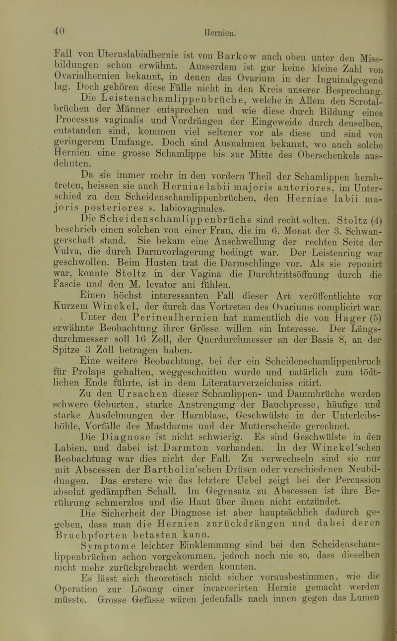 4U Fall von Uteni8labialliernie ist von Barkow auch oben unter den Miss- bildungen schon erwähnt. Ausserdem ist gar keine kleine Zahl von Ovarialhernien bekannt, in denen das Ovarium in der Inguinalgegend lag. Doch gehören diese Fälle nicht in den Kreis unserer Besprechung. Die Leistenschamlippenbrüche, weichein Allem den Scrotal- brüchen der Männer entsprechen und wie diese durch Bildung eine» Processus vaginalis und Vordrängen der Eingeweide durch denselben, entstanden sind, kommen viel seltener vor als diese und sind von geringerem Umfange. Doch sind Ausnahmen bekannt, wo auch solche Hernien eine grosse Schamlippe bis zur Mitte des Oberschenkels aus- dehnten. Da sie immer mehr in den vordem Theil der Schamlippen herab- treten, heissen sie auch Herniaelabii majoris anteriores, im Unter- schied zu den Scheidenschamlippenbrüchen, den Herniae labii ma- joris posteriores s. labiovaginales. Die Scheidenschamlippenbrüche sind recht selten. Stoltz (4) besclirieb einen solchen von einer Frau, die im 6. Monat der 3. Schwan- gerschaft stand. Sie bekam eine Anschwellung der rechten Seite der Vulva, die durch Darmvorlagerung bedingt war. Der Leistenring war geschwollen. Beim Husten trat die Darmsclilinge vor. Als sie reponirfc war, konnte Stoltz in der Vagma die Durchtrittsöfifeung durch die Fascie und den M. levator ani fühlen. Einen höchst interessanten Fall dieser Art veröffentlichte vor Kurzem Win ekel, der durch das Vortreten des Ovariums complicirt war. Unter den Perinealhernien hat namentlich die von Hager (5) erwähnte Beobachtung ihrer Grösse willen ein Interesse. Der Längs- durchmesser soll 16 Zoll, der Querdurchmesser aii der Basis 8, an der Spitze 3 Zoll betragen haben. Eine weitere Beobachtung, bei der ein Scheidenschamlippenbruch für Prolaps gehalten, weggeschnitten wurde und natürlich zum tödt- lichen Ende führte, ist in dem Literaturverzeichniss citirt. Zu den Ursachen dieser SchamlipjDen- und Dammbrüche werden schwere Geburten, starke Anstrengung der Bauchpresse, häufige und starke Ausdehnungen der Harnblase, Geschwülste in der Unterleibs- höhle, Vorfälle des Mastdarms und der Mutterscheide gerechnet. Die Diagnose ist nicht schwierig. Es sind Geschwülste in den Labien, und dabei ist Darmton vorhanden. Li der Winckel'schen Beobachtung war dies nicht der Fall. Zu verwechseln sind sie nur mit Abscessen der Bartholin'schen Drüsen oder verschiedenen Neubil- dungen. Das erstere wie das letztere Uebel zeigt bei der Percussion absolut gedämpften Schall. Im Gegensatz zu Abscessen ist ihre Be- rührung schmerzlos und die Haut über ihnen nicht entzündet. Die Sicherheit der Diagnose ist aber hauptsächlich dadurch ge- geben, dass man die Hernien zurückdrängen und dabei deren Bruchpforten betasten kann. Symptome leichter Einklemmung sind bei den Scheidenscham- lippenbrüchen schon vorgekommen, jedoch noch nie so, dass dieselben nicht mehr zurückgebracht werden konnten. Es lässt sich theoretisch nicht sicher vorausbestimmen, wie die Operation zur Lösung einer incarcerirten Hernie gemacht werden müsste. Grosse Gefasse wären jedenfalls nach innen gegen das Lumen