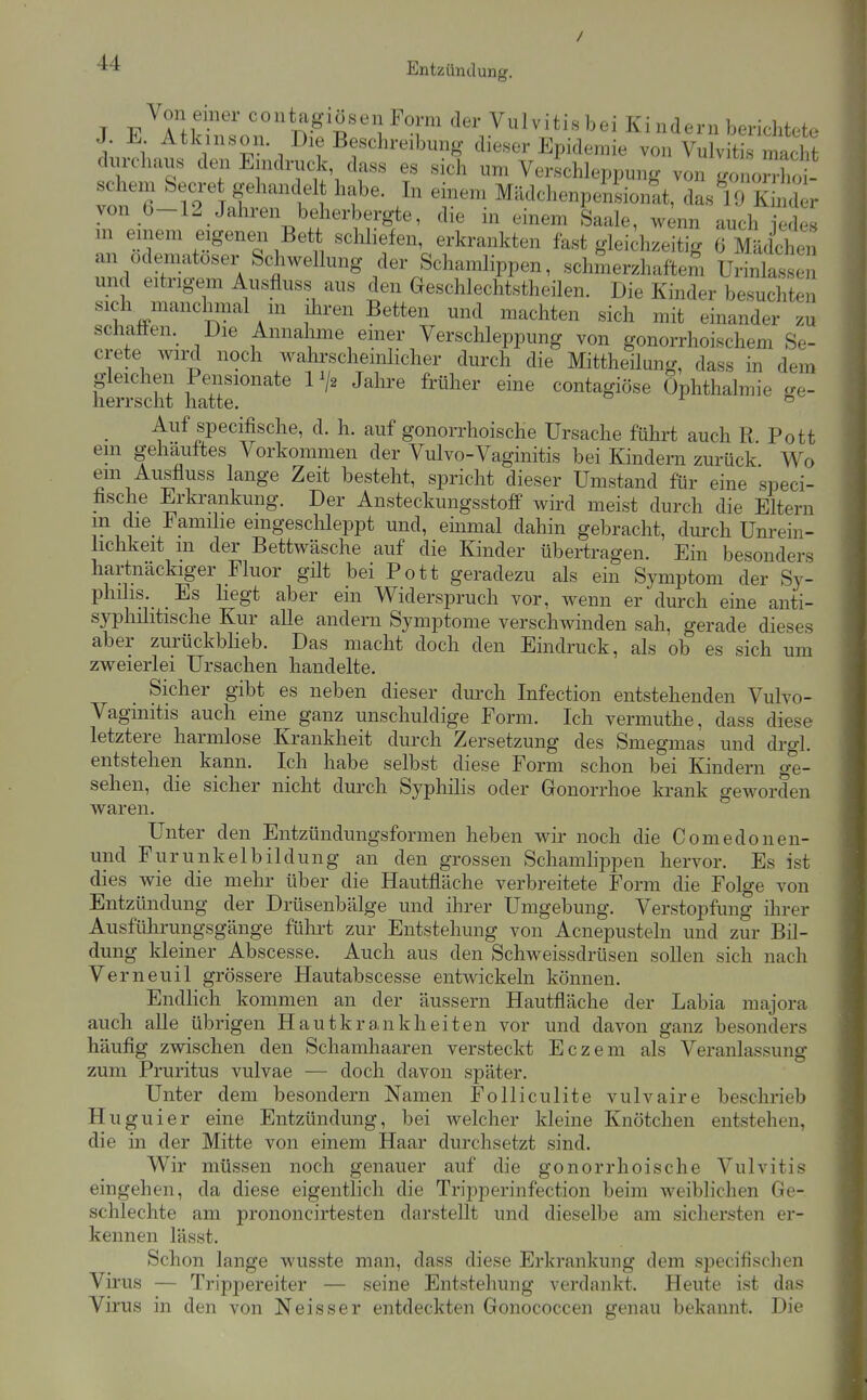 / T PAH ^T' Vulvitis bei Ki ndern berichtete J. E Atkinson. Die Beschreibung dieser Epidemie von Vulvitis macht durchaus den Eindruck dass es sich um Verschleppung von gonon-ho - Schern Secret gehandelt habe. In einem Mädchenpensionit, dasVJ Kmd r von 0-12 Jahren beherbergte, die in einem Saale, w;nn auch X in einem eigenen Bett schliefen, erkrankten fast gleichzeitig 6 Mädcheii an odematoser Schwellung der Schamlippen, schmerzhaftem Urinlasse und eitrigem Ausfluss aus den Geschlechtstheilen. Die Kinder besuchten sich manchinal m ihren Betten und machten sich mit einander zu schatten. Die Annahme emer Verschleppung von gonorrhoischem Se- crete wird noch wahrscheinlicher durch die Mittheilung, dass in dem wliS hatJr''''*^ ^^^'''^ contagiöse Ophthalmie ge- Auf specifische, d. h. auf gonorrhoische Ursache führt auch R Pott em gehäuftes Vorkommen der Vulvo-Vaginitis bei Kindern zurück. V^o em Ausfluss lange Zeit besteht, spricht dieser Umstand für eine speci- hsche Erki-ankung. Der Ansteckungsstoff wird meist durch die Eltern m die Familie eingeschleppt und, einmal dahin gebracht, durch Unrein- lichkeit m der Bettwäsche auf die Kinder übertragen. Ein besonders hartnäckiger Fluor gilt bei Pott geradezu als ein Symptom der Sy- philis._ Es hegt aber ein Widerspruch vor, wenn er durch eine anti- syphihtische Kur alle andern Symptome verschwinden sah, gerade dieses aber zurückblieb. Das macht doch den Eindruck, als ob es sich um zweierlei Ursachen handelte. Sicher gibt es neben dieser durch Infection entstehenden Vulvo- vaginitis auch eine ganz unschuldige Form. Ich vermuthe, dass diese letztere harmlose Krankheit durch Zersetzung des Smegmas und drgl. entstehen kann. Ich habe selbst diese Form schon bei Kindern ge- sehen, die sicher nicht durch Syphilis oder Gonorrhoe krank geworden waren. Unter den Entzündungsformen heben wir noch die Comedonen- und Furunkelbildung an den grossen Schamlippen hervor. Es ist dies wie die mehr über die Hautfläche verbreitete Form die Folge von Entzündung der Drüsenbälge und ihrer Umgebung. Verstopfung ilirer Ausführungsgänge fülii't zur Entstehung von Acnepusteln und zur Bil- dung kleiner Abscesse. Auch aus den Schweissdrüsen sollen sich nach Verneuil grössere Hautabscesse entwickeln können. EndHch kommen an der äussern Hautfläche der Labia majora auch alle übrigen Hautkrankheiten vor und davon ganz besonders häufig zwischen den Schamhaaren versteckt Eczem als Veranlassung zum Pruritus vulvae — doch davon später. Unter dem besondern Namen Folliculite vulvaire beschrieb H uguier eine Entzündung, bei welcher kleine Knötchen entstehen, die in der Mitte von einem Haar durchsetzt sind. Wir müssen noch genauer auf die gonorrhoische Vulvitis eingehen, da diese eigentlich die Tripperinfection beim weiblichen Ge- schlechte am prononcirtesten darstellt und dieselbe am sichersten er- kennen lässt. Schon lange wusste man, dass diese Erkrankung dem specifischen Virus — Trippereiter — seine Entstehung verdankt. Heute ist das Virus in den von Neisser entdeckten Gonococcen genau bekannt. Die