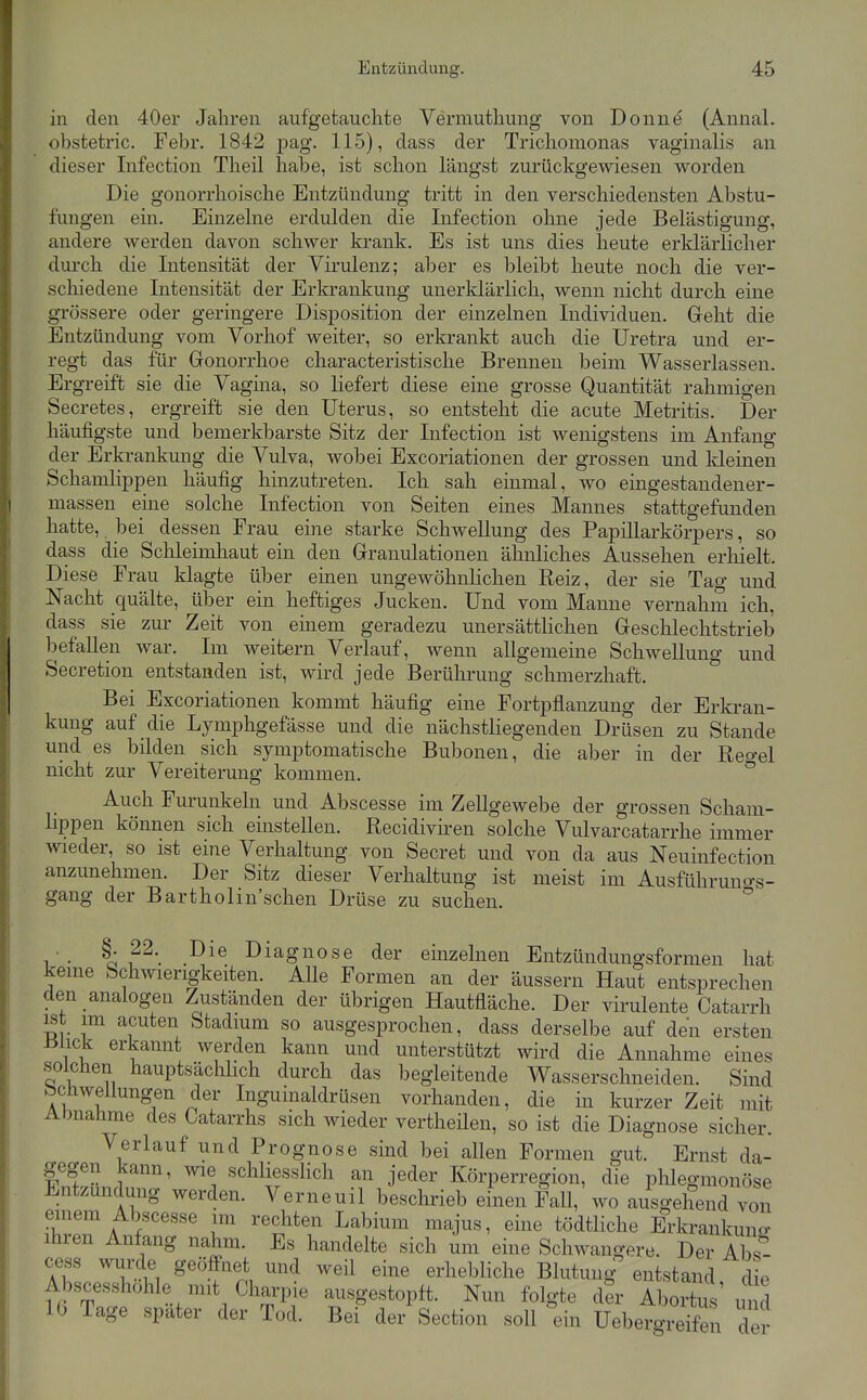 in den 40ei' Jahren aufgetauchte Vermuthung von Donne (AnnaL obstetric. Febr. 1842 pag. 115), dass der Trichomonas vaginalis an dieser Infection Theil habe, ist schon längst zurückgewiesen v^orden Die gonorrhoische Entzündung tritt in den verschiedensten Abstu- fungen em. Einzelne erdulden die Infection ohne jede Belästigung, andere werden davon schwer krank. Es ist uns dies heute erklärlicher durch die Intensität der Virulenz; aber es bleibt heute noch die ver- schiedene Intensität der Erkrankung unerklärlich, wenn nicht durch eine grössere oder geringere Disposition der einzelnen Individuen. Geht die Entzündung vom Vorhof weiter, so erkrankt auch die Uretra und er- regt das für Gonorrhoe characteristische Brennen beim Wasserlassen. Ergreift sie die Vagina, so liefert diese eine grosse Quantität rahmigen Secretes, ergreift sie den Uterus, so entsteht die acute Metritis. Der häufigste und bemerkbarste Sitz der Infection ist wenigstens im Anfang der Erkrankung die Vulva, wobei Excoriationen der grossen und Ideinen Schamlippen häufig hinzutreten. Ich sah einmal, wo eingestandener- massen eine solche Infection von Seiten emes Mannes stattgefunden hatte, bei dessen Frau eine starke Schwellung des PapiUarkörpers, so dass die Schleimhaut ein den Granulationen ähnliches Aussehen erhielt. Diese Frau klagte über einen ungewöhnKchen Reiz, der sie Tag und Nacht quälte, über ein heftiges Jucken. Und vom Manne vernahm ich, dass sie zur Zeit von einem geradezu unersättlichen Geschlechtstrieb befallen war. Im weitern Verlauf, wenn allgemeine Schwellung und Secretion entstanden ist, wird jede Berührung schmerzhaft. Bei Excoriationen kommt häufig eine Fortpflanzung der Erkran- kung auf die Lymphgefässe und die nächstliegenden Drüsen zu Stande und es bilden sich symptomatische Bubonen, die aber in der Reo-el nicht zur Vereiterung kommen. ° Auch Furunkeln und Abscesse im Zellgewebe der grossen Scham- lippen können sich einstellen. Recidiviren solche Vulvarcatarrhe immer wieder, so ist eine Verhaltung von Secret und von da aus Neuinfection anzunehmen. Der Sitz dieser Verhaltung ist meist im Ausführuno-s- gang der Bartholin sehen Drüse zu suchen. ° i'- ^A?^'. Diagnose der einzelnen Entzündungsformen hat kerne Schwierigkeiten. Alle Formen an der äussern Haut entsprechen den analogen Zuständen der übrigen Hautfläche. Der virulente Catarrh ist im acuten btadmm so ausgesprochen, dass derselbe auf den ersten J31ick erkannt werden kann und unterstützt wird die Annahme eines solchen hauptsächhch durch das begleitende Wasserschneiden. Sind bchwellungen der Inguinaldrüsen vorhanden, die in kurzer Zeit mit Abnahme des Catarrhs sich wieder vertheüen, so ist die Diagnose sicher. Verlauf und Prognose sind bei allen Formen gut. Ernst da- gegen kann, wie schliessHch an jeder Körperregion, die plilegmonöse Entzündung werden. Verneuil beschrieb einen Fall, wo ausgehend von einem Abscesse im rechten Labium majus, eine tödtliche Erkrankuno- ihren Anfang nahm. Es handelte sich um eine Schwangere. Der Abs- cess wurde geöffnet und weil eine erhebliche Blutung entstand die Abscesshohle mit Charpie ausgestopft. Nun folgte der AboSus' und 10 Tage später der Tod. Bei der Section soll °ein UebergS der