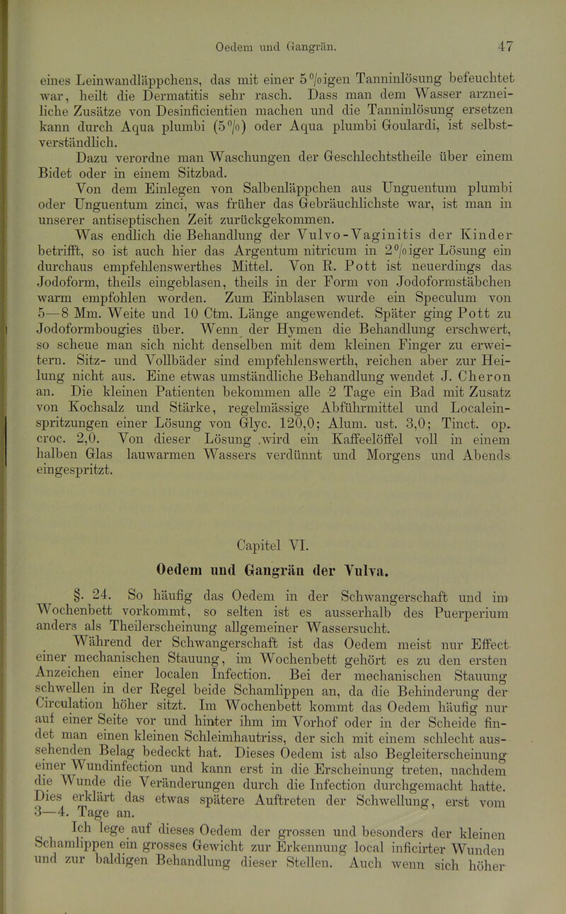 eines Leinwanciräppchens, das mit einer 5 > igen Tanninlösung befeuchtet war, lieilt die Dermatitis sehr rasch. Dass man dem Wasser arznei- liche Zusätze von Desinficientien machen und die Tanninlösung ersetzen kann durch Aqua plumbi (5°/o) oder Aqua plumbi Groulardi, ist selbst- verständhch. Dazu verordne man Waschungen der Geschlechtstheile über einem Bidet oder in einem Sitzbad. Von dem Einlegen von Salbenläppchen aus Unguentum plumbi oder Unguentum zinci, was früher das Gebräuchlichste war, ist man in unserer antiseptischen Zeit zurückgekommen. Was endlich die Behandlung der Vulvo - Vaginitis der Kinder betrifft, so ist auch hier das Argentum nitricum in 2°/oiger Lösung ein durchaus empfelilenswerthes Mittel. Von R. Pott ist neuerdings das Jodoform, theils eingeblasen, theils in der Form von Jodoformstäbcheu warm empfohlen worden. Zum Einblasen wurde ein Speculum von 5—8 Mm. Weite und 10 Ctm. Länge angewendet. Später ging Pott zu Jodoformbougies über. Wenn der Hymen die Behandlung erschwert, so scheue man sich nicht denselben mit dem kleinen Finger zu erwei- tern. Sitz- und Vollbäder sind empfehlenswerth, reichen aber zur Hei- lung nicht aus. Eine etwas umständliche Behandlung wendet J. Cheron an. Die kleinen Patienten bekommen alle 2 Tage ein Bad mit Zusatz von Kochsalz und Stärke, regelmässige Abführmittel und Localein- spritzungen einer Lösung von Glyc. 120,0; Alum. ust. 3,0; Tinct. op. croc. 2,0. Von dieser Lösung .wird ein Kaffeelöffel voll in einem halben Glas lauwarmen Wassers verdünnt und Morgens und Abends eingespritzt. Capitel VI. Oedeni und Oangrän der Vulya. §. 24. So häufig das Oedem in der Schwangerschaft und im Wochenbett vorkommt, so selten ist es ausserhalb des Puerperium anders als Theilerscheinung allgemeiner Wassersucht. Während der Schwangerschaft ist das Oedem meist nur Effect einer mechanischen Stauung, im Wochenbett gehört es zu den ersten Anzeichen einer localen Infection. Bei der mechanischen Stauung schwellen in der Regel beide Schamlippen an, da die Behinderung der Cu'culation höher sitzt. Im Wochenbett kommt das Oedem häufig nur auf einer Seite vor und hinter ihm im Vorhof oder in der Scheide fin- det man einen kleinen Schleimhautriss, der sich mit einem sclilecht aus- sehenden Belag bedeckt hat. Dieses Oedem ist also Begleiterscheinung einer Wundinfection und kann erst in die Erscheinung treten, nachdem die Wunde die Veränderungen durch die Infection durchgemacht hatte. Dies erklärt das etwas spätere Auftreten der Schwellung, erst vom 3—4. Tage an. Ich lege auf dieses Oedem der grossen und besonders der kleinen Schamlippen ein grosses Gewicht zur Erkennung local inficirter Wunden und zur baldigen Behandlung dieser Stellen. Auch wenn sich höher