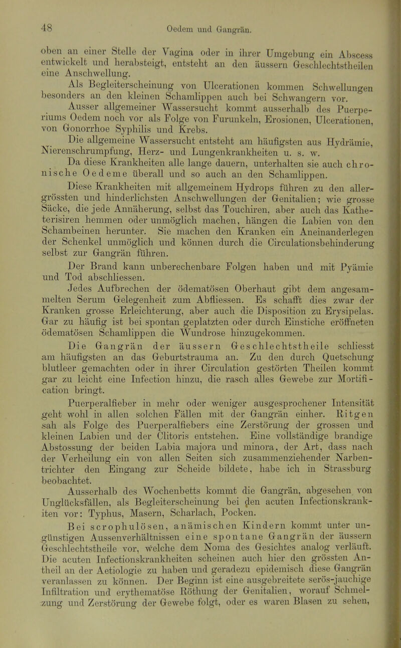 oben au einer Stelle der Vagina oder in ihrer Umgebung ein Al)sces.s entwickelt und herabsteigt, entsteht an den äussern Geschleclitstheilen eine Anschwellung. Als Begleiterscheinung von Ulcerationen kommen Schwellungen besonders an den kleinen Schamhppen auch bei Schwangern vor. Ausser allgemeiner Wassersucht kommt ausserhalb des Puerpe- riums Oedem noch vor als Folge von Furunkeln, Erosionen, Ulcerationen, von Gonorrhoe Syphilis und Krebs. Die allgemeine Wassersucht entsteht am häufigsten aus Hydrämie, Nierenschrumpfung, Herz- und Lungenkrankheiten u. s. w. Da diese Krankheiten alle lange dauern, unterhalten sie auch chro- nische Oedeme überall und so auch an den Schamlippen. Diese Krankheiten mit allgemeinem Hydrops fuhren zu den aller- grössten und hinderlichsten Anschwellungen der Genitalien; wie grosse Säcke, die jede Annäherung, selbst das Touchii-en, aber auch das Kathe- terisiren hemmen oder unmöglich machen, hängen die Labien von den Schambeinen herunter. Sie machen den Kranken ein Aneinanderlegen der Schenkel unmöglich und können durch die Circulationsbehinderung selbst zur Gangrän führen. Der Brand kann unberechenbare Folgen haben und mit Pyämie und Tod abschliessen. Jedes Aufbrechen der ödematösen Oberhaut gibt dem angesam- melten Serum Gelegenheit zum Abfliessen. Es schafft dies zwar der Kranken grosse Erleichterung, aber auch die Disposition zu Erysipelas. Gar zu häufig ist bei spontan geplatzten oder durch Einstiche eröffneten ödematösen Schamlippen die Wundrose hinzugekommen. Die Gangrän der äussern Ges chlechtstheile scliliesst am häufigsten an das Geburtstrauma an. Zu den durch Quetschung blutleer gemachten oder in ihrer Circulation gestörten Theilen kommt gar zu leicht eine Lifection hinzu, die rasch alles Gewebe zur Mortifi- cation bringt. Puerperalfieber in mehr oder weniger ausgesprochener Litensität ^eht wohl in allen solchen Fällen mit der Gangrän einher. Ritgen sah als Folge des Puerperalfiebers eine Zerstörung der grossen und kleinen Labien und der Clitoris entstehen. Eine vollständige brandige Abstossung der beiden Labia majora und minora, der Art, dass nach der Verheilung ein von allen Seiten sich zusammenziehender Narben- trichter den Eingang zur Scheide bildete, habe ich in Strassburg beobachtet. Ausserhalb des Wochenbetts kommt die Gangrän, abgesehen von Unglücksfällen, als Begleiterscheinung bei ^en acuten Infectionskrank- iten vor: Typhus, Masern, Scharlach, Pocken. Bei scrophulösen, anämischen Kindern kommt unter un- günstigen Aussenverhältnissen eine spontane Gangrän der äussern Geschlechtstheile vor, welche dem Noma des Gesichtes analog verläuft. Die acuten Infectionskrankheiten scheinen auch hier den grössten An- theil an der Aetiologie zu haben und geradezu epidemisch diese Gangrän veranlassen zu können. Der Beginn ist eine ausgebreitete serös-jauchige Infiltration und erythematöse Röthung der Genitalien, worauf Schmel- zung und Zerstörung der Gewebe folgt, oder es waren Blasen zu sehen,