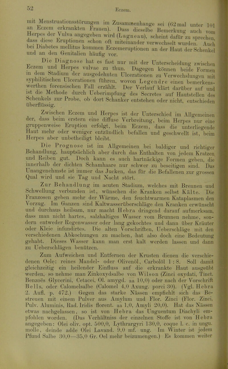 mit Menstruationsstörungen im Zusammenhange sei (02mal unter l(»l an Eczem erkrankten Frauen). Dass dieselbe Bemerkung auch von Herpes der Vulva angegeben wird (Lagneau), scheint dafür zu spreche dass diese Eruphonen schon oft miteinander verwechselt wurden. Auch bei Diabetes mellitus kommen Eczemeruptionen an der Haut der Schenkel und an den üenitalieii häufig vor. Die Diagnose hat es fast nur mit der Unterscheidung zwischen Eczem und Herpes vulvae zu thun. Dagegen können beide Formen m dem btadmm der ausgedehnten Ulcerationen zu Verwechslungen mit syphilitischen Ulcerationen führen, wovon Legendre einen bemerkens- werthen forensischen Fall erzählt. Der Verlauf klärt darüber auf und ist die Methode durch Ueberimpfung des Secretes auf Hautstellen des Schenkels zur Probe, ob dort Schanker entstehen oder nicht, entschieden überflüssig. Zwischen Eczem und Herpes ist der Unterschied im Allgemeinen der, dass beim erstem eine diffuse Verbreitung, beim Herpes nur eine gruppenweise Eruption erfolgt, beim Eczem, dass die unterliegende Haut mehr oder weniger entzündlich befallen und geschwellt ist, beim Herpes aber unbetheiligt bleibt. Die Prognose ist im Allgemeinen bei baldiger und richtiger Behandlung, hauptsächlich aber durch das Enthalten von jedem Kratzen und Reiben gut. Doch kann es auch hartnäckige Formen geben, die innerhalb der dichten Schamhaare nur schwer zu beseitigen sind. Das Unangenehmste ist immer das Jucken, das für die Befalleneu zur grossen Qual wird und sie Tag und Nacht stört. Zur Behandlung im acuten Stadium, welches mit Brennen und Schwellung verbunden ist, wünschen die Kranken selbst Kälte. Die Franzosen geben mehr der Wärme, den feuchtwarmen Kataplasmen den Vorzug. Im Ganzen sind Kaltwasserüberschläge den Kranken erwünscht und durchaus heilsam, nur macht Hebra dringend darauf aufmerksam, dass man nicht hartes, salzhaltiges Wasser vom Brunnen nehme, son- dern entweder Regenwasser oder lang gekochtes und dann über Kräuter oder Kleie infundirtes. Die alten Vorschriften, Ueberschläge mit den verschiedenen Abkochungen zu machen, hat also doch eine Bedeutung gehabt. Dieses Wasser kann man erst kalt werden lassen und dann zu Ueberschlägen benützen. Zum Aufweichen und Entfernen der Krusten dienen die verschie- denen Oele: reines Mandel- oder Olivenöl, Carbolöl 1 : 8. Soll damit gleichzeitig ein heilender Einfluss auf die erkrankte Haut ausgeübt werden, so nehme man Zinkoxydsalbe von Wilson (Zinci oxydati, Tiuct. Benzoes Glycerini, Cetacei, Ol. amygd. aä 10,0) oder nach der Vorschrift Beils, oder Calomelsalbe (Calomel 4,0 Axung. porci 80). (Vgl. Hebra 2. Aufl. p. 472.) Gegen das starke Nässen empfiehlt sich das Be- streuen mit einem Pulver aus Amylum und Flor. Zinci (Flor. Zinci. Pulv. Aluminis, Rad. Iridis florent. aa 1,0, Amyli 20,0). Hat das Nässen etwas nachgelassen, so ist von Hebra das Unguentum Diachyli em- pfohlen worden. (Das Verhältniss der einzelnen Stoffe ist von Hebra angegeben: Olei oliv. opt. 500,0, Lythrargyri 130,0, coque 1. c. in ungu. molle, deinde adde Olei Lavand. 9,0 mf. ung. Im Winter ist jedem Pfund Salbe 30,0—35,0 Gr. Oel mehr beizumengen.) Es kommen weiter