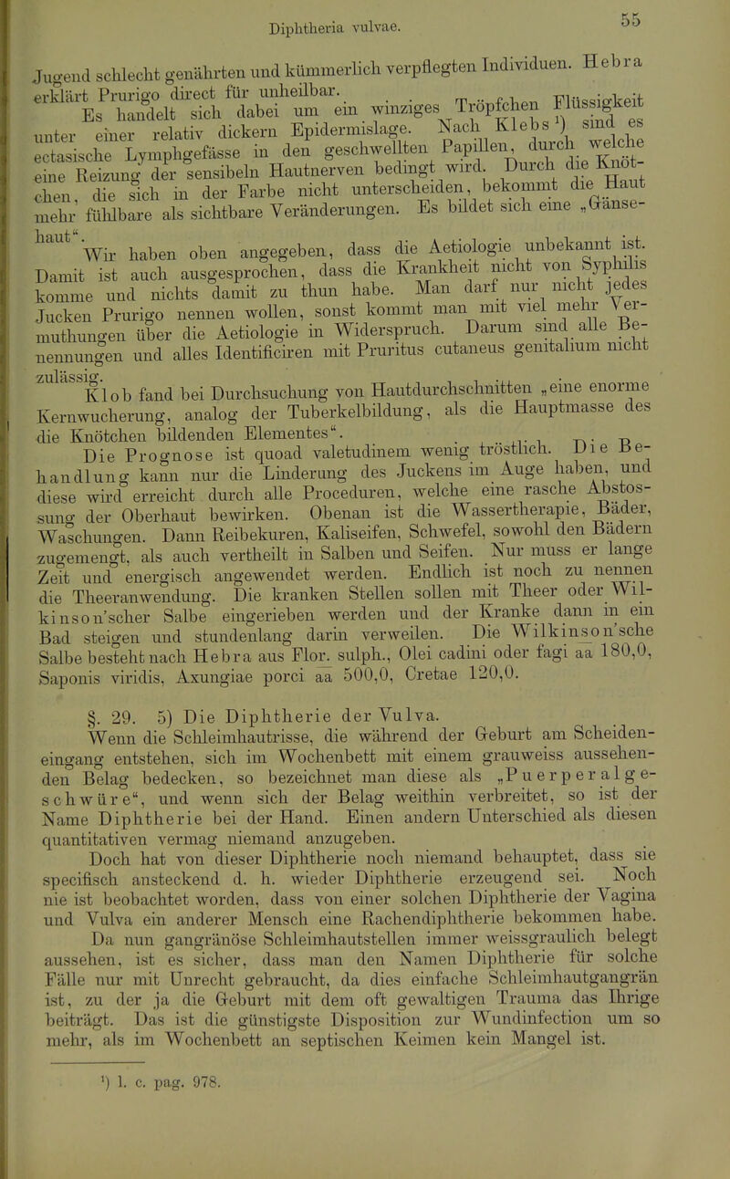 f Y Diphtheria vulvae. ^^ Jugend schlecht genährten und kümmerlich verpflegten Individuen. Hebra erklärt Prurigo dkect für unheilbar. T?Hic«io-keit Es handelt sich dabei um . Tröpfchen F^^^^^^^ unter einer relativ dickern Epidermislage. Nach Klebs ^) sind es ^cttsche lymphgefässe in den geschwellten ^^.P^fen durch w^^^^^^ eine Reizung' der sensibeln Hautnerven bedmgt wird Durch die Knot Xen dTe sich in der Farbe nicht unterscheiden, bekommt die Haut mehr fühlbare als sichtbare Veränderungen. Es büdet sich eme „Ganse- ^''''^''Vir haben oben angegeben, dass die Aetiologie unbekannt ist. Damit ist auch ausgesprochen, dass die Krankheit nicht ^on SypMis komme und nichts damit zu thun habe. Man darf nur nicht jedes Jucken Prurigo nennen wollen, sonst kommt man mit viel mehr Ver- muthungen über die Aetiologie in Widerspruch. Darum sind alle Be- nennungen und alles Identificiren mit Pruritus cutaneus gemtalmm mcht Kl ob fand bei Durchsuchung von Hautdurchschnitten „eine enorme Kernwucherung, analog der Tuberkelbildung, als die Hauptmasse des die Knötchen bildenden Elementes. -n • -n Die Prognose ist quoad valetudinem wenig tröstlich. Uie ±>e- handlung kami nur die Linderung des Juckens im Auge haben und diese wii'd erreicht durch alle Proceduren, welche eine rasche Abstos- suno- der Oberhaut bewirken. Obenan ist die Wassertherapie, Bader, Waschungen. Dann Reibekuren, Kaliseifen, Schwefel, sowohl den Badern zuo-emengt, als auch vertheilt in Salben und Seifen. Nur muss er lange Zeit und energisch angewendet werden. Endüch ist noch zu neimen die Theeranwendung. Die kranken Stellen sollen mit Theer oder Wil- kinson scher Salbe eingerieben werden und der Kranke dann m ein Bad steigen und stundenlang darin verweilen. Die Wilkins^on'sche Salbe besteht nach Hebra aus Flor, sulph., Olei cadiiii oder fagi aa 180,0, Saponis viridis, Axungiae porci aa 500,0, Cretae 120,0. §. 29. 5) Die Diphtherie der Vulva. Wenn die Schleimhautrisse, die während der Greburt am Scheiden- eingang entstehen, sich im Wochenbett mit einem grauweiss aussehen- den Belag bedecken, so bezeichnet man diese als „P u er p e r al g e- schwüre, und wenn sich der Belag weithin verbreitet, so ist der Name Diphtherie bei der Hand. Einen andern Unterschied als diesen quantitativen vermag niemand anzugeben. Doch hat von dieser Diphtherie noch niemand behauptet, dass sie specifisch ansteckend d. h. wieder Diphtherie erzeugend sei. Noch nie ist beobachtet worden, dass von einer solchen Diphtherie der Vagina und Vulva ein anderer Mensch eine Rachendiphtherie bekommen habe. Da nun gangränöse Schleimhautstellen immer weissgraulich belegt aussehen, ist es sicher, dass man den Namen Diphtherie für solche Fälle nur mit Unrecht gebraucht, da dies einfache Schleimhautgangrän ist, zu der ja die Greburt mit dem oft gewaltigen Trauma das Ihrige beiträgt. Das ist die günstigste Disposition zur Wundinfection um so mehr, als im Wochenbett an septischen Keimen kein Mangel ist. >) 1. c. pag. 978.