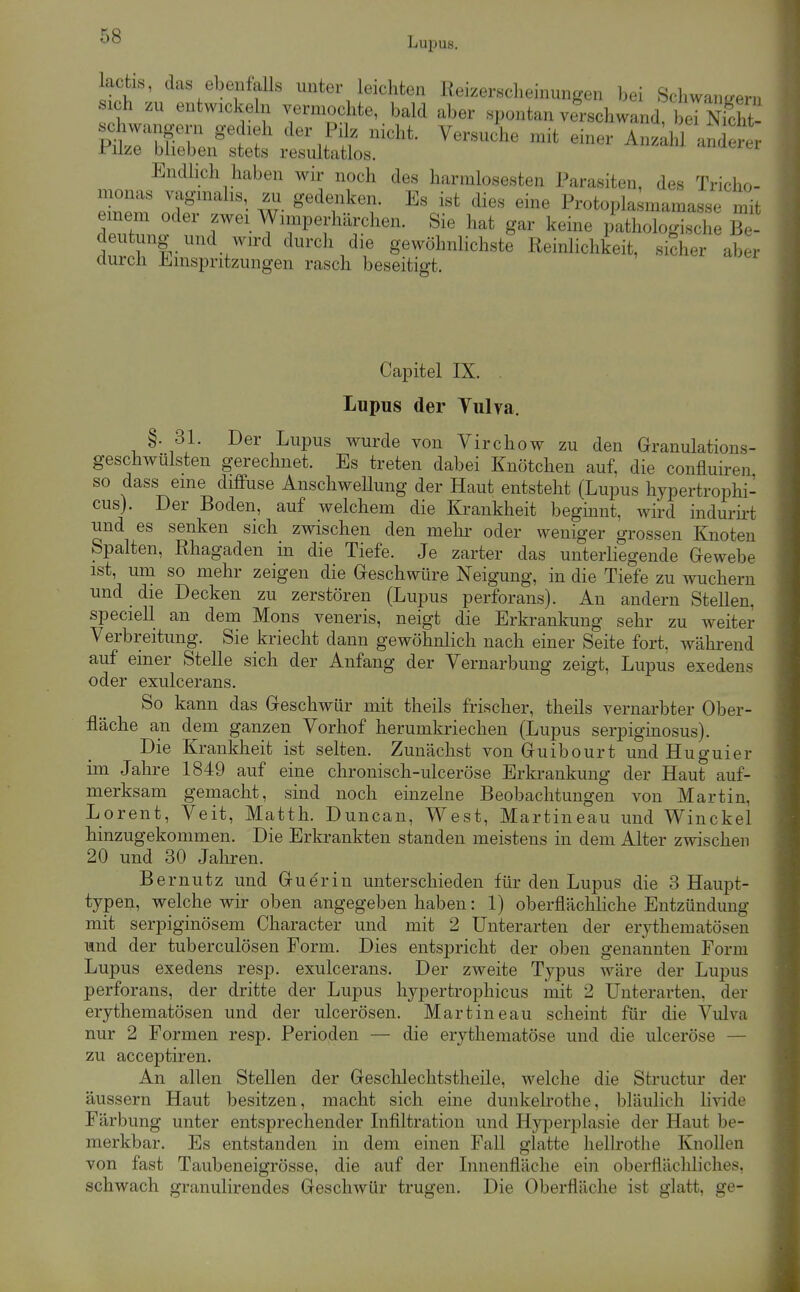 lactis, das ebenfalls unter leichten Reizersclieinungen bei Scliwan^fern ich zu entwickeln vermoclate, bald aber spontan verschwand l^lTSt- schwangern gedieh der Pilz nicht. Versuche mit einer Anzllü anderer Pilze blieben stets resultatlos. anaerer Endlich haben wir noch des harralosesten Parasiten, des Tricho- monas vaginalis, zu gedenken. Es ist dies eine Protopla mamasse mit einera oder zwei Winiperhärchen. Sie hat gar keine pathologische Be- deutung und wird durch die gewöhnUchste ReinHchkeit, sicher aber durch Einspritzungen rasch beseitigt. Capitel IX. . Lupus der Vulva. §. 31. Der Lupus wurde von Virchow zu den Granulations- geschwülsten gerechnet. Es treten dabei Knötchen auf. die confluiren so dass eine diffuse Anschwellung der Haut entsteht (Lupus hypertrophi- cus). Der Boden, auf welchem die Krankheit beginnt, wird indurirt und es senken sich zwischen den mehr oder weniger grossen Knoten Spalten, Rhagaden in die Tiefe. Je zarter das unterliegende Gewebe ist, um so mehr zeigen die Geschwüre Neigung, in die Tiefe zu wuchern und die Decken zu zerstören (Lupus perforans). An andern Stellen, speciell an dem Möns veneris, neigt die Erkrankung sehr zu weiter Verbreitung. Sie kriecht dann gewöhnlich nach einer Seite fort, Avährend auf einer Stelle sich der Anfang der Vernarbung zeigt, Lupus exedens oder exulcerans. So kann das Geschwür mit theils frischer, theils vernarbter Ober- fläche an dem ganzen Vorhof herumkriechen (Lupus serpiginosus). Die Krankheit ist selten. Zunächst von Guibourt und Huguier im Jahre 1849 auf eine chronisch-ulceröse Erkrankung der Haut auf- merksam gemacht, sind noch einzelne Beobachtungen von Martin, Lorent, Veit, Matth. Duncan, West, Martineau und Winckel hinzugekommen. Die Erkrankten standen meistens in dem Alter zwischen 20 und 30 Jahren. Bernutz und Guerin unterschieden für den Lupus die 3 Haupt- typen, welche wir oben angegeben haben: 1) oberfläcliHche Entzündung mit serpiginösem Character und mit 2 Unterarten der erythematösen und der tuberculösen Form. Dies entspricht der oben genannten Form Lupus exedens resp. exulcerans. Der zweite Typus wäre der Lupus perforans, der dritte der Lupus hypertrophicus mit 2 Unterarten, der erythematösen und der ulcerösen. Martineau scheint für die Vulva nur 2 Formen resp. Perioden — die erythematöse und die ulceröse — zu acceptiren. An allen Stellen der Gesclilechtstheile, welche die Structur der äussern Haut besitzen, macht sich eine dunkelrothe, bläulich livide Färbung unter entsprechender Infiltration und Hyperplasie der Haut be- merkbar. Es entstanden in dem einen FaU glatte hellrothe Knollen von fast Taubeneigrösse, die auf der Innenfläche ein oberflächliches, schwach granulirendes Geschwür trugen. Die Oberfläche ist glatt, ge-