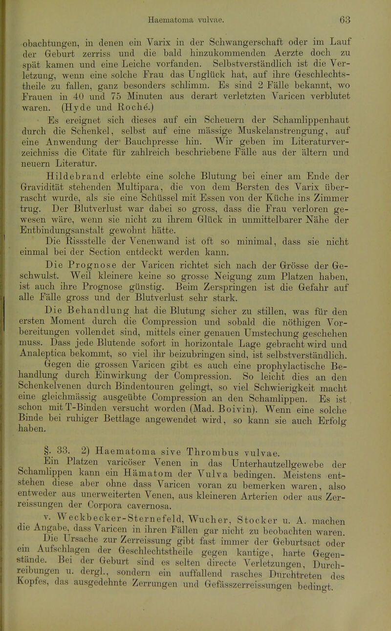 obachtungen, in denen ein Varix in der Scliwangerschaffc oder im Lauf der Geburt zerriss und die bald hinzukommenden Aerzte doch zu spät kamen und eine Leiche vorfanden. Selbstverständlich ist die Ver- letzung, wenn eine solche Frau das Unglück hat, auf ihre Geschlechts- theüe zu fallen, ganz besonders schlimm. Es sind 2 Fälle bekannt, wo Frauen in 40 und 75 Minuten aus derart verletzten Varicen verblutet waren. (Hyde und Roche.) • Es ereignet sich dieses auf ein Scheuern der Schamlippenhaut durch die Schenkel, selbst auf eine mässige Muskelanstrengung, auf eine Anwendung der' Bauchpresse hin. Wir geben im Literaturver- zeichniss die Citate für zahlreich beschriebene Fälle aus der ältern und neuern Literatur. Hildebrand erlebte eine solche Blutung bei einer am Ende der Gra-sädität stehenden Multipara, die von dem Bersten des Varix über- rascht wurde, als sie eine Schüssel mit Essen von der Küche ins Zimmer trug. Der Blutverlust war dabei so gross, dass die Frau verloren ge- wesen wäre, wenn sie nicht zu ihrem Glück in unmittelbarer Nähe der Entbindungsanstalt gewohnt hätte. Die Rissstelle der Venenwand ist oft so minimal, dass sie nicht einmal bei der Section entdeckt werden kann. Die Prognose der Varicen richtet sich nach der Grösse der Ge- schwulst. Weil kleinere keine so grosse Neigung zum Platzen haben, ist auch ihre Prognose günstig. Beim Zerspringen ist die Gefahr auf alle Fälle gross und der Blutverlust sehr stark. Die Behandlung hat die Blutung sicher zu stillen, was für den ersten Moment durch die Compression und sobald die nöthigen Vor- bereitungen vollendet sind, mittels einer genauen ümstechung geschehen muss. Dass jede Blutende sofort in horizontale Lage gebracht wird und Analeptica bekommt, so viel ihr beizubringen sind, ist selbstverständlich. Gegen die grossen Varicen gibt es auch eine prophylactische Be- handlung durch Einwirkung der Compression. So leicht dies an den Schenkelvenen durch Bindentouren gelingt, so viel Schwierigkeit macht eine gleichmässig ausgeübte Compression an den Schamlippen. Es ist schon mit T-Binden versucht worden (Mad. Boivin). Wenn eine solche Binde bei ruhiger Bettlage angewendet wird, so kann sie auch Erfolg haben. §. 33. 2) Haematoma sive Thrombus vulvae. Ein Platzen varicöser Venen in das Unterhautzellgewebe der Schamlippen kann ein Hämatom der Vulva bedingen. Meistens ent- stehen diese aber ohne dass Varicen voran zu bemerken waren, also entweder aus unerweiterten Venen, aus kleineren Arterien oder aus Zer- reissungen der Corpora cavernosa. V. Weckbecker-Sternefeld, Wucher, Stocker u. A. machen die Angabe, dass Varicen in ihren Fällen gar nicht zu beobachten waren Die Ursache zur Zerreissung gibt fast immer der Geburtsact oder em Aufschlagen der Geschlechtstheile gegen kantige, harte Geo-en- stande. Bei der Geburt sind es selten directe Verletzungen, Du?ch- reibungen u. dergl., sondern ein auffallend rasches Durchtreten des Kopfes, das ausgedehnte Zerrungen und Gefässzerreissungen bedingt