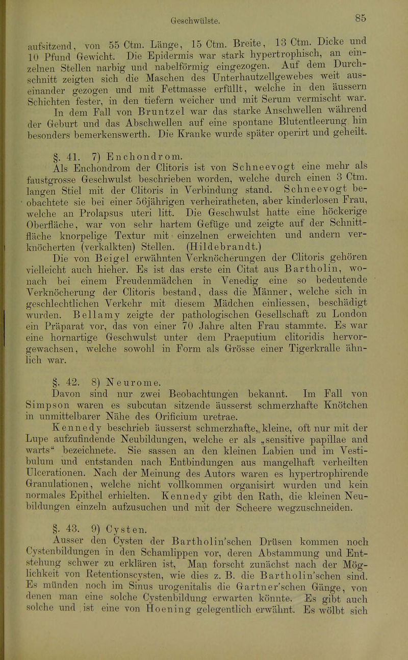 imfsitzenci, von 55 Ctm. Länge, 15 Ctm. Breite, 13 Ctm. Dicke und 10 Pfund Gewicht. Die Epidermis war stark liypertropliisch, an ein- zelnen Stellen narbig und nabeiförmig eingezogen. Auf dem Durch- schnitt zeigten sich die Maschen des Unterhautzellgewebes weit aus- einander gezogen und mit Fettmasse erfüllt, welche in den äussern Schichten fester, in den tiefern weicher und mit Serum vermischt war. In dem Fall von Bruntzel war das starke Anschwellen während der Geburt und das Abschwellen auf eine spontane Blutentleerung hin besonders bemerkenswerth. Die Kranke wurde später operirt und geheilt. §. 41. 7) En Chondrom. Als Enchondrom der Clitoris ist von Schneevogt eine mehr als faustgrosse Geschwulst beschrieben worden, welche durch einen 3 Ctm. langen Stiel mit der CHtoris in Verbindung stand. Schneevogt be- obachtete sie bei einer 56jährigen verheiratheten, aber kinderlosen Frau, welche an Prolapsus uteri litt. Die Geschwulst hatte eine höckerige Oberfläche, war von sehr hartem Gefüge und zeigte auf der Schnitt- fläche knorpelige Textur mit einzelnen erweichten und andern ver- knöcherten (verkalkten) Stellen. (Hildebrandt.) Die von Bei gel erwähnten Verknöcherungen der Clitoris gehören vielleicht auch hieher. Es ist das erste ein Citat aus Bartholin, wo- nach bei einem Freudenmädchen in Venedig eine so bedeutende Verknöcherung der Clitoris bestand, dass die Männer, welche sich in geschlechtlichen Verkehr mit diesem Mädchen einliessen, beschädigt wurden. Bellamy zeigte der pathologischen Gesellschaft zu London ein Präparat vor, das von einer 70 Jahre alten Frau stammte. Es war eine hornartige Geschwulst unter dem Praeputium clitoridis hervor- gewachsen, welche sowohl in Form als Grösse einer Tigerkralle ähn- lich war. §. 42. 8) Neuronie. Davon sind nur zwei Beobachtungen bekannt. Im FaU von Simpson waren es subcutan sitzende äusserst schmerzhafte Knötchen in unmittelbarer Nähe des Orificium uretrae. Kennedy beschrieb äusserst schmerzhafte,.kleine, oft nur mit der Lupe aufzufindende Neubildungen, welche er als „sensitive papillae and warts bezeichnete. Sie sassen an den kleinen Labien und im Vesti- bulum und entstanden nach Entbindungen aus mangelhaft verheilten Ulcerationen. Nach der Meinung des Autors waren es hypertrophirende Granulationen, welche nicht vollkommen organisirt wurden und kein normales Epithel erhielten. Kennedy gibt den Rath, die kleinen Neu- bildungen einzeln aufzusuchen und mit der Scheere wegzuschneiden. §. 43. 9) Cysten. Ausser den Cysten der Bartholin sehen Drüsen kommen noch Cystenbildungen in den Schamlippen vor, deren Abstammung und Ent- stehung schwer zu erklären ist, Man forscht zunächst nach der Mög- lichkeit von Retentionscysten, wie dies z. B. die Bartholin'schen sind. Es münden noch im Sinus urogenitalis die Gartnersehen Gänge, von denen man eine solche Cystenbildung erwarten könnte. Es gibt auch solche und ist eine von Hoening gelegenthch erwähnt. Es wölbt sich