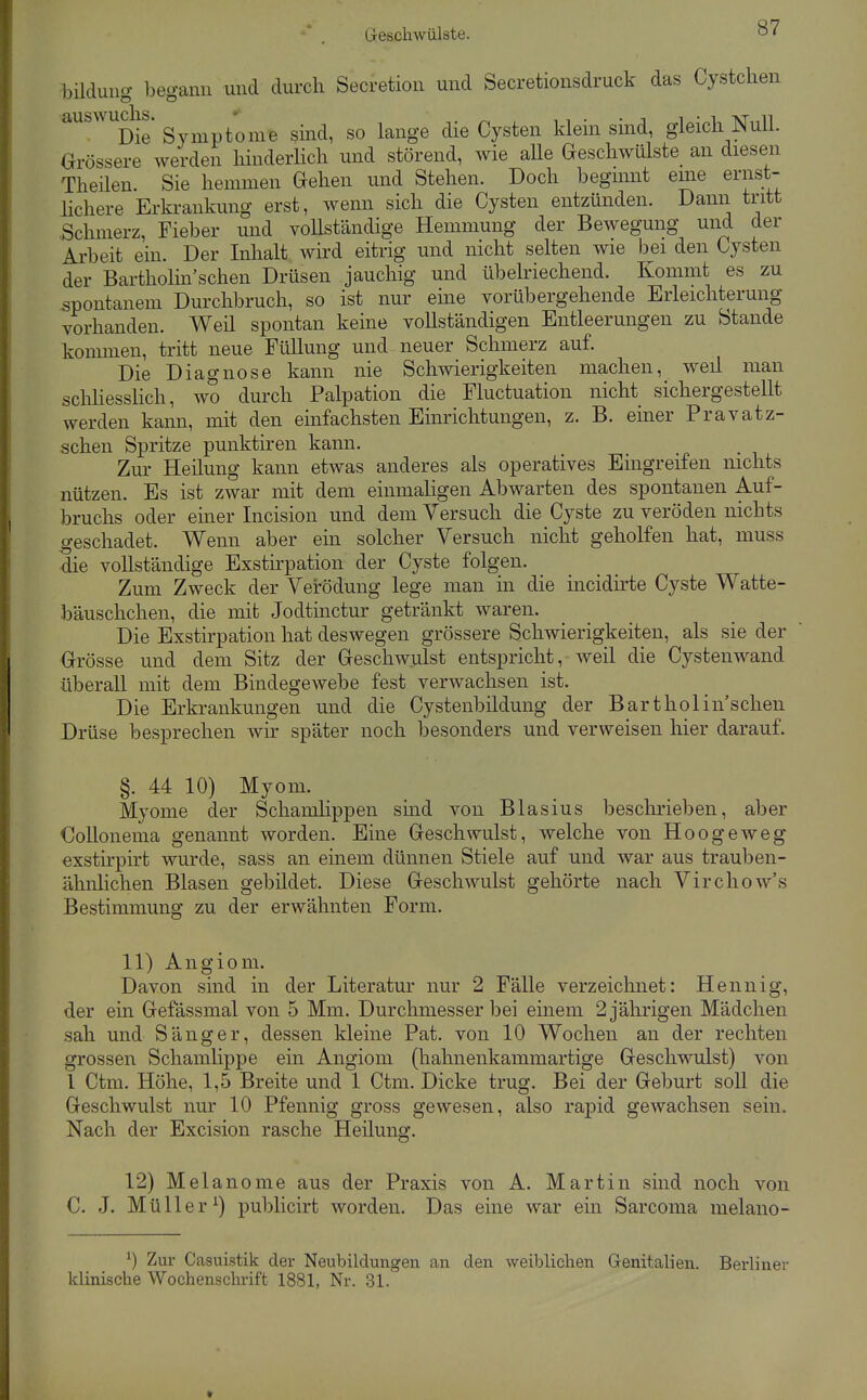 bildung begann und durch Secretion und Secretionsdruck das Cystchen auswudis. g /^^^.^ g.^^^^ ^^^^gg ^lig Cyg^en klein smd, gleich Null. Grössere werden hinderhch und störend, wie aUe Geschwülste an diesen Theilen. Sie hemmen Gehen und Stehen. Doch begmnt eme ernst- lichere Erkrankung erst, wenn sich die Cysten entzünden. Dann tritt Schmerz, Fieber und vollständige Hemmung der Bewegung und der Arbeit ein. Der Inhalt wird eitrig und nicht selten wie bei den Cysten der Bartholin'schen Drüsen jauchig und übeWechend. Kommt es zu spontanem Durchbruch, so ist nur eine vorübergehende Erleichterung vorhanden. Weil spontan keine vollständigen Entleerungen zu Stande kommen, tritt neue FüUung und neuer Schmerz auf. Die Diagnose kann nie Schwierigkeiten machen, weil man schHesslich, wo durch Palpation die Fluctuation nicht sichergestellt werden kann, mit den einfachsten Einrichtungen, z. B. einer Pravatz- schen Spritze punktiren kann. Zur Heilung kann etwas anderes als operatives Eingreifen nichts nützen. Es ist zwar mit dem einmaligen Abwarten des spontanen Auf- bruchs oder einer Incision und dem Versuch die Cyste zu veröden nichts .geschadet. Wenn aber ein solcher Versuch nicht geholfen hat, muss Sie vollständige Exstirpation der Cyste folgen. Zum Zweck der Verödung lege man in die incidirte Cyste Watte- bäuschchen, die mit Jodtinctur getränkt waren. Die Exstirpation hat deswegen grössere Schwierigkeiten, als sie der Grösse und dem Sitz der Geschwulst entspricht, weil die Cysten wand überall mit dem Bindegewebe fest verwachsen ist. Die Erkrankungen und die Cystenbildung der Bartholin'schen Drüse besprechen wir später noch besonders und verweisen hier darauf. §. 44 10) Myom. Myome der Schamlippen smd von Blasius beschrieben, aber €ollonema genannt worden. Eine Geschwulst, welche von Hoogeweg exsth'pirt wurde, sass an einem dünnen Stiele auf und war aus trauben- ähnlichen Blasen gebildet. Diese Geschwulst gehörte nach Virchow's Bestimmung zu der erwähnten Form. 11) Angioni. Davon sind in der Literatur nur 2 Fälle verzeichnet: Hennig, der ein Gefässmal von 5 Mm. Durchmesser bei einem 2 jährigen Mädchen sah und Sänger, dessen kleine Pat. von 10 Wochen an der rechten grossen Schamlippe ein Angiom (hahnenkammartige Geschwulst) von l Ctm. Höhe, 1,5 Breite und 1 Ctm. Dicke trug. Bei der Geburt soll die Geschwulst nur 10 Pfennig gross gewesen, also rapid gewachsen sein. Nach der Excision rasche Heilung. 12) Melanome aus der Praxis von A. Martin sind noch von C. J. Müller^) publicirt worden. Das eine war ein Sarcoma melano- ^) Zur Casuistik der Neubildungen an den weiblichen G-enitalien. Berliner klinische Wochenschrift 1881, Nr. 31.