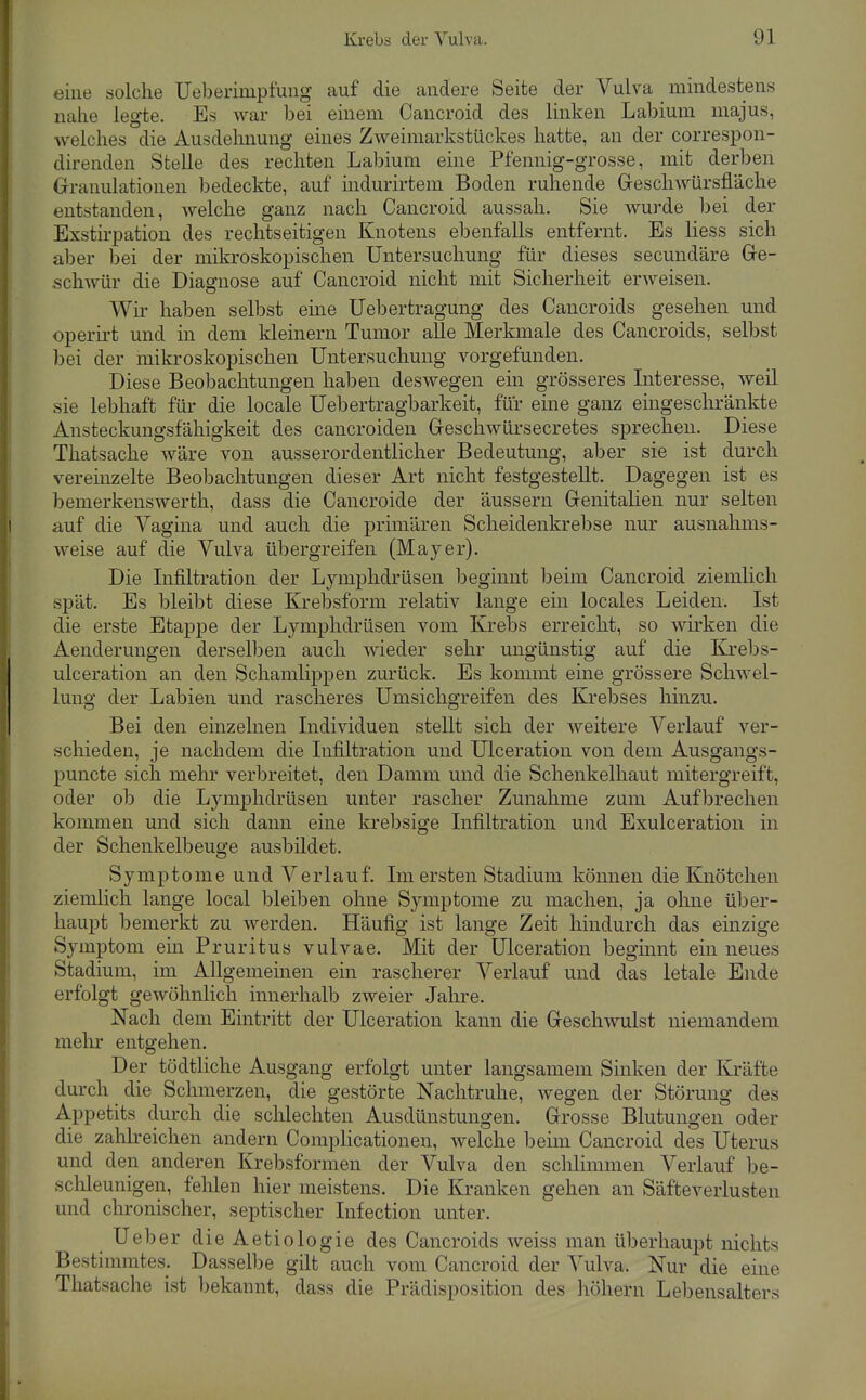eine solche Ueberimpfung auf die andere Seite der Vulva mindestens nahe legte. Es war bei einem Caucroid des linken Labium majus, welches die Ausdehnung emes Zweimarkstückes hatte, an der correspon- direnden Stelle des rechten Labium eine Pfennig-grosse, mit derben Granulationen bedeckte, auf indurirtem Boden ruhende Greschwürsfläche entstanden, welche ganz nach Cancroid aussah. Sie wurde bei der Exstu'pation des rechtseitigen Knotens ebenfalls entfernt. Es liess sich aber bei der mikroskopischen Untersuchung für dieses secundäre Ge- schwür die Diagnose auf Cancroid nicht mit Sicherheit erweisen. Wii' haben selbst eine Uebertragung des Cancroids gesehen und operii-t und in dem kleinern Tumor alle Merkmale des Cancroids, selbst bei der mikroskopischen Untersuchung vorgefunden. Diese Beobachtungen haben deswegen ein grösseres Interesse, weil sie lebhaft für die locale Uebertragbarkeit, für eine ganz eingeschränkte Ansteckungsfähigkeit des cancroiden Geschwürsecretes sprechen. Diese Thatsache wäre von ausserordentlicher Bedeutung, aber sie ist durch vereinzelte Beobachtungen dieser Art nicht festgestellt. Dagegen ist es bemerkensWerth, dass die Cancroide der äussern Genitalien nur selten auf die Vagina und auch die primären Scheidenkrebse nur ausnahms- weise auf die Vulva übergreifen (Mayer). Die Infiltration der Lymphdrüsen beginnt beim Cancroid ziemlich spät. Es bleibt diese Krebsform relativ lange ein locales Leiden. Ist die erste Etappe der Lymphdrüsen vom Krebs erreicht, so wirken die Aenderungen derselben auch wieder sehr ungünstig auf die Krebs- ulceration an den Schamlippen zurück. Es kommt eine grössere Schwel- lung der Labien und rascheres Umsichgreifen des Krebses hinzu. Bei den einzelnen Individuen stellt sich der weitere Verlauf ver- schieden, je nachdem die Infiltration und Ulceration von dem Ausgangs- puncte sich mehr verbreitet, den Damm und die Schenkelhaut mitergreift, oder ob die Lymphdrüsen unter rascher Zunahme zum Aufbrechen kommen und sich dann eine krebsige Infiltration und Exulceration in der Schenkelbeuge ausbildet. Symptome und Verlauf. Im ersten Stadium können die Knötchen ziemlich lange local bleiben ohne Symptome zu machen, ja ohne über- haupt bemerkt zu werden. Häufig ist lange Zeit hindurch das einzige Symptom ein Pruritus vulvae. Mit der Ulceration begmnt ein neues Stadium, im Allgemeinen ein rascherer Verlauf und das letale Ende erfolgt geAvöhnlich innerhalb zweier Jahre. Nach dem Eintritt der Ulceration kann die Geschwulst niemandem melir entgehen. Der tödtliche Ausgang erfolgt unter langsamem Sinken der Kräfte durch die Schmerzen, die gestörte Nachtruhe, wegen der Störung des A.ppetits durch die schlechten Ausdünstungen. Grosse Blutungen oder die zahh-eichen andern Complicationeu, welche beim Cancroid des Uterus und den anderen Krebsformen der Vulva den schlimmen Verlauf be- schleunigen, fehlen hier meistens. Die Kranken gehen an Säfteverlusten und chronischer, septischer Infection unter. Ueber dieAetiologie des Cancroids weiss man überhaupt nichts Bestimmtes. Dasselbe gilt auch vom Cancroid der Vulva. Nur die eine Thatsache ist bekannt, dass die Prädisposition des liöhern Lebensalters